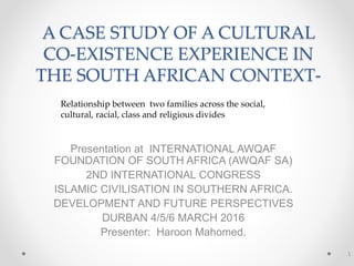 A CASE STUDY OF A CULTURAL
CO-EXISTENCE EXPERIENCE IN
THE SOUTH AFRICAN CONTEXT-
Presentation at INTERNATIONAL AWQAF
FOUNDATION OF SOUTH AFRICA (AWQAF SA)
2ND INTERNATIONAL CONGRESS
ISLAMIC CIVILISATION IN SOUTHERN AFRICA.
DEVELOPMENT AND FUTURE PERSPECTIVES
DURBAN 4/5/6 MARCH 2016
Presenter: Haroon Mahomed.
1
Relationship between two families across the social,
cultural, racial, class and religious divides
 