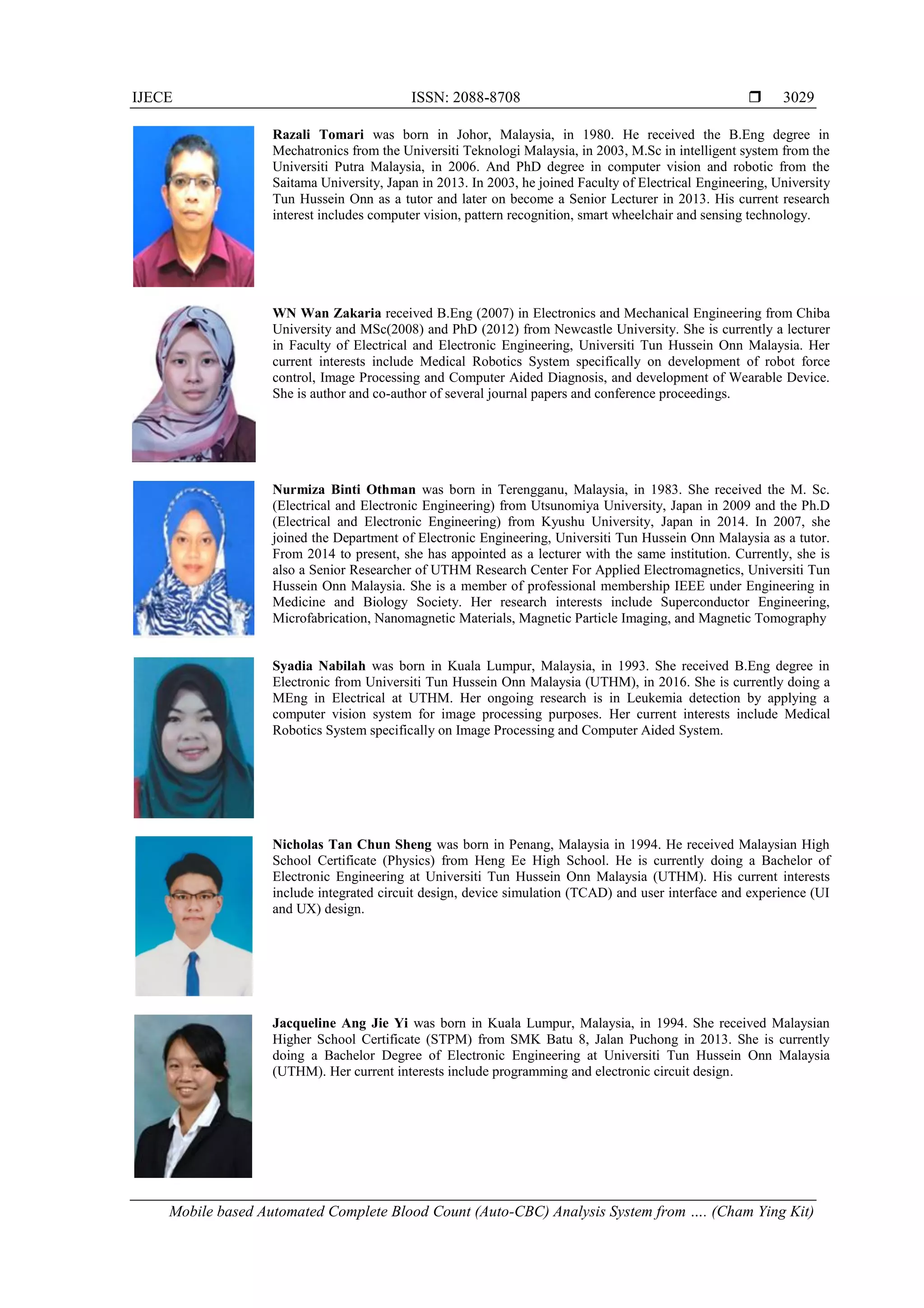 IJECE ISSN: 2088-8708 
Mobile based Automated Complete Blood Count (Auto-CBC) Analysis System from …. (Cham Ying Kit)
3029
Razali Tomari was born in Johor, Malaysia, in 1980. He received the B.Eng degree in
Mechatronics from the Universiti Teknologi Malaysia, in 2003, M.Sc in intelligent system from the
Universiti Putra Malaysia, in 2006. And PhD degree in computer vision and robotic from the
Saitama University, Japan in 2013. In 2003, he joined Faculty of Electrical Engineering, University
Tun Hussein Onn as a tutor and later on become a Senior Lecturer in 2013. His current research
interest includes computer vision, pattern recognition, smart wheelchair and sensing technology.
WN Wan Zakaria received B.Eng (2007) in Electronics and Mechanical Engineering from Chiba
University and MSc(2008) and PhD (2012) from Newcastle University. She is currently a lecturer
in Faculty of Electrical and Electronic Engineering, Universiti Tun Hussein Onn Malaysia. Her
current interests include Medical Robotics System specifically on development of robot force
control, Image Processing and Computer Aided Diagnosis, and development of Wearable Device.
She is author and co-author of several journal papers and conference proceedings.
Nurmiza Binti Othman was born in Terengganu, Malaysia, in 1983. She received the M. Sc.
(Electrical and Electronic Engineering) from Utsunomiya University, Japan in 2009 and the Ph.D
(Electrical and Electronic Engineering) from Kyushu University, Japan in 2014. In 2007, she
joined the Department of Electronic Engineering, Universiti Tun Hussein Onn Malaysia as a tutor.
From 2014 to present, she has appointed as a lecturer with the same institution. Currently, she is
also a Senior Researcher of UTHM Research Center For Applied Electromagnetics, Universiti Tun
Hussein Onn Malaysia. She is a member of professional membership IEEE under Engineering in
Medicine and Biology Society. Her research interests include Superconductor Engineering,
Microfabrication, Nanomagnetic Materials, Magnetic Particle Imaging, and Magnetic Tomography
Syadia Nabilah was born in Kuala Lumpur, Malaysia, in 1993. She received B.Eng degree in
Electronic from Universiti Tun Hussein Onn Malaysia (UTHM), in 2016. She is currently doing a
MEng in Electrical at UTHM. Her ongoing research is in Leukemia detection by applying a
computer vision system for image processing purposes. Her current interests include Medical
Robotics System specifically on Image Processing and Computer Aided System.
Nicholas Tan Chun Sheng was born in Penang, Malaysia in 1994. He received Malaysian High
School Certificate (Physics) from Heng Ee High School. He is currently doing a Bachelor of
Electronic Engineering at Universiti Tun Hussein Onn Malaysia (UTHM). His current interests
include integrated circuit design, device simulation (TCAD) and user interface and experience (UI
and UX) design.
Jacqueline Ang Jie Yi was born in Kuala Lumpur, Malaysia, in 1994. She received Malaysian
Higher School Certificate (STPM) from SMK Batu 8, Jalan Puchong in 2013. She is currently
doing a Bachelor Degree of Electronic Engineering at Universiti Tun Hussein Onn Malaysia
(UTHM). Her current interests include programming and electronic circuit design.
 