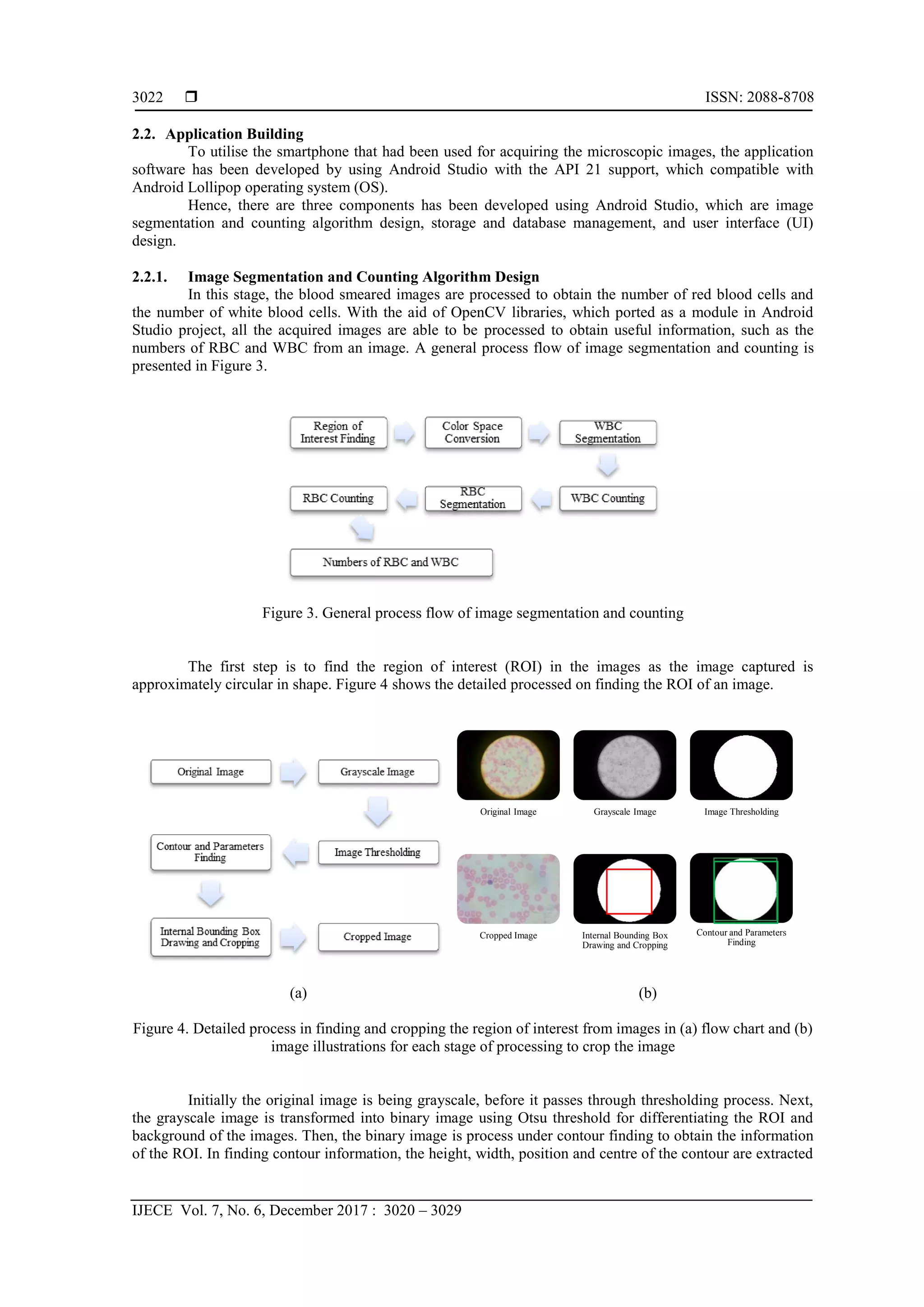  ISSN: 2088-8708
IJECE Vol. 7, No. 6, December 2017 : 3020 – 3029
3022
2.2. Application Building
To utilise the smartphone that had been used for acquiring the microscopic images, the application
software has been developed by using Android Studio with the API 21 support, which compatible with
Android Lollipop operating system (OS).
Hence, there are three components has been developed using Android Studio, which are image
segmentation and counting algorithm design, storage and database management, and user interface (UI)
design.
2.2.1. Image Segmentation and Counting Algorithm Design
In this stage, the blood smeared images are processed to obtain the number of red blood cells and
the number of white blood cells. With the aid of OpenCV libraries, which ported as a module in Android
Studio project, all the acquired images are able to be processed to obtain useful information, such as the
numbers of RBC and WBC from an image. A general process flow of image segmentation and counting is
presented in Figure 3.
Figure 3. General process flow of image segmentation and counting
The first step is to find the region of interest (ROI) in the images as the image captured is
approximately circular in shape. Figure 4 shows the detailed processed on finding the ROI of an image.
(a) (b)
Figure 4. Detailed process in finding and cropping the region of interest from images in (a) flow chart and (b)
image illustrations for each stage of processing to crop the image
Initially the original image is being grayscale, before it passes through thresholding process. Next,
the grayscale image is transformed into binary image using Otsu threshold for differentiating the ROI and
background of the images. Then, the binary image is process under contour finding to obtain the information
of the ROI. In finding contour information, the height, width, position and centre of the contour are extracted
Original Image Grayscale Image Image Thresholding
Cropped Image Internal Bounding Box
Drawing and Cropping
Contour and Parameters
Finding
 