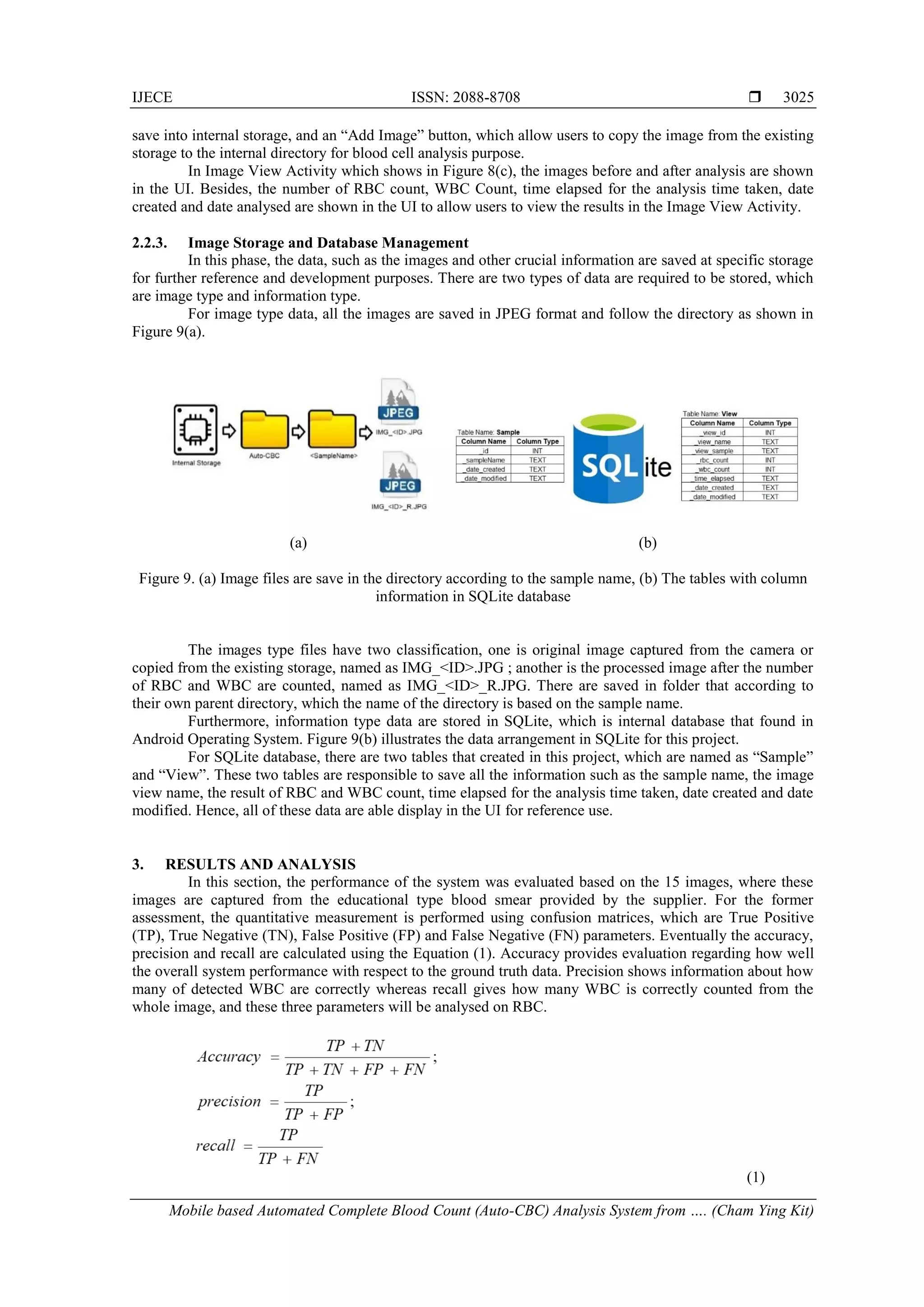 IJECE ISSN: 2088-8708 
Mobile based Automated Complete Blood Count (Auto-CBC) Analysis System from …. (Cham Ying Kit)
3025
save into internal storage, and an “Add Image” button, which allow users to copy the image from the existing
storage to the internal directory for blood cell analysis purpose.
In Image View Activity which shows in Figure 8(c), the images before and after analysis are shown
in the UI. Besides, the number of RBC count, WBC Count, time elapsed for the analysis time taken, date
created and date analysed are shown in the UI to allow users to view the results in the Image View Activity.
2.2.3. Image Storage and Database Management
In this phase, the data, such as the images and other crucial information are saved at specific storage
for further reference and development purposes. There are two types of data are required to be stored, which
are image type and information type.
For image type data, all the images are saved in JPEG format and follow the directory as shown in
Figure 9(a).
(a) (b)
Figure 9. (a) Image files are save in the directory according to the sample name, (b) The tables with column
information in SQLite database
The images type files have two classification, one is original image captured from the camera or
copied from the existing storage, named as IMG_<ID>.JPG ; another is the processed image after the number
of RBC and WBC are counted, named as IMG_<ID>_R.JPG. There are saved in folder that according to
their own parent directory, which the name of the directory is based on the sample name.
Furthermore, information type data are stored in SQLite, which is internal database that found in
Android Operating System. Figure 9(b) illustrates the data arrangement in SQLite for this project.
For SQLite database, there are two tables that created in this project, which are named as “Sample”
and “View”. These two tables are responsible to save all the information such as the sample name, the image
view name, the result of RBC and WBC count, time elapsed for the analysis time taken, date created and date
modified. Hence, all of these data are able display in the UI for reference use.
3. RESULTS AND ANALYSIS
In this section, the performance of the system was evaluated based on the 15 images, where these
images are captured from the educational type blood smear provided by the supplier. For the former
assessment, the quantitative measurement is performed using confusion matrices, which are True Positive
(TP), True Negative (TN), False Positive (FP) and False Negative (FN) parameters. Eventually the accuracy,
precision and recall are calculated using the Equation (1). Accuracy provides evaluation regarding how well
the overall system performance with respect to the ground truth data. Precision shows information about how
many of detected WBC are correctly whereas recall gives how many WBC is correctly counted from the
whole image, and these three parameters will be analysed on RBC.
(1)
 