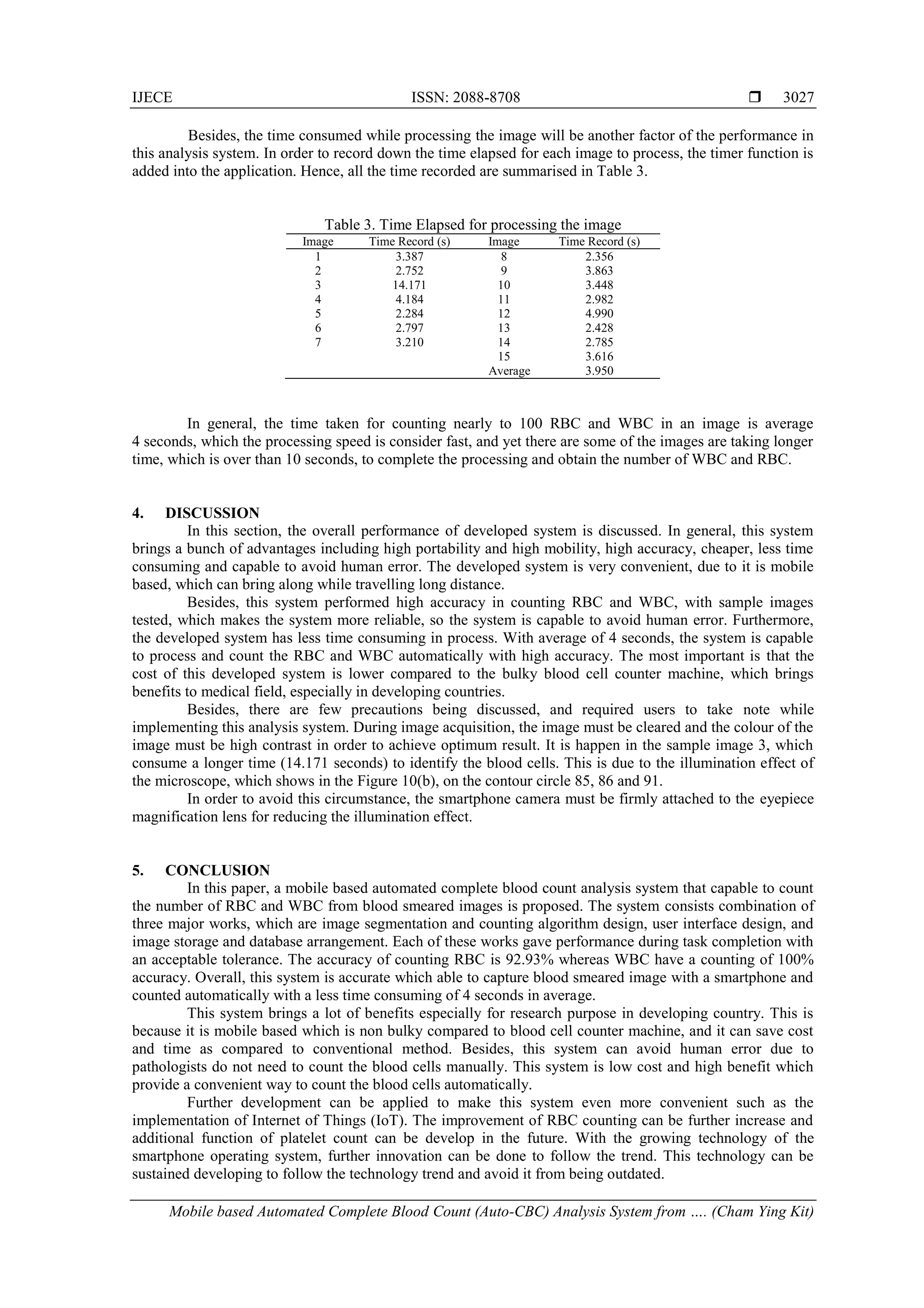 IJECE ISSN: 2088-8708 
Mobile based Automated Complete Blood Count (Auto-CBC) Analysis System from …. (Cham Ying Kit)
3027
Besides, the time consumed while processing the image will be another factor of the performance in
this analysis system. In order to record down the time elapsed for each image to process, the timer function is
added into the application. Hence, all the time recorded are summarised in Table 3.
Table 3. Time Elapsed for processing the image
Image Time Record (s) Image Time Record (s)
1 3.387 8 2.356
2 2.752 9 3.863
3 14.171 10 3.448
4 4.184 11 2.982
5 2.284 12 4.990
6 2.797 13 2.428
7 3.210 14 2.785
15 3.616
Average 3.950
In general, the time taken for counting nearly to 100 RBC and WBC in an image is average
4 seconds, which the processing speed is consider fast, and yet there are some of the images are taking longer
time, which is over than 10 seconds, to complete the processing and obtain the number of WBC and RBC.
4. DISCUSSION
In this section, the overall performance of developed system is discussed. In general, this system
brings a bunch of advantages including high portability and high mobility, high accuracy, cheaper, less time
consuming and capable to avoid human error. The developed system is very convenient, due to it is mobile
based, which can bring along while travelling long distance.
Besides, this system performed high accuracy in counting RBC and WBC, with sample images
tested, which makes the system more reliable, so the system is capable to avoid human error. Furthermore,
the developed system has less time consuming in process. With average of 4 seconds, the system is capable
to process and count the RBC and WBC automatically with high accuracy. The most important is that the
cost of this developed system is lower compared to the bulky blood cell counter machine, which brings
benefits to medical field, especially in developing countries.
Besides, there are few precautions being discussed, and required users to take note while
implementing this analysis system. During image acquisition, the image must be cleared and the colour of the
image must be high contrast in order to achieve optimum result. It is happen in the sample image 3, which
consume a longer time (14.171 seconds) to identify the blood cells. This is due to the illumination effect of
the microscope, which shows in the Figure 10(b), on the contour circle 85, 86 and 91.
In order to avoid this circumstance, the smartphone camera must be firmly attached to the eyepiece
magnification lens for reducing the illumination effect.
5. CONCLUSION
In this paper, a mobile based automated complete blood count analysis system that capable to count
the number of RBC and WBC from blood smeared images is proposed. The system consists combination of
three major works, which are image segmentation and counting algorithm design, user interface design, and
image storage and database arrangement. Each of these works gave performance during task completion with
an acceptable tolerance. The accuracy of counting RBC is 92.93% whereas WBC have a counting of 100%
accuracy. Overall, this system is accurate which able to capture blood smeared image with a smartphone and
counted automatically with a less time consuming of 4 seconds in average.
This system brings a lot of benefits especially for research purpose in developing country. This is
because it is mobile based which is non bulky compared to blood cell counter machine, and it can save cost
and time as compared to conventional method. Besides, this system can avoid human error due to
pathologists do not need to count the blood cells manually. This system is low cost and high benefit which
provide a convenient way to count the blood cells automatically.
Further development can be applied to make this system even more convenient such as the
implementation of Internet of Things (IoT). The improvement of RBC counting can be further increase and
additional function of platelet count can be develop in the future. With the growing technology of the
smartphone operating system, further innovation can be done to follow the trend. This technology can be
sustained developing to follow the technology trend and avoid it from being outdated.
 
