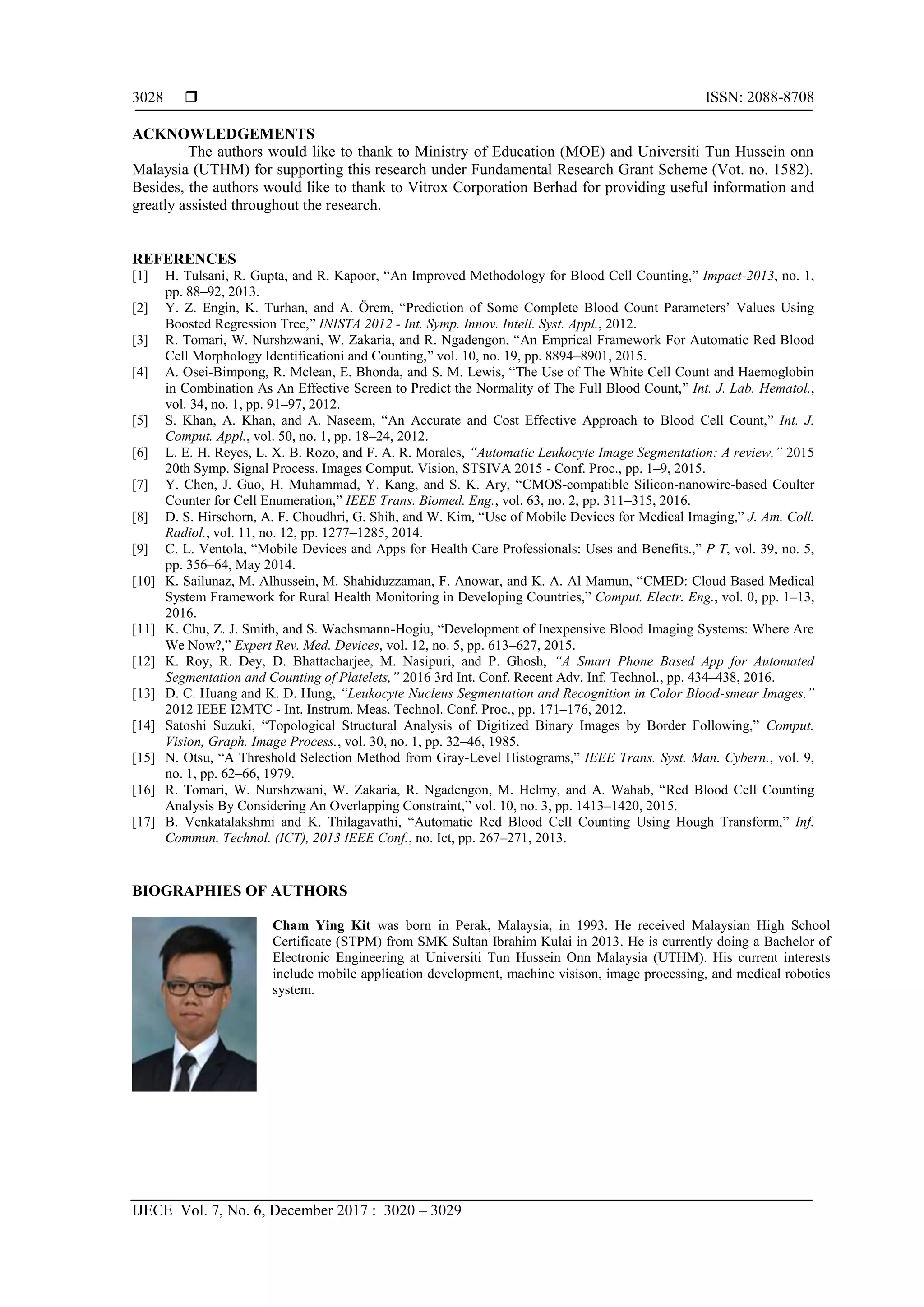  ISSN: 2088-8708
IJECE Vol. 7, No. 6, December 2017 : 3020 – 3029
3028
ACKNOWLEDGEMENTS
The authors would like to thank to Ministry of Education (MOE) and Universiti Tun Hussein onn
Malaysia (UTHM) for supporting this research under Fundamental Research Grant Scheme (Vot. no. 1582).
Besides, the authors would like to thank to Vitrox Corporation Berhad for providing useful information and
greatly assisted throughout the research.
REFERENCES
[1] H. Tulsani, R. Gupta, and R. Kapoor, “An Improved Methodology for Blood Cell Counting,” Impact-2013, no. 1,
pp. 88–92, 2013.
[2] Y. Z. Engin, K. Turhan, and A. Örem, “Prediction of Some Complete Blood Count Parameters’ Values Using
Boosted Regression Tree,” INISTA 2012 - Int. Symp. Innov. Intell. Syst. Appl., 2012.
[3] R. Tomari, W. Nurshzwani, W. Zakaria, and R. Ngadengon, “An Emprical Framework For Automatic Red Blood
Cell Morphology Identificationi and Counting,” vol. 10, no. 19, pp. 8894–8901, 2015.
[4] A. Osei-Bimpong, R. Mclean, E. Bhonda, and S. M. Lewis, “The Use of The White Cell Count and Haemoglobin
in Combination As An Effective Screen to Predict the Normality of The Full Blood Count,” Int. J. Lab. Hematol.,
vol. 34, no. 1, pp. 91–97, 2012.
[5] S. Khan, A. Khan, and A. Naseem, “An Accurate and Cost Effective Approach to Blood Cell Count,” Int. J.
Comput. Appl., vol. 50, no. 1, pp. 18–24, 2012.
[6] L. E. H. Reyes, L. X. B. Rozo, and F. A. R. Morales, “Automatic Leukocyte Image Segmentation: A review,” 2015
20th Symp. Signal Process. Images Comput. Vision, STSIVA 2015 - Conf. Proc., pp. 1–9, 2015.
[7] Y. Chen, J. Guo, H. Muhammad, Y. Kang, and S. K. Ary, “CMOS-compatible Silicon-nanowire-based Coulter
Counter for Cell Enumeration,” IEEE Trans. Biomed. Eng., vol. 63, no. 2, pp. 311–315, 2016.
[8] D. S. Hirschorn, A. F. Choudhri, G. Shih, and W. Kim, “Use of Mobile Devices for Medical Imaging,” J. Am. Coll.
Radiol., vol. 11, no. 12, pp. 1277–1285, 2014.
[9] C. L. Ventola, “Mobile Devices and Apps for Health Care Professionals: Uses and Benefits.,” P T, vol. 39, no. 5,
pp. 356–64, May 2014.
[10] K. Sailunaz, M. Alhussein, M. Shahiduzzaman, F. Anowar, and K. A. Al Mamun, “CMED: Cloud Based Medical
System Framework for Rural Health Monitoring in Developing Countries,” Comput. Electr. Eng., vol. 0, pp. 1–13,
2016.
[11] K. Chu, Z. J. Smith, and S. Wachsmann-Hogiu, “Development of Inexpensive Blood Imaging Systems: Where Are
We Now?,” Expert Rev. Med. Devices, vol. 12, no. 5, pp. 613–627, 2015.
[12] K. Roy, R. Dey, D. Bhattacharjee, M. Nasipuri, and P. Ghosh, “A Smart Phone Based App for Automated
Segmentation and Counting of Platelets,” 2016 3rd Int. Conf. Recent Adv. Inf. Technol., pp. 434–438, 2016.
[13] D. C. Huang and K. D. Hung, “Leukocyte Nucleus Segmentation and Recognition in Color Blood-smear Images,”
2012 IEEE I2MTC - Int. Instrum. Meas. Technol. Conf. Proc., pp. 171–176, 2012.
[14] Satoshi Suzuki, “Topological Structural Analysis of Digitized Binary Images by Border Following,” Comput.
Vision, Graph. Image Process., vol. 30, no. 1, pp. 32–46, 1985.
[15] N. Otsu, “A Threshold Selection Method from Gray-Level Histograms,” IEEE Trans. Syst. Man. Cybern., vol. 9,
no. 1, pp. 62–66, 1979.
[16] R. Tomari, W. Nurshzwani, W. Zakaria, R. Ngadengon, M. Helmy, and A. Wahab, “Red Blood Cell Counting
Analysis By Considering An Overlapping Constraint,” vol. 10, no. 3, pp. 1413–1420, 2015.
[17] B. Venkatalakshmi and K. Thilagavathi, “Automatic Red Blood Cell Counting Using Hough Transform,” Inf.
Commun. Technol. (ICT), 2013 IEEE Conf., no. Ict, pp. 267–271, 2013.
BIOGRAPHIES OF AUTHORS
Cham Ying Kit was born in Perak, Malaysia, in 1993. He received Malaysian High School
Certificate (STPM) from SMK Sultan Ibrahim Kulai in 2013. He is currently doing a Bachelor of
Electronic Engineering at Universiti Tun Hussein Onn Malaysia (UTHM). His current interests
include mobile application development, machine visison, image processing, and medical robotics
system.
 