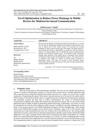 International Journal of Electrical and Computer Engineering (IJECE)
Vol. 7, No. 5, October 2017, pp. 2401~2410
ISSN: 2088-8708, DOI: 10.11591/ijece.v7i5.pp2401-2410  2401
Journal homepage: http://iaesjournal.com/online/index.php/IJECE
Novel Optimization to Reduce Power Drainage in Mobile
Devices for Multicarrier-based Communication
Shalini Prasad1
, S. Balaji2
1
Research Scholar, Jain Univeristy, Department of Electronics and Communication Engineering, City Engineering
College, Bengaluru, India
2
Centre for Incubation, Innovation, Research and Consultancy, Jyothi Institute of Technology, Tataguni, Off Karakapura
Road, Bengaluru, India
Article Info ABSTRACT
Article history:
Received Mar 18, 2017
Revised Jun 4, 2017
Accepted Aug 11, 2017
With increasing adoption of multicarrier-based communications e.g. 3G and
4G, the users are significantly benefited with impressive data rate but at the
cost of battery life of their mobile devices. We reviewed the existing
techniques to find an open research gap in this regard. This paper presents a
novel framework where an optimization is carried out with the objective
function to maintain higher level of equilibrium between maximized data
delivery and minimized transmit power. An analytical model considering
multiple radio antennae in the mobile device is presented with constraint
formulations of data quality and threshold power factor. The model outcome
is evaluated with respect to amount of power being conserved as
performance factor. The study was found to offer maximum energy
conservation and the framework also suits well with existing communication
system of mobile networks.
Keywords:
3G
Battery lifetime
Mobile device
Multicarrier transmission
Power
Copyright © 2017 Institute of Advanced Engineering and Science.
All rights reserved.
Corresponding Author:
Shalini Prasad
Research Scholar, Jain Univeristy,
Department of Electronics and Communication Engineering,
City Engineering College, Bengaluru, India
Email:- shaliniphdjain@gmail.com
1. INTRODUCTION
With the advancement of telecommunication standards, the users are now flooded with numerous
services of wireless communication systems [1]. This has led to various forms of mobile applications that
offer a good pervasive computing integrated with mobile networks [2]. A legacy 2G service uses a simple
mechanism of transmitting the signal, which doesn’t demand more power to be used by the mobile device.
With evolution of 3G and 4G networks, there is a significant growth of multicarrier communication standards
that potentially increases the data rates in mobile communication [3]. Usage of multicarrier-based
communication standards offers higher data transmission that positively attracts users to use certain mobile
applications that are highly inclined on performing parallel processing. Unfortunately, such forms of events
go untracked by the users for which sufficient counter measures are difficult to be taken. Deployment of such
forms of the network majorly uses OFDM (Orthogonal Frequency Division Multiplexing), which already
suffers from PAPR (Peak-Average-to Power Ratio) [4] [5]. Therefore, usage of 3G or 4G network offers
maximized rate of data transmission but at the cost of battery life of the mobile device. The existing mobile
applications for power conservation are discretely programmed to identify certain specific threads that finally
suppressed it [6]. Such a program doesn’t help much in minimizing the battery consumption of a mobile
device as it cannot identify the dynamic threads running over it. Hence, it is quite a challenging task to ensure
the power conservation in the mobile devices. From the research viewpoint, it can be seen that there are very
few computational models to identify the sources of power dissipation and to minimize it. Studies like [7] [8]
 