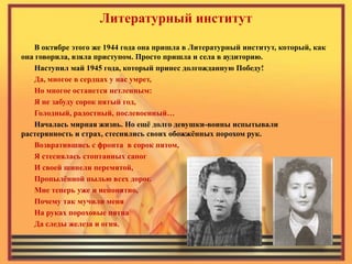 Литературный институт 
В октябре этого же 1944 года она пришла в Литературный институт, который, как она говорила, взяла приступом. Просто пришла и села в аудиторию. 
Наступил май 1945 года, который принес долгожданную Победу! 
Да, многое в сердцах у нас умрет, 
Но многое останется нетленным: 
Я не забуду сорок пятый год, 
Голодный, радостный, послевоенный… 
Началась мирная жизнь. Но ещё долго девушки-воины испытывали растерянность и страх, стеснялись своих обожжённых порохом рук. 
Возвратившись с фронта в сорок пятом, 
Я стеснялась стоптанных сапог 
И своей шинели перемятой, 
Пропылённой пылью всех дорог. 
Мне теперь уже и непонятно, 
Почему так мучили меня 
На руках пороховые пятна 
Да следы железа и огня. 
 