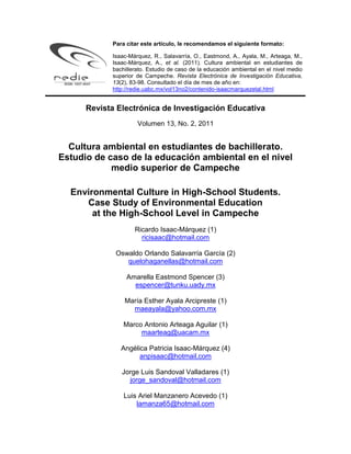 Para citar este artículo, le recomendamos el siguiente formato:
Isaac-Márquez, R., Salavarría, O., Eastmond, A., Ayala, M., Arteaga, M.,
Isaac-Márquez, A., et al. (2011). Cultura ambiental en estudiantes de
bachillerato. Estudio de caso de la educación ambiental en el nivel medio
superior de Campeche. Revista Electrónica de Investigación Educativa,
13(2), 83-98. Consultado el día de mes de año en:
http://redie.uabc.mx/vol13no2/contenido-isaacmarquezetal.html
Revista Electrónica de Investigación Educativa
Volumen 13, No. 2, 2011
Cultura ambiental en estudiantes de bachillerato.
Estudio de caso de la educación ambiental en el nivel
medio superior de Campeche
Environmental Culture in High-School Students.
Case Study of Environmental Education
at the High-School Level in Campeche
Ricardo Isaac-Márquez (1)
ricisaac@hotmail.com
Oswaldo Orlando Salavarría García (2)
quelohaganellas@hotmail.com
Amarella Eastmond Spencer (3)
espencer@tunku.uady.mx
María Esther Ayala Arcipreste (1)
maeayala@yahoo.com.mx
Marco Antonio Arteaga Aguilar (1)
maarteag@uacam.mx
Angélica Patricia Isaac-Márquez (4)
anpisaac@hotmail.com
Jorge Luis Sandoval Valladares (1)
jorge_sandoval@hotmail.com
Luis Ariel Manzanero Acevedo (1)
lamanza65@hotmail.com
 