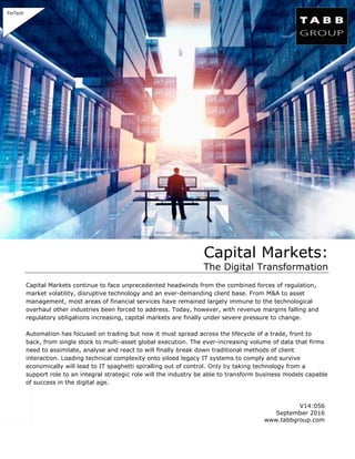 V14:056
September 2016
www.tabbgroup.com
Capital Markets:
The Digital Transformation
Capital Markets continue to face unprecedented headwinds from the combined forces of regulation,
market volatility, disruptive technology and an ever-demanding client base. From M&A to asset
management, most areas of financial services have remained largely immune to the technological
overhaul other industries been forced to address. Today, however, with revenue margins falling and
regulatory obligations increasing, capital markets are finally under severe pressure to change.
Automation has focused on trading but now it must spread across the lifecycle of a trade, front to
back, from single stock to multi-asset global execution. The ever-increasing volume of data that firms
need to assimilate, analyse and react to will finally break down traditional methods of client
interaction. Loading technical complexity onto siloed legacy IT systems to comply and survive
economically will lead to IT spaghetti spiralling out of control. Only by taking technology from a
support role to an integral strategic role will the industry be able to transform business models capable
of success in the digital age.
FinTech
 