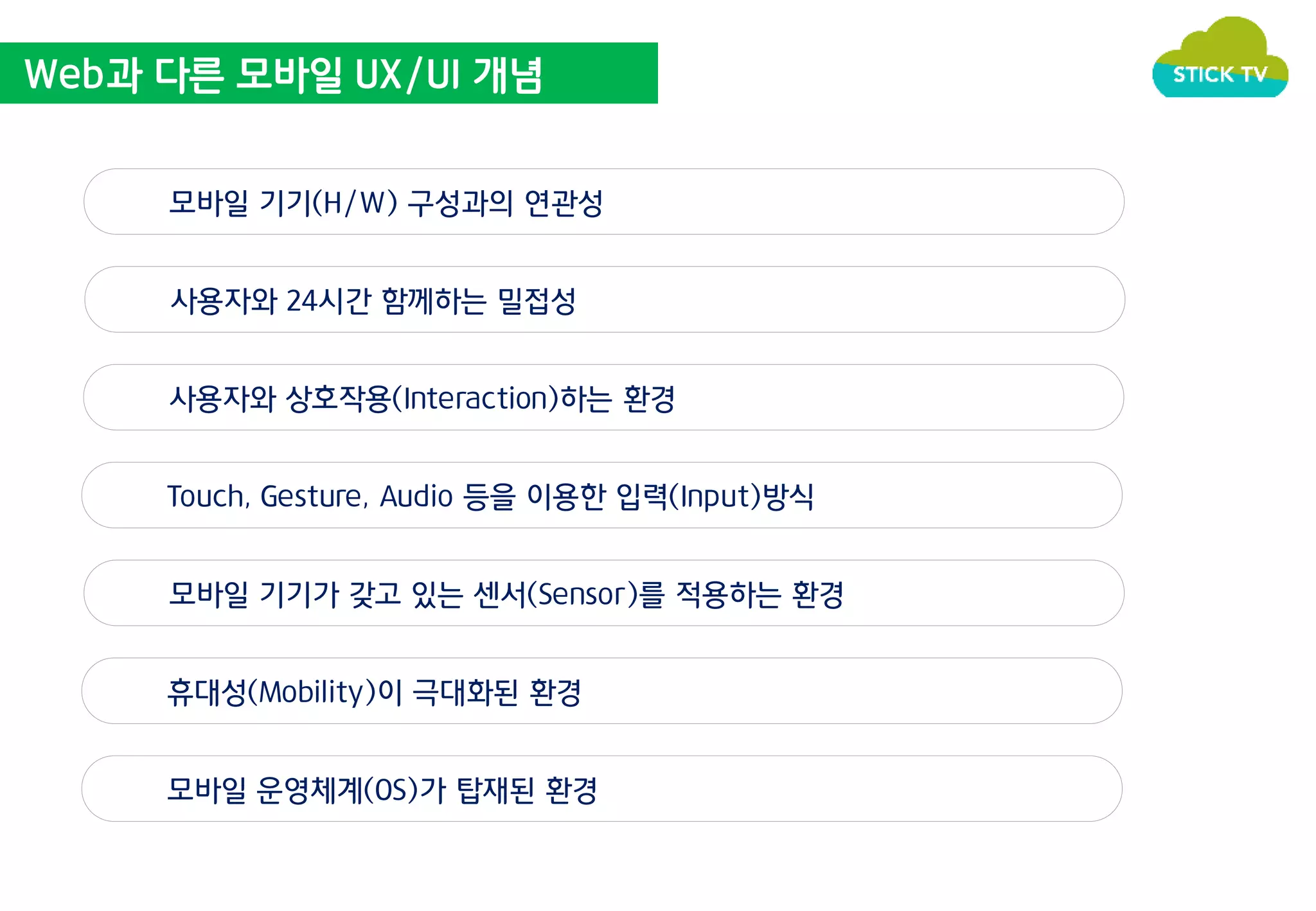 Web과 다른 모바일 UX/UI 개념 
모바일 기기(H/W) 구성과의 연관성 
사용자와 24시간 함께하는 밀접성 
사용자와 상호작용(Interaction)하는 환경 
Touch, Gesture, Audio 등을 이용한 입력(Input)방식 
모바일 기기가 갖고 있는 센서(Sensor)를 적용하는 환경 
휴대성(Mobility)이 극대화된 환경 
모바일 운영체계(OS)가 탑재된 환경 
 