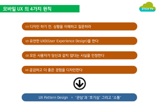 모바일 UX 의 4가지 원칙 
⑴ 디자인 하기 전, 상황을 이해하고 질문하라 
⑵ 유연한 UXD(User Experience Design)을 한다 
⑶ 모든 사용자가 당신과 같지 않다는 사실을 인정한다 
⑷ 공감하고 더 좋은 경험을 디자인한다 
UX Pattern Design = “관심”과 “호기심” 그리고 “소통” 
 