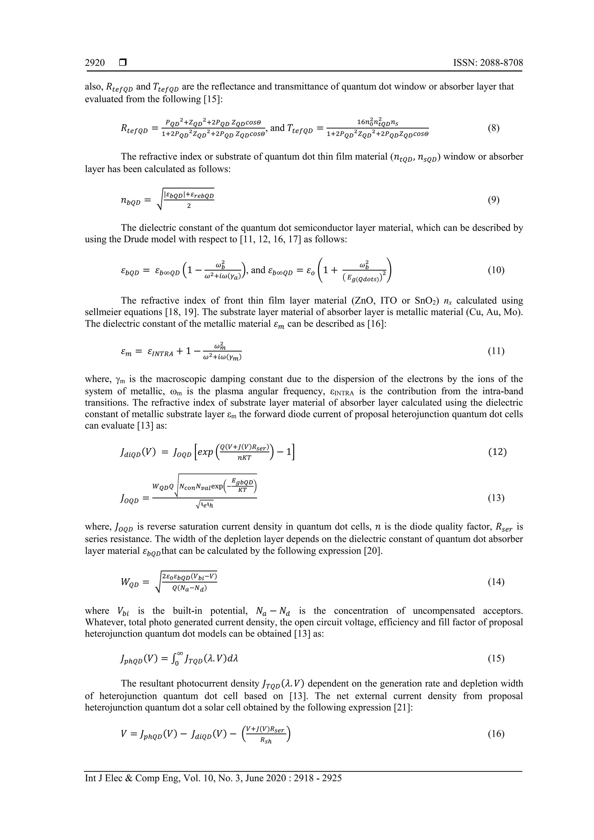  ISSN: 2088-8708
Int J Elec & Comp Eng, Vol. 10, No. 3, June 2020 : 2918 - 2925
2920
also, 𝑅𝑡𝑒𝑓𝑄𝐷 and 𝑇𝑡𝑒𝑓𝑄𝐷 are the reflectance and transmittance of quantum dot window or absorber layer that
evaluated from the following [15]:
𝑅𝑡𝑒𝑓𝑄𝐷 =
𝑃 𝑄𝐷
2+𝑍 𝑄𝐷
2+2𝑃 𝑄𝐷 𝑍 𝑄𝐷 𝑐𝑜𝑠𝛩
1+2𝑃 𝑄𝐷
2 𝑍 𝑄𝐷
2+2𝑃 𝑄𝐷 𝑍 𝑄𝐷 𝑐𝑜𝑠𝛩
, and 𝑇𝑡𝑒𝑓𝑄𝐷 =
16𝑛0
2 𝑛 𝑡𝑄𝐷
2
𝑛 𝑠
1+2𝑃 𝑄𝐷
2 𝑍 𝑄𝐷
2+2𝑃 𝑄𝐷 𝑍 𝑄𝐷 𝑐𝑜𝑠𝛩
(8)
The refractive index or substrate of quantum dot thin film material (𝑛 𝑡𝑄𝐷, 𝑛 𝑠𝑄𝐷) window or absorber
layer has been calculated as follows:
𝑛 𝑏𝑄𝐷 = √
|𝜀 𝑏𝑄𝐷|+𝜀 𝑟𝑒𝑏𝑄𝐷
2
(9)
The dielectric constant of the quantum dot semiconductor layer material, which can be described by
using the Drude model with respect to [11, 12, 16, 17] as follows:
𝜀 𝑏𝑄𝐷 = 𝜀 𝑏∞𝑄𝐷 (1 −
𝜔 𝑏
2
𝜔2+𝑖𝜔(𝛾 𝑎)
), and 𝜀 𝑏∞𝑄𝐷 = 𝜀 𝑜 (1 +
𝜔 𝑏
2
( 𝐸 𝑔(𝑄𝑑𝑜𝑡𝑠))
2) (10)
The refractive index of front thin film layer material (ZnO, ITO or SnO2) nx calculated using
sellmeier equations [18, 19]. The substrate layer material of absorber layer is metallic material (Cu, Au, Mo).
The dielectric constant of the metallic material 𝜀 𝑚 can be described as [16]:
𝜀 𝑚 = 𝜀𝐼𝑁𝑇𝑅𝐴 + 1 −
𝜔 𝑚
2
𝜔2+𝑖𝜔(𝛾 𝑚)
(11)
where, m is the macroscopic damping constant due to the dispersion of the electrons by the ions of the
system of metallic, m is the plasma angular frequency, εINTRA is the contribution from the intra-band
transitions. The refractive index of substrate layer material of absorber layer calculated using the dielectric
constant of metallic substrate layer εm the forward diode current of proposal heterojunction quantum dot cells
can evaluate [13] as:
𝐽 𝑑𝑖𝑄𝐷(𝑉) = 𝐽 𝑂𝑄𝐷 [𝑒𝑥𝑝 (
𝑄(𝑉+𝐽(𝑉)𝑅 𝑠𝑒𝑟)
𝑛𝐾𝑇
) − 1] (12)
𝐽 𝑂𝑄𝐷 =
𝑊 𝑄𝐷 𝑄√ 𝑁 𝑐𝑜𝑛 𝑁 𝑣𝑎𝑙exp(−
𝐸 𝑔𝑏𝑄𝐷
𝐾𝑇
)
√ᵼ 𝑒ᵼℎ
(13)
where, 𝐽 𝑂𝑄𝐷 is reverse saturation current density in quantum dot cells, 𝑛 is the diode quality factor, 𝑅𝑠𝑒𝑟 is
series resistance. The width of the depletion layer depends on the dielectric constant of quantum dot absorber
layer material 𝜀 𝑏𝑄𝐷that can be calculated by the following expression [20].
𝑊𝑄𝐷 = √
2𝜀0 𝜀 𝑏𝑄𝐷(𝑉 𝑏𝑖−𝑉)
𝑄(𝑁 𝑎−𝑁 𝑑)
(14)
where 𝑉𝑏𝑖 is the built-in potential, 𝑁𝑎 − 𝑁𝑑 is the concentration of uncompensated acceptors.
Whatever, total photo generated current density, the open circuit voltage, efficiency and fill factor of proposal
heterojunction quantum dot models can be obtained [13] as:
𝐽 𝑝ℎ𝑄𝐷(𝑉) = ∫ 𝐽 𝑇𝑄𝐷(𝜆. 𝑉)𝑑𝜆
∞
0
(15)
The resultant photocurrent density 𝐽 𝑇𝑄𝐷(𝜆. 𝑉) dependent on the generation rate and depletion width
of heterojunction quantum dot cell based on [13]. The net external current density from proposal
heterojunction quantum dot a solar cell obtained by the following expression [21]:
𝑉 = 𝐽 𝑝ℎ𝑄𝐷(𝑉) − 𝐽 𝑑𝑖𝑄𝐷(𝑉) − (
𝑉+𝐽(𝑉)𝑅 𝑠𝑒𝑟
𝑅 𝑠ℎ
) (16)
 
