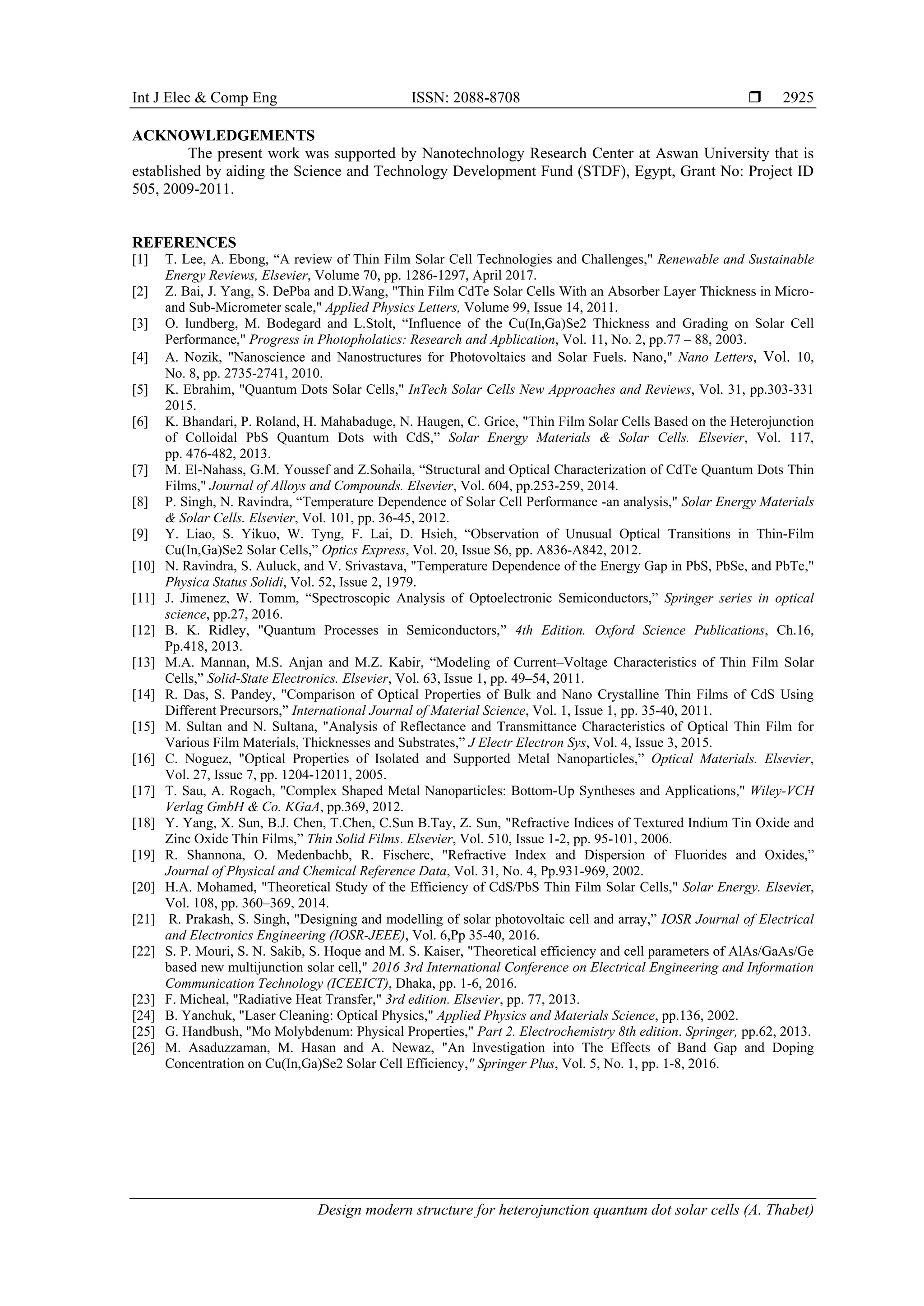 Int J Elec & Comp Eng ISSN: 2088-8708 
Design modern structure for heterojunction quantum dot solar cells (A. Thabet)
2925
ACKNOWLEDGEMENTS
The present work was supported by Nanotechnology Research Center at Aswan University that is
established by aiding the Science and Technology Development Fund (STDF), Egypt, Grant No: Project ID
505, 2009-2011.
REFERENCES
[1] T. Lee, A. Ebong, “A review of Thin Film Solar Cell Technologies and Challenges," Renewable and Sustainable
Energy Reviews, Elsevier, Volume 70, pp. 1286-1297, April 2017.
[2] Z. Bai, J. Yang, S. DePba and D.Wang, "Thin Film CdTe Solar Cells With an Absorber Layer Thickness in Micro-
and Sub-Micrometer scale," Applied Physics Letters, Volume 99, Issue 14, 2011.
[3] O. lundberg, M. Bodegard and L.Stolt, “Influence of the Cu(In,Ga)Se2 Thickness and Grading on Solar Cell
Performance," Progress in Photopholatics: Research and Apblication, Vol. 11, No. 2, pp.77 – 88, 2003.
[4] A. Nozik, "Nanoscience and Nanostructures for Photovoltaics and Solar Fuels. Nano," Nano Letters, Vol. 10,
No. 8, pp. 2735-2741, 2010.
[5] K. Ebrahim, "Quantum Dots Solar Cells," InTech Solar Cells New Approaches and Reviews, Vol. 31, pp.303-331
2015.
[6] K. Bhandari, P. Roland, H. Mahabaduge, N. Haugen, C. Grice, "Thin Film Solar Cells Based on the Heterojunction
of Colloidal PbS Quantum Dots with CdS,” Solar Energy Materials & Solar Cells. Elsevier, Vol. 117,
pp. 476-482, 2013.
[7] M. El-Nahass, G.M. Youssef and Z.Sohaila, “Structural and Optical Characterization of CdTe Quantum Dots Thin
Films," Journal of Alloys and Compounds. Elsevier, Vol. 604, pp.253-259, 2014.
[8] P. Singh, N. Ravindra, “Temperature Dependence of Solar Cell Performance -an analysis," Solar Energy Materials
& Solar Cells. Elsevier, Vol. 101, pp. 36-45, 2012.
[9] Y. Liao, S. Yikuo, W. Tyng, F. Lai, D. Hsieh, “Observation of Unusual Optical Transitions in Thin-Film
Cu(In,Ga)Se2 Solar Cells,” Optics Express, Vol. 20, Issue S6, pp. A836-A842, 2012.
[10] N. Ravindra, S. Auluck, and V. Srivastava, "Temperature Dependence of the Energy Gap in PbS, PbSe, and PbTe,"
Physica Status Solidi, Vol. 52, Issue 2, 1979.
[11] J. Jimenez, W. Tomm, “Spectroscopic Analysis of Optoelectronic Semiconductors,” Springer series in optical
science, pp.27, 2016.
[12] B. K. Ridley, "Quantum Processes in Semiconductors,” 4th Edition. Oxford Science Publications, Ch.16,
Pp.418, 2013.
[13] M.A. Mannan, M.S. Anjan and M.Z. Kabir, “Modeling of Current–Voltage Characteristics of Thin Film Solar
Cells,” Solid-State Electronics. Elsevier, Vol. 63, Issue 1, pp. 49–54, 2011.
[14] R. Das, S. Pandey, "Comparison of Optical Properties of Bulk and Nano Crystalline Thin Films of CdS Using
Different Precursors,” International Journal of Material Science, Vol. 1, Issue 1, pp. 35-40, 2011.
[15] M. Sultan and N. Sultana, "Analysis of Reflectance and Transmittance Characteristics of Optical Thin Film for
Various Film Materials, Thicknesses and Substrates,” J Electr Electron Sys, Vol. 4, Issue 3, 2015.
[16] C. Noguez, "Optical Properties of Isolated and Supported Metal Nanoparticles,” Optical Materials. Elsevier,
Vol. 27, Issue 7, pp. 1204-12011, 2005.
[17] T. Sau, A. Rogach, "Complex Shaped Metal Nanoparticles: Bottom‐Up Syntheses and Applications," Wiley-VCH
Verlag GmbH & Co. KGaA, pp.369, 2012.
[18] Y. Yang, X. Sun, B.J. Chen, T.Chen, C.Sun B.Tay, Z. Sun, "Refractive Indices of Textured Indium Tin Oxide and
Zinc Oxide Thin Films,” Thin Solid Films. Elsevier, Vol. 510, Issue 1-2, pp. 95-101, 2006.
[19] R. Shannona, O. Medenbachb, R. Fischerc, "Refractive Index and Dispersion of Fluorides and Oxides,”
Journal of Physical and Chemical Reference Data, Vol. 31, No. 4, Pp.931-969, 2002.
[20] H.A. Mohamed, "Theoretical Study of the Efficiency of CdS/PbS Thin Film Solar Cells," Solar Energy. Elsevier,
Vol. 108, pp. 360–369, 2014.
[21] R. Prakash, S. Singh, "Designing and modelling of solar photovoltaic cell and array,” IOSR Journal of Electrical
and Electronics Engineering (IOSR-JEEE), Vol. 6,Pp 35-40, 2016.
[22] S. P. Mouri, S. N. Sakib, S. Hoque and M. S. Kaiser, "Theoretical efficiency and cell parameters of AlAs/GaAs/Ge
based new multijunction solar cell," 2016 3rd International Conference on Electrical Engineering and Information
Communication Technology (ICEEICT), Dhaka, pp. 1-6, 2016.
[23] F. Micheal, "Radiative Heat Transfer," 3rd edition. Elsevier, pp. 77, 2013.
[24] B. Yanchuk, "Laser Cleaning: Optical Physics," Applied Physics and Materials Science, pp.136, 2002.
[25] G. Handbush, "Mo Molybdenum: Physical Properties," Part 2. Electrochemistry 8th edition. Springer, pp.62, 2013.
[26] M. Asaduzzaman, M. Hasan and A. Newaz, "An Investigation into The Effects of Band Gap and Doping
Concentration on Cu(In,Ga)Se2 Solar Cell Efficiency," Springer Plus, Vol. 5, No. 1, pp. 1-8, 2016.
 