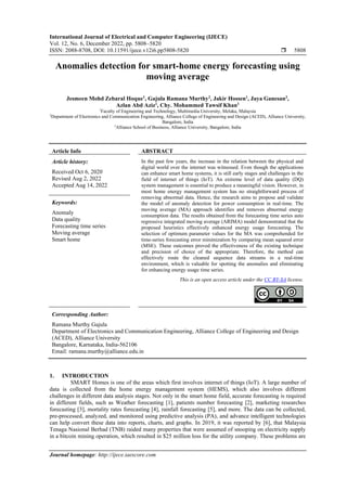 International Journal of Electrical and Computer Engineering (IJECE)
Vol. 12, No. 6, December 2022, pp. 5808~5820
ISSN: 2088-8708, DOI: 10.11591/ijece.v12i6.pp5808-5820  5808
Journal homepage: http://ijece.iaescore.com
Anomalies detection for smart-home energy forecasting using
moving average
Jesmeen Mohd Zebaral Hoque1
, Gajula Ramana Murthy2
, Jakir Hossen1
, Jaya Ganesan3
,
Azlan Abd Aziz1
, Chy. Mohammed Tawsif Khan1
1
Faculty of Engineering and Technology, Multimedia University, Melaka, Malaysia
2
Department of Electronics and Communication Engineering, Alliance College of Engineering and Design (ACED), Alliance University,
Bangalore, India
3
Alliance School of Business, Alliance University, Bangalore, India
Article Info ABSTRACT
Article history:
Received Oct 6, 2020
Revised Aug 2, 2022
Accepted Aug 14, 2022
In the past few years, the increase in the relation between the physical and
digital world over the internet was witnessed. Even though the applications
can enhance smart home systems, it is still early stages and challenges in the
field of internet of things (IoT). An extreme level of data quality (DQ)
system management is essential to produce a meaningful vision. However, in
most home energy management system has no straightforward process of
removing abnormal data. Hence, the research aims to propose and validate
the model of anomaly detection for power consumption in real-time. The
moving average (MA) approach identifies and removes abnormal energy
consumption data. The results obtained from the forecasting time series auto
regressive integrated moving average (ARIMA) model demonstrated that the
proposed heuristics effectively enhanced energy usage forecasting. The
selection of optimum parameter values for the MA was comprehended for
time-series forecasting error minimization by comparing mean squared error
(MSE). These outcomes proved the effectiveness of the existing technique
and precision of choice of the appropriate. Therefore, the method can
effectively route the cleaned sequence data streams in a real-time
environment, which is valuable for spotting the anomalies and eliminating
for enhancing energy usage time series.
Keywords:
Anomaly
Data quality
Forecasting time series
Moving average
Smart home
This is an open access article under the CC BY-SA license.
Corresponding Author:
Ramana Murthy Gajula
Department of Electronics and Communication Engineering, Alliance College of Engineering and Design
(ACED), Alliance University
Bangalore, Karnataka, India-562106
Email: ramana.murthy@alliance.edu.in
1. INTRODUCTION
SMART Homes is one of the areas which first involves internet of things (IoT). A large number of
data is collected from the home energy management system (HEMS), which also involves different
challenges in different data analysis stages. Not only in the smart home field, accurate forecasting is required
in different fields, such as Weather forecasting [1], patients number forecasting [2], marketing researches
forecasting [3], mortality rates forecasting [4], rainfall forecasting [5], and more. The data can be collected,
pre-processed, analyzed, and monitored using predictive analysis (PA), and advance intelligent technologies
can help convert these data into reports, charts, and graphs. In 2019, it was reported by [6], that Malaysia
Tenaga Nasional Berhad (TNB) raided many properties that were assumed of snooping on electricity supply
in a bitcoin mining operation, which resulted in $25 million loss for the utility company. These problems are
 