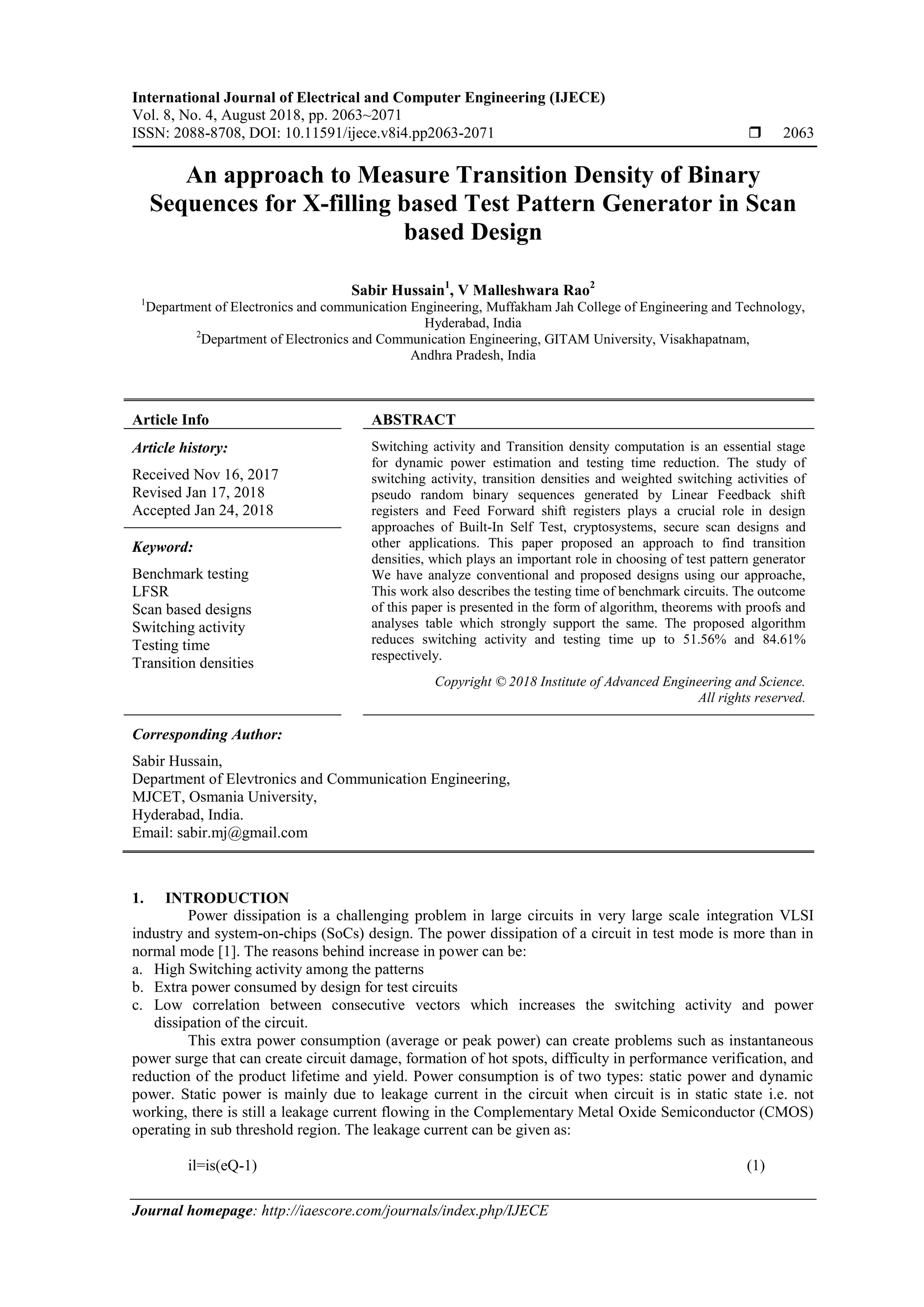 International Journal of Electrical and Computer Engineering (IJECE) Vol. 8, No. 4, August 2018, pp. 2063~2071 ISSN: 2088-8708, DOI: 10.11591/ijece.v8i4.pp2063-2071  2063 Journal homepage: http://iaescore.com/journals/index.php/IJECE An approach to Measure Transition Density of Binary Sequences for X-filling based Test Pattern Generator in Scan based Design Sabir Hussain1 , V Malleshwara Rao2 1 Department of Electronics and communication Engineering, Muffakham Jah College of Engineering and Technology, Hyderabad, India 2 Department of Electronics and Communication Engineering, GITAM University, Visakhapatnam, Andhra Pradesh, India Article Info ABSTRACT Article history: Received Nov 16, 2017 Revised Jan 17, 2018 Accepted Jan 24, 2018 Switching activity and Transition density computation is an essential stage for dynamic power estimation and testing time reduction. The study of switching activity, transition densities and weighted switching activities of pseudo random binary sequences generated by Linear Feedback shift registers and Feed Forward shift registers plays a crucial role in design approaches of Built-In Self Test, cryptosystems, secure scan designs and other applications. This paper proposed an approach to find transition densities, which plays an important role in choosing of test pattern generator We have analyze conventional and proposed designs using our approache, This work also describes the testing time of benchmark circuits. The outcome of this paper is presented in the form of algorithm, theorems with proofs and analyses table which strongly support the same. The proposed algorithm reduces switching activity and testing time up to 51.56% and 84.61% respectively. Keyword: Benchmark testing LFSR Scan based designs Switching activity Testing time Transition densities Copyright © 2018 Institute of Advanced Engineering and Science. All rights reserved. Corresponding Author: Sabir Hussain, Department of Elevtronics and Communication Engineering, MJCET, Osmania University, Hyderabad, India. Email: sabir.mj@gmail.com 1. INTRODUCTION Power dissipation is a challenging problem in large circuits in very large scale integration VLSI industry and system-on-chips (SoCs) design. The power dissipation of a circuit in test mode is more than in normal mode [1]. The reasons behind increase in power can be: a. High Switching activity among the patterns b. Extra power consumed by design for test circuits c. Low correlation between consecutive vectors which increases the switching activity and power dissipation of the circuit. This extra power consumption (average or peak power) can create problems such as instantaneous power surge that can create circuit damage, formation of hot spots, difficulty in performance verification, and reduction of the product lifetime and yield. Power consumption is of two types: static power and dynamic power. Static power is mainly due to leakage current in the circuit when circuit is in static state i.e. not working, there is still a leakage current flowing in the Complementary Metal Oxide Semiconductor (CMOS) operating in sub threshold region. The leakage current can be given as: il=is(eQ-1) (1) 