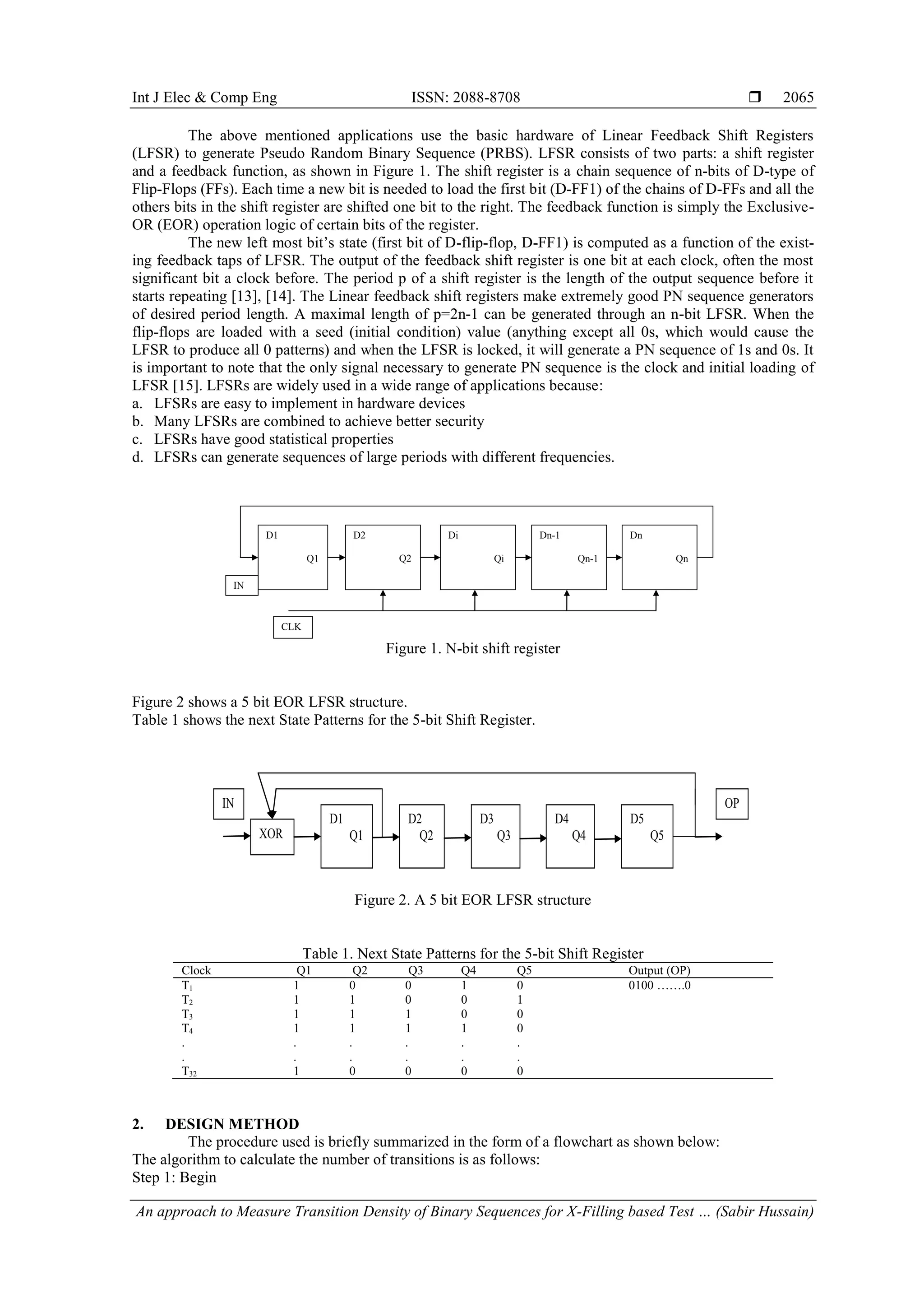 Int J Elec & Comp Eng ISSN: 2088-8708  An approach to Measure Transition Density of Binary Sequences for X-Filling based Test … (Sabir Hussain) 2065 The above mentioned applications use the basic hardware of Linear Feedback Shift Registers (LFSR) to generate Pseudo Random Binary Sequence (PRBS). LFSR consists of two parts: a shift register and a feedback function, as shown in Figure 1. The shift register is a chain sequence of n-bits of D-type of Flip-Flops (FFs). Each time a new bit is needed to load the first bit (D-FF1) of the chains of D-FFs and all the others bits in the shift register are shifted one bit to the right. The feedback function is simply the Exclusive- OR (EOR) operation logic of certain bits of the register. The new left most bit‟s state (first bit of D-flip-flop, D-FF1) is computed as a function of the exist- ing feedback taps of LFSR. The output of the feedback shift register is one bit at each clock, often the most significant bit a clock before. The period p of a shift register is the length of the output sequence before it starts repeating [13], [14]. The Linear feedback shift registers make extremely good PN sequence generators of desired period length. A maximal length of p=2n-1 can be generated through an n-bit LFSR. When the flip-flops are loaded with a seed (initial condition) value (anything except all 0s, which would cause the LFSR to produce all 0 patterns) and when the LFSR is locked, it will generate a PN sequence of 1s and 0s. It is important to note that the only signal necessary to generate PN sequence is the clock and initial loading of LFSR [15]. LFSRs are widely used in a wide range of applications because: a. LFSRs are easy to implement in hardware devices b. Many LFSRs are combined to achieve better security c. LFSRs have good statistical properties d. LFSRs can generate sequences of large periods with different frequencies. Figure 1. N-bit shift register Figure 2 shows a 5 bit EOR LFSR structure. Table 1 shows the next State Patterns for the 5-bit Shift Register. Figure 2. A 5 bit EOR LFSR structure Table 1. Next State Patterns for the 5-bit Shift Register Clock Q1 Q2 Q3 Q4 Q5 Output (OP) T1 1 0 0 1 0 0100 …….0 T2 1 1 0 0 1 T3 1 1 1 0 0 T4 1 1 1 1 0 . . . . . . . . . . . . T32 1 0 0 0 0 2. DESIGN METHOD The procedure used is briefly summarized in the form of a flowchart as shown below: The algorithm to calculate the number of transitions is as follows: Step 1: Begin D1 Q1 D2 Q2 Di Qi Dn-1 Qn-1 Dn Qn CLK IN XOR D1 Q1 D2 Q2 D3 Q3 D4 Q4 D5 Q5 IN OP 