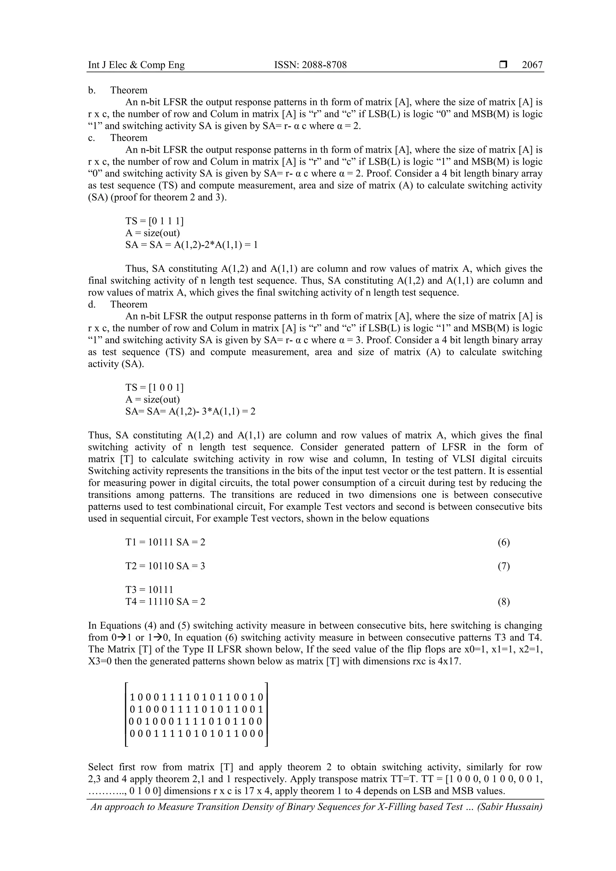 Int J Elec & Comp Eng ISSN: 2088-8708  An approach to Measure Transition Density of Binary Sequences for X-Filling based Test … (Sabir Hussain) 2067 b. Theorem An n-bit LFSR the output response patterns in th form of matrix [A], where the size of matrix [A] is r x c, the number of row and Colum in matrix [A] is “r” and “c” if LSB(L) is logic “0” and MSB(M) is logic “1” and switching activity SA is given by SA= r- α c where α = 2. c. Theorem An n-bit LFSR the output response patterns in th form of matrix [A], where the size of matrix [A] is r x c, the number of row and Colum in matrix [A] is “r” and “c” if LSB(L) is logic “1” and MSB(M) is logic “0” and switching activity SA is given by SA= r- α c where α = 2. Proof. Consider a 4 bit length binary array as test sequence (TS) and compute measurement, area and size of matrix (A) to calculate switching activity (SA) (proof for theorem 2 and 3). TS = [0 1 1 1] A = size(out) SA = SA = A(1,2)-2*A(1,1) = 1 Thus, SA constituting A(1,2) and A(1,1) are column and row values of matrix A, which gives the final switching activity of n length test sequence. Thus, SA constituting A(1,2) and A(1,1) are column and row values of matrix A, which gives the final switching activity of n length test sequence. d. Theorem An n-bit LFSR the output response patterns in th form of matrix [A], where the size of matrix [A] is r x c, the number of row and Colum in matrix [A] is “r” and “c” if LSB(L) is logic “1” and MSB(M) is logic “1” and switching activity SA is given by SA= r- α c where α = 3. Proof. Consider a 4 bit length binary array as test sequence (TS) and compute measurement, area and size of matrix (A) to calculate switching activity (SA). TS = [1 0 0 1] A = size(out) SA= SA= A(1,2)- 3*A(1,1) = 2 Thus, SA constituting A(1,2) and A(1,1) are column and row values of matrix A, which gives the final switching activity of n length test sequence. Consider generated pattern of LFSR in the form of matrix [T] to calculate switching activity in row wise and column, In testing of VLSI digital circuits Switching activity represents the transitions in the bits of the input test vector or the test pattern. It is essential for measuring power in digital circuits, the total power consumption of a circuit during test by reducing the transitions among patterns. The transitions are reduced in two dimensions one is between consecutive patterns used to test combinational circuit, For example Test vectors and second is between consecutive bits used in sequential circuit, For example Test vectors, shown in the below equations T1 = 10111 SA = 2 (6) T2 = 10110 SA = 3 (7) T3 = 10111 T4 = 11110 SA = 2 (8) In Equations (4) and (5) switching activity measure in between consecutive bits, here switching is changing from 01 or 10, In equation (6) switching activity measure in between consecutive patterns T3 and T4. The Matrix [T] of the Type II LFSR shown below, If the seed value of the flip flops are x0=1, x1=1, x2=1, X3=0 then the generated patterns shown below as matrix [T] with dimensions rxc is 4x17. [ ] Select first row from matrix [T] and apply theorem 2 to obtain switching activity, similarly for row 2,3 and 4 apply theorem 2,1 and 1 respectively. Apply transpose matrix TT=T. TT = [1 0 0 0, 0 1 0 0, 0 0 1, ……….., 0 1 0 0] dimensions r x c is 17 x 4, apply theorem 1 to 4 depends on LSB and MSB values. 