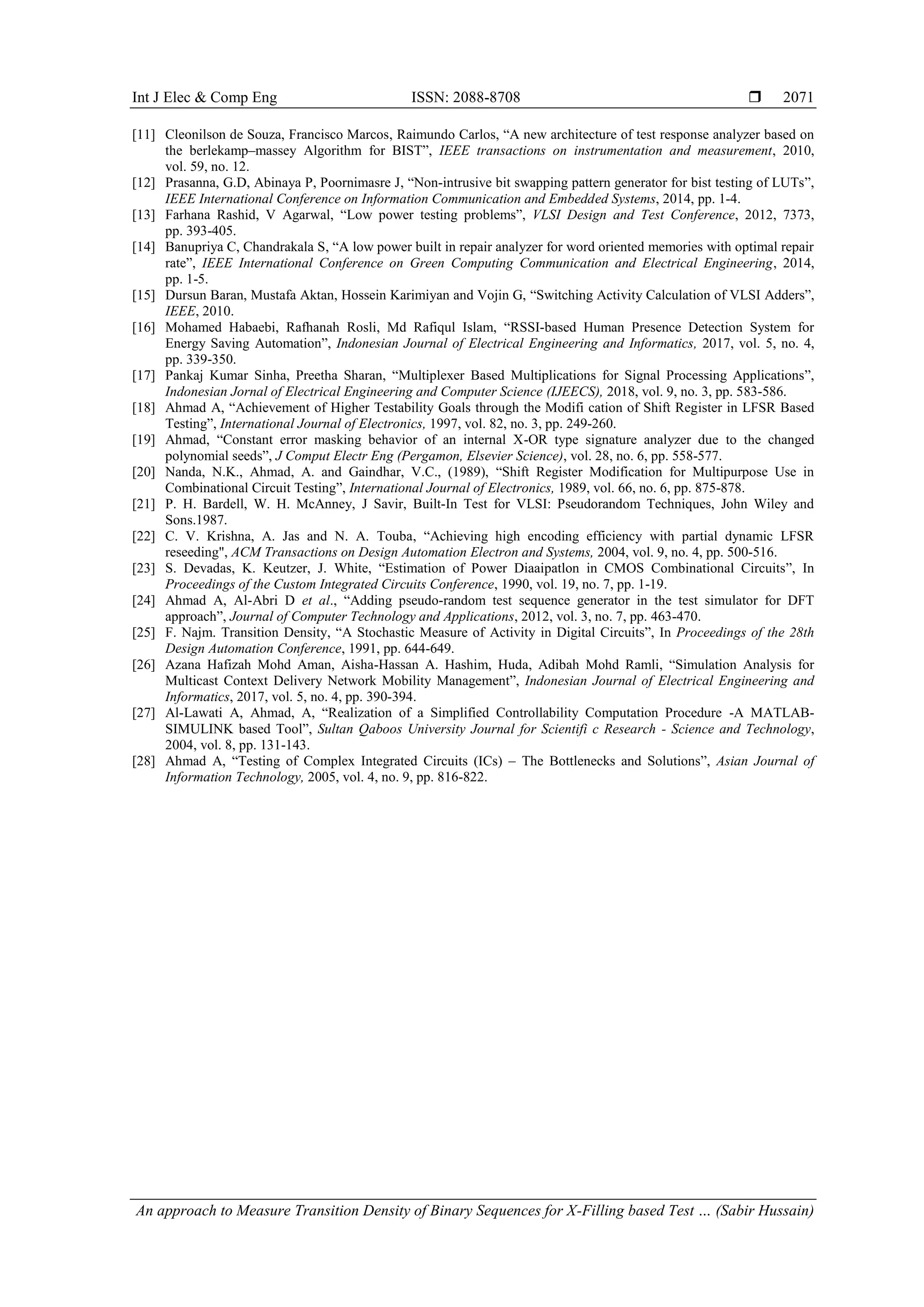 Int J Elec & Comp Eng ISSN: 2088-8708  An approach to Measure Transition Density of Binary Sequences for X-Filling based Test … (Sabir Hussain) 2071 [11] Cleonilson de Souza, Francisco Marcos, Raimundo Carlos, “A new architecture of test response analyzer based on the berlekamp–massey Algorithm for BIST”, IEEE transactions on instrumentation and measurement, 2010, vol. 59, no. 12. [12] Prasanna, G.D, Abinaya P, Poornimasre J, “Non-intrusive bit swapping pattern generator for bist testing of LUTs”, IEEE International Conference on Information Communication and Embedded Systems, 2014, pp. 1-4. [13] Farhana Rashid, V Agarwal, “Low power testing problems”, VLSI Design and Test Conference, 2012, 7373, pp. 393-405. [14] Banupriya C, Chandrakala S, “A low power built in repair analyzer for word oriented memories with optimal repair rate”, IEEE International Conference on Green Computing Communication and Electrical Engineering, 2014, pp. 1-5. [15] Dursun Baran, Mustafa Aktan, Hossein Karimiyan and Vojin G, “Switching Activity Calculation of VLSI Adders”, IEEE, 2010. [16] Mohamed Habaebi, Rafhanah Rosli, Md Rafiqul Islam, “RSSI-based Human Presence Detection System for Energy Saving Automation”, Indonesian Journal of Electrical Engineering and Informatics, 2017, vol. 5, no. 4, pp. 339-350. [17] Pankaj Kumar Sinha, Preetha Sharan, “Multiplexer Based Multiplications for Signal Processing Applications”, Indonesian Jornal of Electrical Engineering and Computer Science (IJEECS), 2018, vol. 9, no. 3, pp. 583-586. [18] Ahmad A, “Achievement of Higher Testability Goals through the Modifi cation of Shift Register in LFSR Based Testing”, International Journal of Electronics, 1997, vol. 82, no. 3, pp. 249-260. [19] Ahmad, “Constant error masking behavior of an internal X-OR type signature analyzer due to the changed polynomial seeds”, J Comput Electr Eng (Pergamon, Elsevier Science), vol. 28, no. 6, pp. 558-577. [20] Nanda, N.K., Ahmad, A. and Gaindhar, V.C., (1989), “Shift Register Modification for Multipurpose Use in Combinational Circuit Testing”, International Journal of Electronics, 1989, vol. 66, no. 6, pp. 875-878. [21] P. H. Bardell, W. H. McAnney, J Savir, Built-In Test for VLSI: Pseudorandom Techniques, John Wiley and Sons.1987. [22] C. V. Krishna, A. Jas and N. A. Touba, “Achieving high encoding efficiency with partial dynamic LFSR reseeding", ACM Transactions on Design Automation Electron and Systems, 2004, vol. 9, no. 4, pp. 500-516. [23] S. Devadas, K. Keutzer, J. White, “Estimation of Power Diaaipatlon in CMOS Combinational Circuits”, In Proceedings of the Custom Integrated Circuits Conference, 1990, vol. 19, no. 7, pp. 1-19. [24] Ahmad A, Al-Abri D et al., “Adding pseudo-random test sequence generator in the test simulator for DFT approach”, Journal of Computer Technology and Applications, 2012, vol. 3, no. 7, pp. 463-470. [25] F. Najm. Transition Density, “A Stochastic Measure of Activity in Digital Circuits”, In Proceedings of the 28th Design Automation Conference, 1991, pp. 644-649. [26] Azana Hafizah Mohd Aman, Aisha-Hassan A. Hashim, Huda, Adibah Mohd Ramli, “Simulation Analysis for Multicast Context Delivery Network Mobility Management”, Indonesian Journal of Electrical Engineering and Informatics, 2017, vol. 5, no. 4, pp. 390-394. [27] Al-Lawati A, Ahmad, A, “Realization of a Simplified Controllability Computation Procedure -A MATLAB- SIMULINK based Tool”, Sultan Qaboos University Journal for Scientifi c Research - Science and Technology, 2004, vol. 8, pp. 131-143. [28] Ahmad A, “Testing of Complex Integrated Circuits (ICs) – The Bottlenecks and Solutions”, Asian Journal of Information Technology, 2005, vol. 4, no. 9, pp. 816-822. 