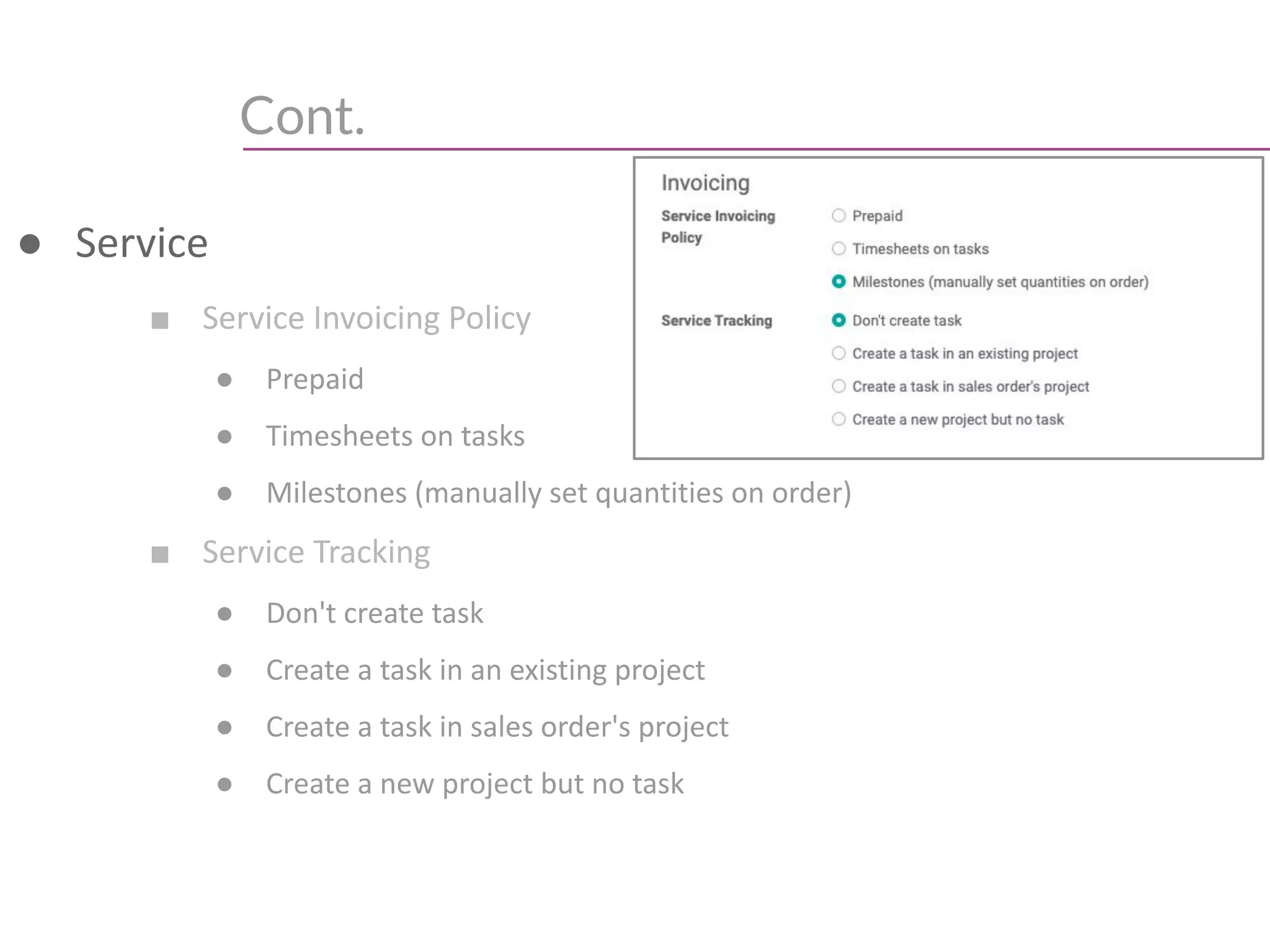 Cont.
● Service
■ Service Invoicing Policy
● Prepaid
● Timesheets on tasks
● Milestones (manually set quantities on order)
■ Service Tracking
● Don't create task
● Create a task in an existing project
● Create a task in sales order's project
● Create a new project but no task
 