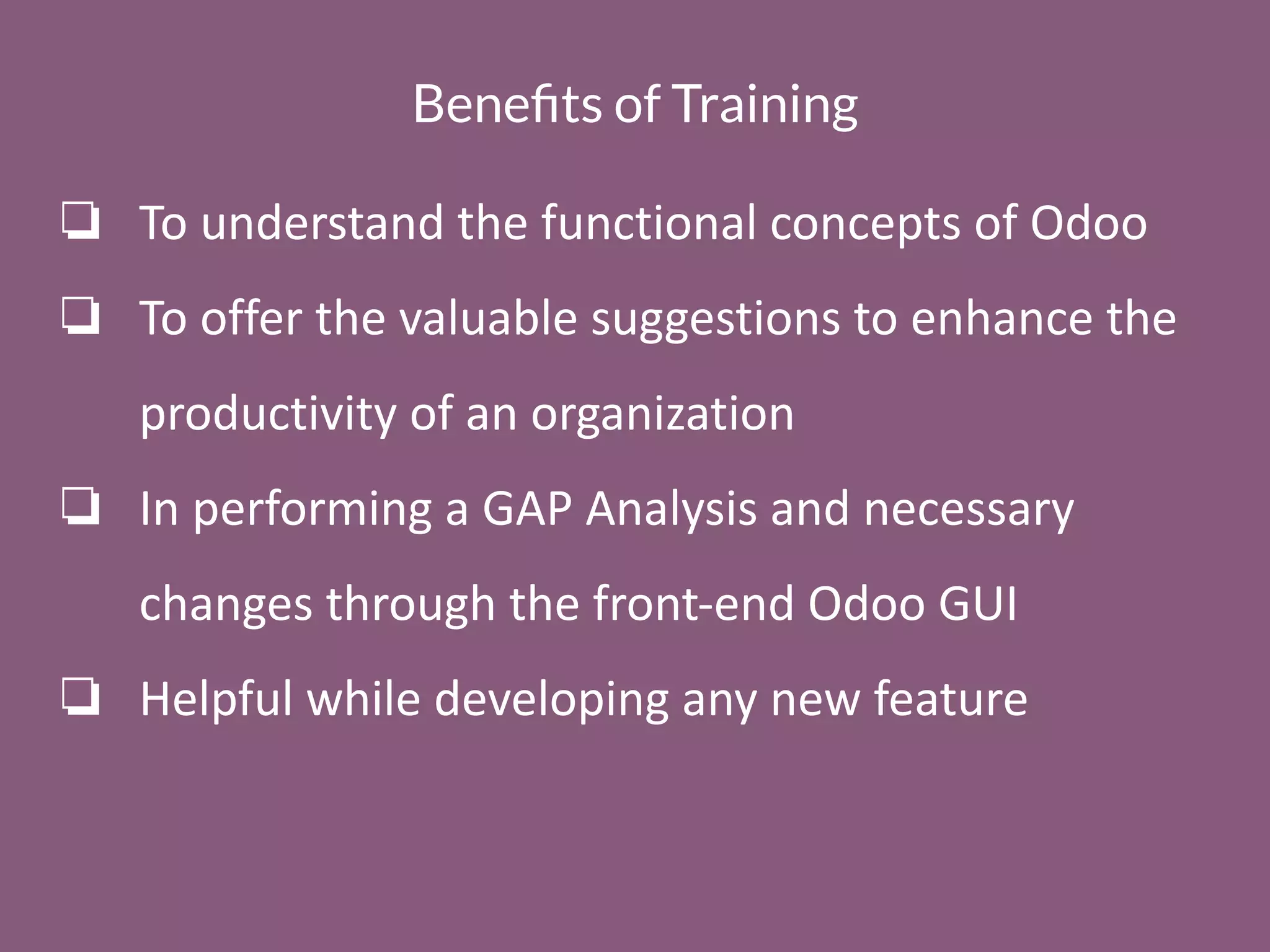 Beneﬁts of Training
❏ To understand the functional concepts of Odoo
❏ To offer the valuable suggestions to enhance the
productivity of an organization
❏ In performing a GAP Analysis and necessary
changes through the front-end Odoo GUI
❏ Helpful while developing any new feature
 