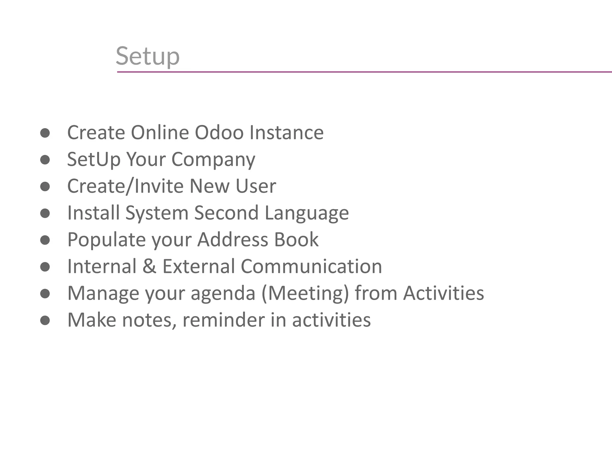 Setup
● Create Online Odoo Instance
● SetUp Your Company
● Create/Invite New User
● Install System Second Language
● Populate your Address Book
● Internal & External Communication
● Manage your agenda (Meeting) from Activities
● Make notes, reminder in activities
 