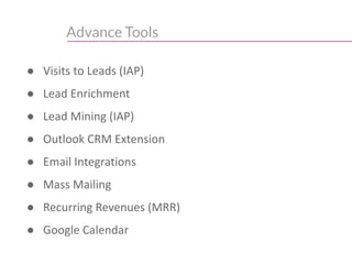 Advance Tools
● Visits to Leads (IAP)
● Lead Enrichment
● Lead Mining (IAP)
● Outlook CRM Extension
● Email Integrations
● Mass Mailing
● Recurring Revenues (MRR)
● Google Calendar
 