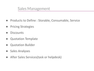 Sales Management
● Products to Define : Storable, Consumable, Service
● Pricing Strategies
● Discounts
● Quotation Template
● Quotation Builder
● Sales Analyses
● After Sales Services(task or helpdesk)
 
