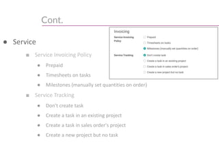 Cont.
● Service
■ Service Invoicing Policy
● Prepaid
● Timesheets on tasks
● Milestones (manually set quantities on order)
■ Service Tracking
● Don't create task
● Create a task in an existing project
● Create a task in sales order's project
● Create a new project but no task
 