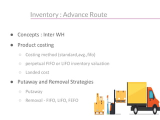 Inventory : Advance Route
● Concepts : Inter WH
● Product costing
○ Costing method (standard,avg.,fifo)
○ perpetual FIFO or LIFO inventory valuation
○ Landed cost
● Putaway and Removal Strategies
○ Putaway
○ Removal - FIFO, LIFO, FEFO
 