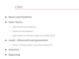 CRM
● Basics and Pipelines
● Sales Teams
○ Split based on customer,
○ based on localization,
○ Split based on Market Segments (B2B, B2C)
● Leads , Advanced Lead generation
○ Email , Contact form, Live chat, Reveal IP,
● Activities
● Reporting
 