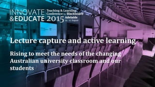 Lecture capture and active learning
Rising to meet the needs of the changing
Australian university classroom and our
students
 