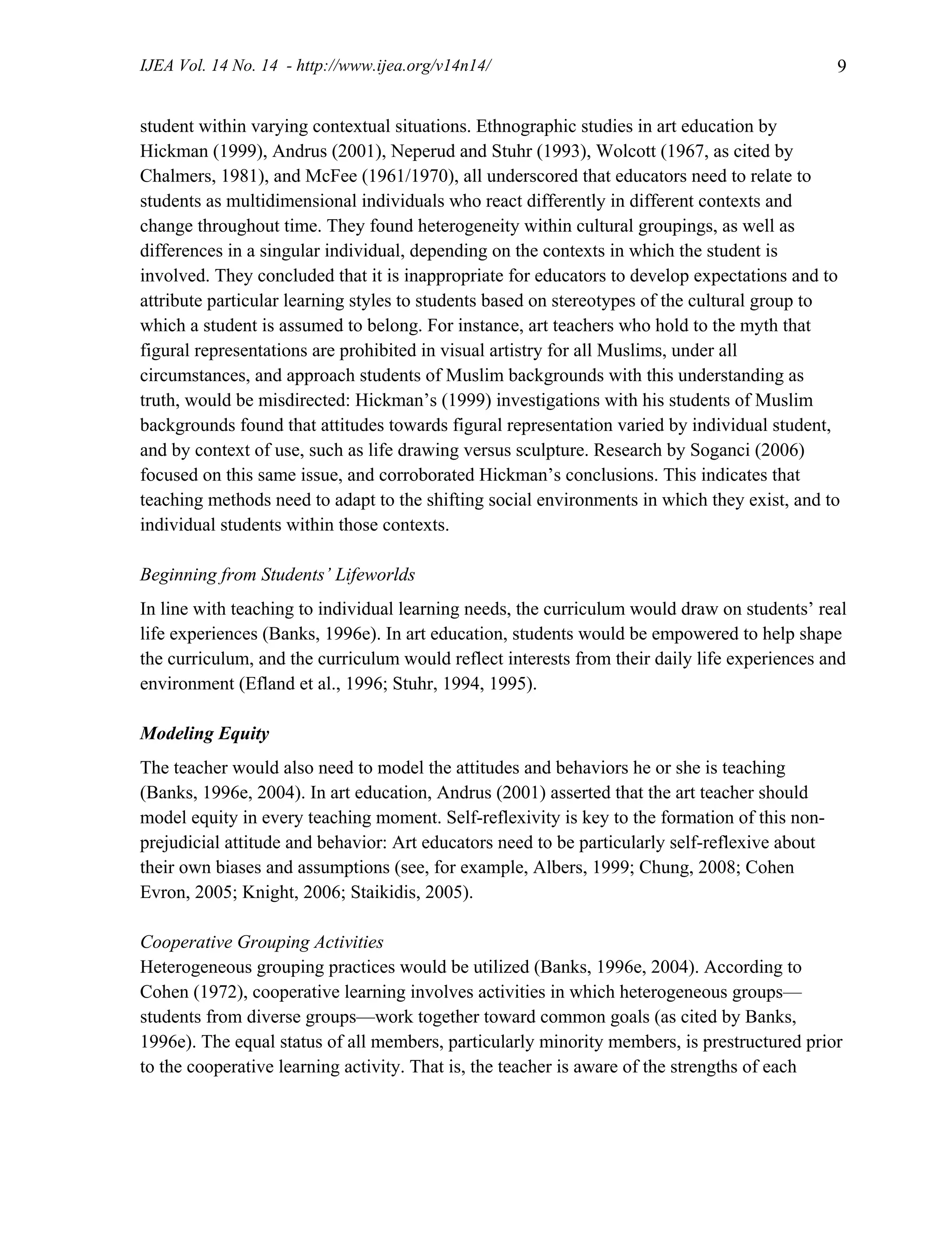 IJEA Vol. 14 No. 14 - http://www.ijea.org/v14n14/ 9
student within varying contextual situations. Ethnographic studies in art education by
Hickman (1999), Andrus (2001), Neperud and Stuhr (1993), Wolcott (1967, as cited by
Chalmers, 1981), and McFee (1961/1970), all underscored that educators need to relate to
students as multidimensional individuals who react differently in different contexts and
change throughout time. They found heterogeneity within cultural groupings, as well as
differences in a singular individual, depending on the contexts in which the student is
involved. They concluded that it is inappropriate for educators to develop expectations and to
attribute particular learning styles to students based on stereotypes of the cultural group to
which a student is assumed to belong. For instance, art teachers who hold to the myth that
figural representations are prohibited in visual artistry for all Muslims, under all
circumstances, and approach students of Muslim backgrounds with this understanding as
truth, would be misdirected: Hickman’s (1999) investigations with his students of Muslim
backgrounds found that attitudes towards figural representation varied by individual student,
and by context of use, such as life drawing versus sculpture. Research by Soganci (2006)
focused on this same issue, and corroborated Hickman’s conclusions. This indicates that
teaching methods need to adapt to the shifting social environments in which they exist, and to
individual students within those contexts.
Beginning from Students’ Lifeworlds
In line with teaching to individual learning needs, the curriculum would draw on students’ real
life experiences (Banks, 1996e). In art education, students would be empowered to help shape
the curriculum, and the curriculum would reflect interests from their daily life experiences and
environment (Efland et al., 1996; Stuhr, 1994, 1995).
Modeling Equity
The teacher would also need to model the attitudes and behaviors he or she is teaching
(Banks, 1996e, 2004). In art education, Andrus (2001) asserted that the art teacher should
model equity in every teaching moment. Self-reflexivity is key to the formation of this non-
prejudicial attitude and behavior: Art educators need to be particularly self-reflexive about
their own biases and assumptions (see, for example, Albers, 1999; Chung, 2008; Cohen
Evron, 2005; Knight, 2006; Staikidis, 2005).
Cooperative Grouping Activities
Heterogeneous grouping practices would be utilized (Banks, 1996e, 2004). According to
Cohen (1972), cooperative learning involves activities in which heterogeneous groups—
students from diverse groups—work together toward common goals (as cited by Banks,
1996e). The equal status of all members, particularly minority members, is prestructured prior
to the cooperative learning activity. That is, the teacher is aware of the strengths of each
 
