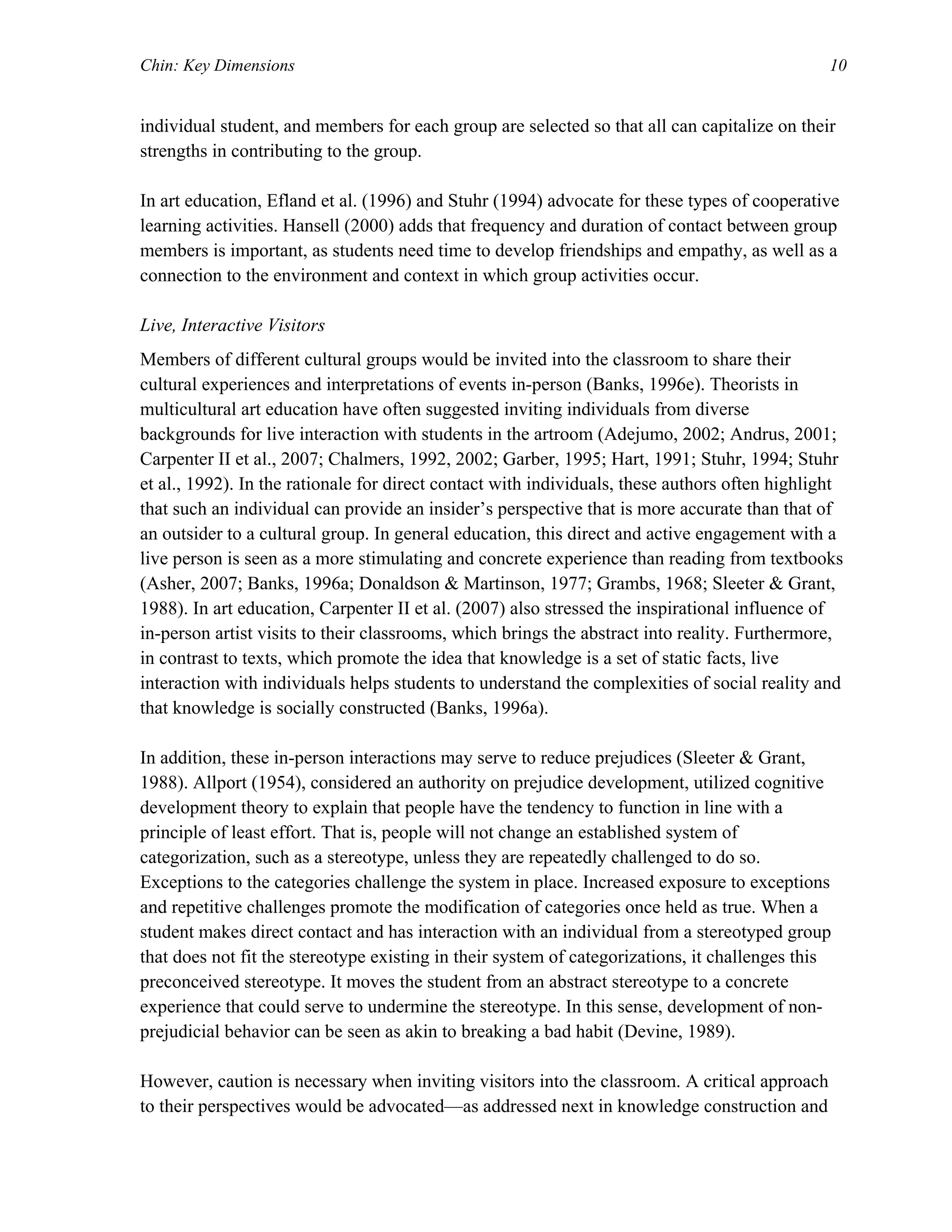Chin: Key Dimensions 10
individual student, and members for each group are selected so that all can capitalize on their
strengths in contributing to the group.
In art education, Efland et al. (1996) and Stuhr (1994) advocate for these types of cooperative
learning activities. Hansell (2000) adds that frequency and duration of contact between group
members is important, as students need time to develop friendships and empathy, as well as a
connection to the environment and context in which group activities occur.
Live, Interactive Visitors
Members of different cultural groups would be invited into the classroom to share their
cultural experiences and interpretations of events in-person (Banks, 1996e). Theorists in
multicultural art education have often suggested inviting individuals from diverse
backgrounds for live interaction with students in the artroom (Adejumo, 2002; Andrus, 2001;
Carpenter II et al., 2007; Chalmers, 1992, 2002; Garber, 1995; Hart, 1991; Stuhr, 1994; Stuhr
et al., 1992). In the rationale for direct contact with individuals, these authors often highlight
that such an individual can provide an insider’s perspective that is more accurate than that of
an outsider to a cultural group. In general education, this direct and active engagement with a
live person is seen as a more stimulating and concrete experience than reading from textbooks
(Asher, 2007; Banks, 1996a; Donaldson & Martinson, 1977; Grambs, 1968; Sleeter & Grant,
1988). In art education, Carpenter II et al. (2007) also stressed the inspirational influence of
in-person artist visits to their classrooms, which brings the abstract into reality. Furthermore,
in contrast to texts, which promote the idea that knowledge is a set of static facts, live
interaction with individuals helps students to understand the complexities of social reality and
that knowledge is socially constructed (Banks, 1996a).
In addition, these in-person interactions may serve to reduce prejudices (Sleeter & Grant,
1988). Allport (1954), considered an authority on prejudice development, utilized cognitive
development theory to explain that people have the tendency to function in line with a
principle of least effort. That is, people will not change an established system of
categorization, such as a stereotype, unless they are repeatedly challenged to do so.
Exceptions to the categories challenge the system in place. Increased exposure to exceptions
and repetitive challenges promote the modification of categories once held as true. When a
student makes direct contact and has interaction with an individual from a stereotyped group
that does not fit the stereotype existing in their system of categorizations, it challenges this
preconceived stereotype. It moves the student from an abstract stereotype to a concrete
experience that could serve to undermine the stereotype. In this sense, development of non-
prejudicial behavior can be seen as akin to breaking a bad habit (Devine, 1989).
However, caution is necessary when inviting visitors into the classroom. A critical approach
to their perspectives would be advocated—as addressed next in knowledge construction and
 