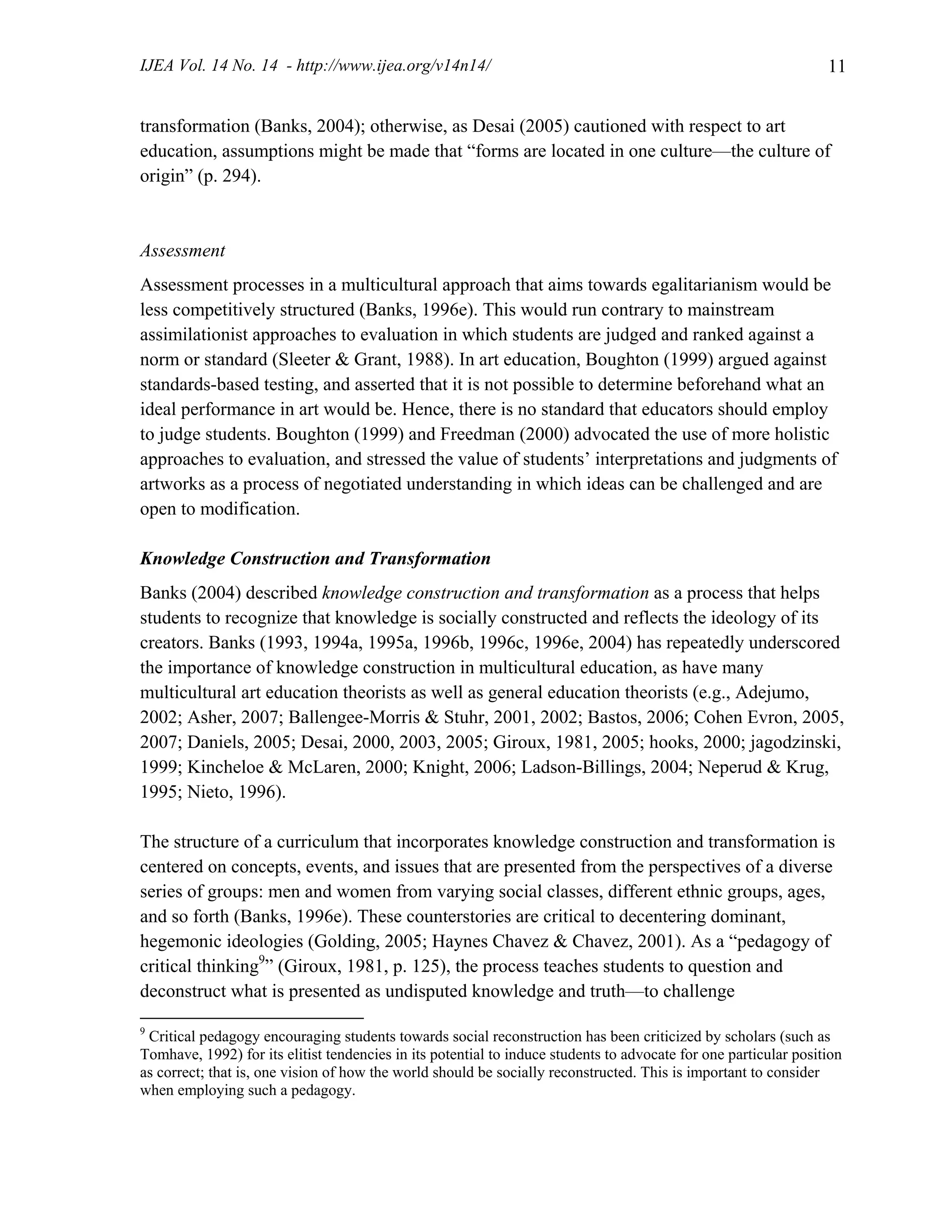 IJEA Vol. 14 No. 14 - http://www.ijea.org/v14n14/ 11
transformation (Banks, 2004); otherwise, as Desai (2005) cautioned with respect to art
education, assumptions might be made that “forms are located in one culture—the culture of
origin” (p. 294).
Assessment
Assessment processes in a multicultural approach that aims towards egalitarianism would be
less competitively structured (Banks, 1996e). This would run contrary to mainstream
assimilationist approaches to evaluation in which students are judged and ranked against a
norm or standard (Sleeter & Grant, 1988). In art education, Boughton (1999) argued against
standards-based testing, and asserted that it is not possible to determine beforehand what an
ideal performance in art would be. Hence, there is no standard that educators should employ
to judge students. Boughton (1999) and Freedman (2000) advocated the use of more holistic
approaches to evaluation, and stressed the value of students’ interpretations and judgments of
artworks as a process of negotiated understanding in which ideas can be challenged and are
open to modification.
Knowledge Construction and Transformation
Banks (2004) described knowledge construction and transformation as a process that helps
students to recognize that knowledge is socially constructed and reflects the ideology of its
creators. Banks (1993, 1994a, 1995a, 1996b, 1996c, 1996e, 2004) has repeatedly underscored
the importance of knowledge construction in multicultural education, as have many
multicultural art education theorists as well as general education theorists (e.g., Adejumo,
2002; Asher, 2007; Ballengee-Morris & Stuhr, 2001, 2002; Bastos, 2006; Cohen Evron, 2005,
2007; Daniels, 2005; Desai, 2000, 2003, 2005; Giroux, 1981, 2005; hooks, 2000; jagodzinski,
1999; Kincheloe & McLaren, 2000; Knight, 2006; Ladson-Billings, 2004; Neperud & Krug,
1995; Nieto, 1996).
The structure of a curriculum that incorporates knowledge construction and transformation is
centered on concepts, events, and issues that are presented from the perspectives of a diverse
series of groups: men and women from varying social classes, different ethnic groups, ages,
and so forth (Banks, 1996e). These counterstories are critical to decentering dominant,
hegemonic ideologies (Golding, 2005; Haynes Chavez & Chavez, 2001). As a “pedagogy of
critical thinking9
” (Giroux, 1981, p. 125), the process teaches students to question and
deconstruct what is presented as undisputed knowledge and truth—to challenge
9
Critical pedagogy encouraging students towards social reconstruction has been criticized by scholars (such as
Tomhave, 1992) for its elitist tendencies in its potential to induce students to advocate for one particular position
as correct; that is, one vision of how the world should be socially reconstructed. This is important to consider
when employing such a pedagogy.
 