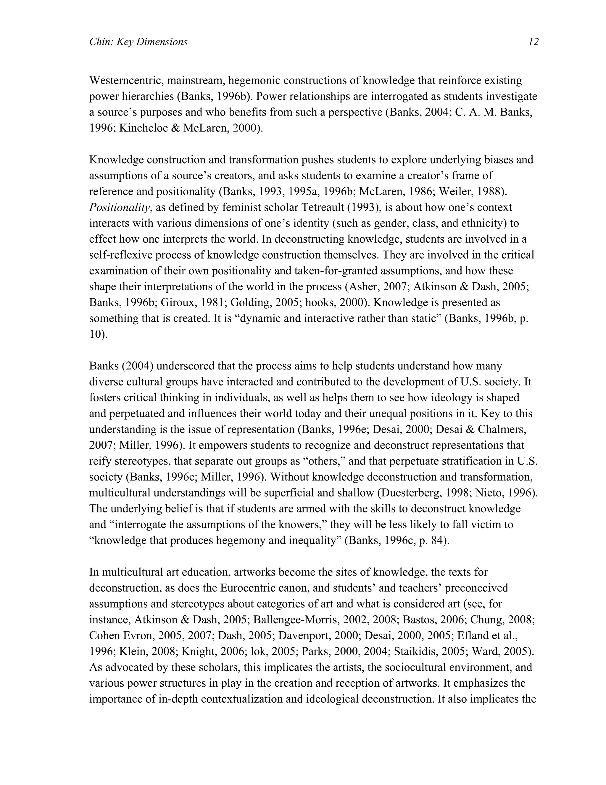 Chin: Key Dimensions 12
Westerncentric, mainstream, hegemonic constructions of knowledge that reinforce existing
power hierarchies (Banks, 1996b). Power relationships are interrogated as students investigate
a source’s purposes and who benefits from such a perspective (Banks, 2004; C. A. M. Banks,
1996; Kincheloe & McLaren, 2000).
Knowledge construction and transformation pushes students to explore underlying biases and
assumptions of a source’s creators, and asks students to examine a creator’s frame of
reference and positionality (Banks, 1993, 1995a, 1996b; McLaren, 1986; Weiler, 1988).
Positionality, as defined by feminist scholar Tetreault (1993), is about how one’s context
interacts with various dimensions of one’s identity (such as gender, class, and ethnicity) to
effect how one interprets the world. In deconstructing knowledge, students are involved in a
self-reflexive process of knowledge construction themselves. They are involved in the critical
examination of their own positionality and taken-for-granted assumptions, and how these
shape their interpretations of the world in the process (Asher, 2007; Atkinson & Dash, 2005;
Banks, 1996b; Giroux, 1981; Golding, 2005; hooks, 2000). Knowledge is presented as
something that is created. It is “dynamic and interactive rather than static” (Banks, 1996b, p.
10).
Banks (2004) underscored that the process aims to help students understand how many
diverse cultural groups have interacted and contributed to the development of U.S. society. It
fosters critical thinking in individuals, as well as helps them to see how ideology is shaped
and perpetuated and influences their world today and their unequal positions in it. Key to this
understanding is the issue of representation (Banks, 1996e; Desai, 2000; Desai & Chalmers,
2007; Miller, 1996). It empowers students to recognize and deconstruct representations that
reify stereotypes, that separate out groups as “others,” and that perpetuate stratification in U.S.
society (Banks, 1996e; Miller, 1996). Without knowledge deconstruction and transformation,
multicultural understandings will be superficial and shallow (Duesterberg, 1998; Nieto, 1996).
The underlying belief is that if students are armed with the skills to deconstruct knowledge
and “interrogate the assumptions of the knowers,” they will be less likely to fall victim to
“knowledge that produces hegemony and inequality” (Banks, 1996c, p. 84).
In multicultural art education, artworks become the sites of knowledge, the texts for
deconstruction, as does the Eurocentric canon, and students’ and teachers’ preconceived
assumptions and stereotypes about categories of art and what is considered art (see, for
instance, Atkinson & Dash, 2005; Ballengee-Morris, 2002, 2008; Bastos, 2006; Chung, 2008;
Cohen Evron, 2005, 2007; Dash, 2005; Davenport, 2000; Desai, 2000, 2005; Efland et al.,
1996; Klein, 2008; Knight, 2006; lok, 2005; Parks, 2000, 2004; Staikidis, 2005; Ward, 2005).
As advocated by these scholars, this implicates the artists, the sociocultural environment, and
various power structures in play in the creation and reception of artworks. It emphasizes the
importance of in-depth contextualization and ideological deconstruction. It also implicates the
 