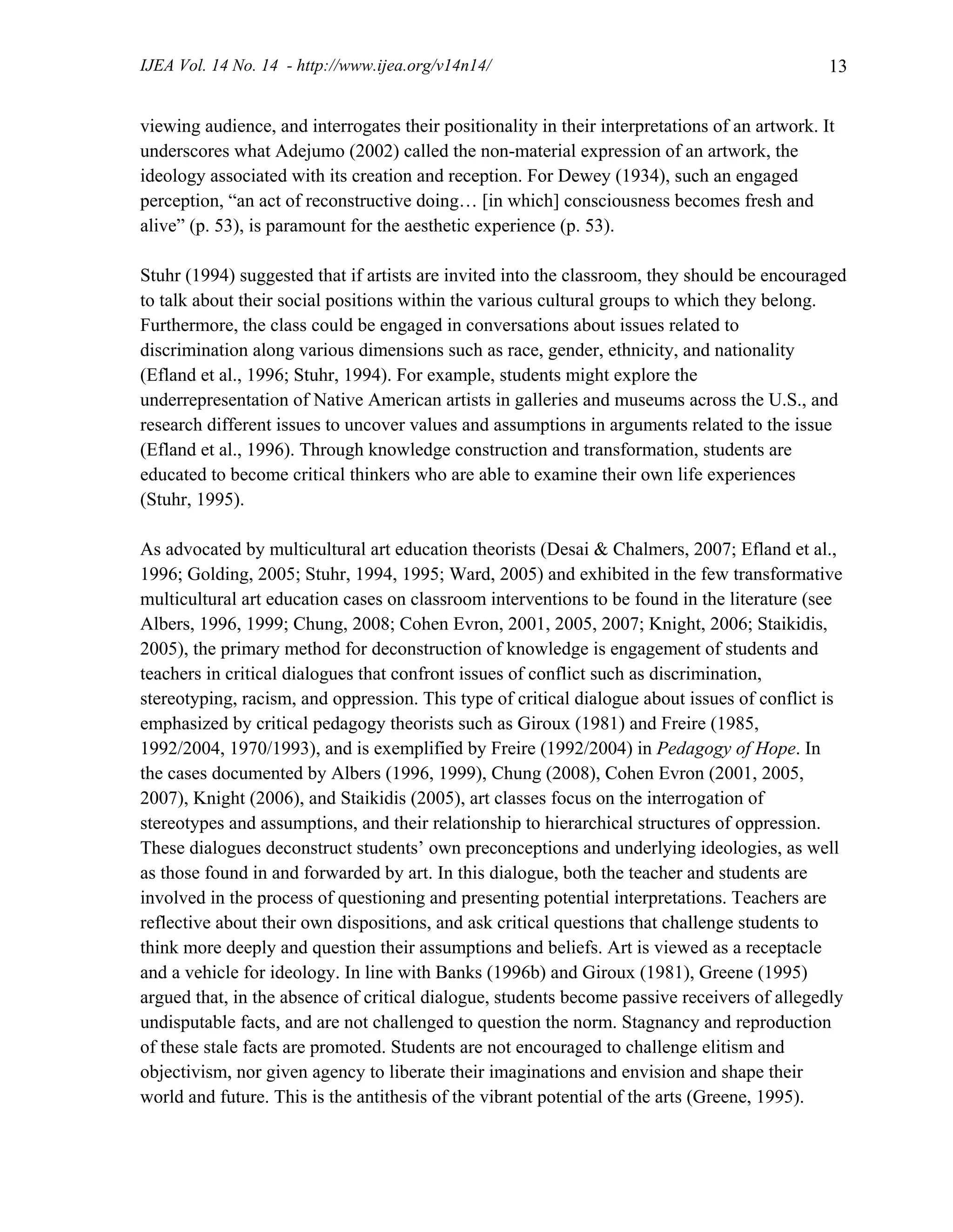 IJEA Vol. 14 No. 14 - http://www.ijea.org/v14n14/ 13
viewing audience, and interrogates their positionality in their interpretations of an artwork. It
underscores what Adejumo (2002) called the non-material expression of an artwork, the
ideology associated with its creation and reception. For Dewey (1934), such an engaged
perception, “an act of reconstructive doing… [in which] consciousness becomes fresh and
alive” (p. 53), is paramount for the aesthetic experience (p. 53).
Stuhr (1994) suggested that if artists are invited into the classroom, they should be encouraged
to talk about their social positions within the various cultural groups to which they belong.
Furthermore, the class could be engaged in conversations about issues related to
discrimination along various dimensions such as race, gender, ethnicity, and nationality
(Efland et al., 1996; Stuhr, 1994). For example, students might explore the
underrepresentation of Native American artists in galleries and museums across the U.S., and
research different issues to uncover values and assumptions in arguments related to the issue
(Efland et al., 1996). Through knowledge construction and transformation, students are
educated to become critical thinkers who are able to examine their own life experiences
(Stuhr, 1995).
As advocated by multicultural art education theorists (Desai & Chalmers, 2007; Efland et al.,
1996; Golding, 2005; Stuhr, 1994, 1995; Ward, 2005) and exhibited in the few transformative
multicultural art education cases on classroom interventions to be found in the literature (see
Albers, 1996, 1999; Chung, 2008; Cohen Evron, 2001, 2005, 2007; Knight, 2006; Staikidis,
2005), the primary method for deconstruction of knowledge is engagement of students and
teachers in critical dialogues that confront issues of conflict such as discrimination,
stereotyping, racism, and oppression. This type of critical dialogue about issues of conflict is
emphasized by critical pedagogy theorists such as Giroux (1981) and Freire (1985,
1992/2004, 1970/1993), and is exemplified by Freire (1992/2004) in Pedagogy of Hope. In
the cases documented by Albers (1996, 1999), Chung (2008), Cohen Evron (2001, 2005,
2007), Knight (2006), and Staikidis (2005), art classes focus on the interrogation of
stereotypes and assumptions, and their relationship to hierarchical structures of oppression.
These dialogues deconstruct students’ own preconceptions and underlying ideologies, as well
as those found in and forwarded by art. In this dialogue, both the teacher and students are
involved in the process of questioning and presenting potential interpretations. Teachers are
reflective about their own dispositions, and ask critical questions that challenge students to
think more deeply and question their assumptions and beliefs. Art is viewed as a receptacle
and a vehicle for ideology. In line with Banks (1996b) and Giroux (1981), Greene (1995)
argued that, in the absence of critical dialogue, students become passive receivers of allegedly
undisputable facts, and are not challenged to question the norm. Stagnancy and reproduction
of these stale facts are promoted. Students are not encouraged to challenge elitism and
objectivism, nor given agency to liberate their imaginations and envision and shape their
world and future. This is the antithesis of the vibrant potential of the arts (Greene, 1995).
 