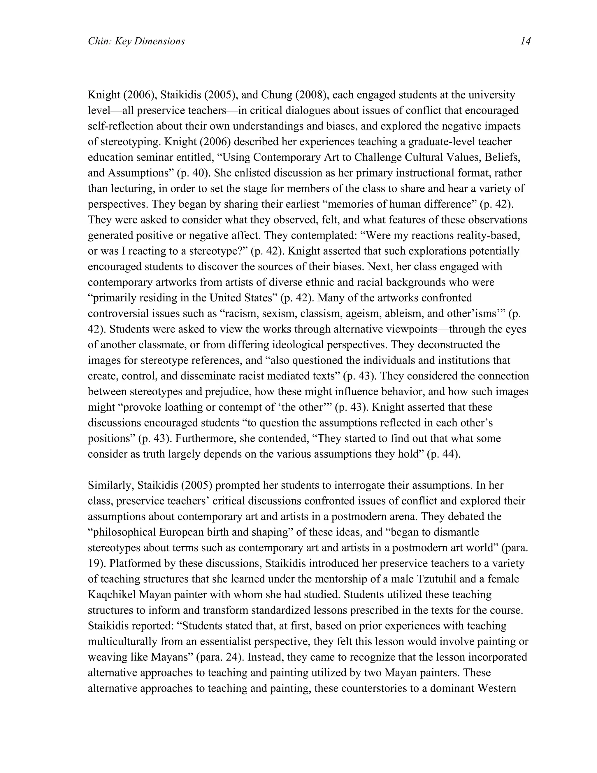 Chin: Key Dimensions 14
Knight (2006), Staikidis (2005), and Chung (2008), each engaged students at the university
level—all preservice teachers—in critical dialogues about issues of conflict that encouraged
self-reflection about their own understandings and biases, and explored the negative impacts
of stereotyping. Knight (2006) described her experiences teaching a graduate-level teacher
education seminar entitled, “Using Contemporary Art to Challenge Cultural Values, Beliefs,
and Assumptions” (p. 40). She enlisted discussion as her primary instructional format, rather
than lecturing, in order to set the stage for members of the class to share and hear a variety of
perspectives. They began by sharing their earliest “memories of human difference” (p. 42).
They were asked to consider what they observed, felt, and what features of these observations
generated positive or negative affect. They contemplated: “Were my reactions reality-based,
or was I reacting to a stereotype?” (p. 42). Knight asserted that such explorations potentially
encouraged students to discover the sources of their biases. Next, her class engaged with
contemporary artworks from artists of diverse ethnic and racial backgrounds who were
“primarily residing in the United States” (p. 42). Many of the artworks confronted
controversial issues such as “racism, sexism, classism, ageism, ableism, and other’isms’” (p.
42). Students were asked to view the works through alternative viewpoints—through the eyes
of another classmate, or from differing ideological perspectives. They deconstructed the
images for stereotype references, and “also questioned the individuals and institutions that
create, control, and disseminate racist mediated texts” (p. 43). They considered the connection
between stereotypes and prejudice, how these might influence behavior, and how such images
might “provoke loathing or contempt of ‘the other’” (p. 43). Knight asserted that these
discussions encouraged students “to question the assumptions reflected in each other’s
positions” (p. 43). Furthermore, she contended, “They started to find out that what some
consider as truth largely depends on the various assumptions they hold” (p. 44).
Similarly, Staikidis (2005) prompted her students to interrogate their assumptions. In her
class, preservice teachers’ critical discussions confronted issues of conflict and explored their
assumptions about contemporary art and artists in a postmodern arena. They debated the
“philosophical European birth and shaping” of these ideas, and “began to dismantle
stereotypes about terms such as contemporary art and artists in a postmodern art world” (para.
19). Platformed by these discussions, Staikidis introduced her preservice teachers to a variety
of teaching structures that she learned under the mentorship of a male Tzutuhil and a female
Kaqchikel Mayan painter with whom she had studied. Students utilized these teaching
structures to inform and transform standardized lessons prescribed in the texts for the course.
Staikidis reported: “Students stated that, at first, based on prior experiences with teaching
multiculturally from an essentialist perspective, they felt this lesson would involve painting or
weaving like Mayans” (para. 24). Instead, they came to recognize that the lesson incorporated
alternative approaches to teaching and painting utilized by two Mayan painters. These
alternative approaches to teaching and painting, these counterstories to a dominant Western
 