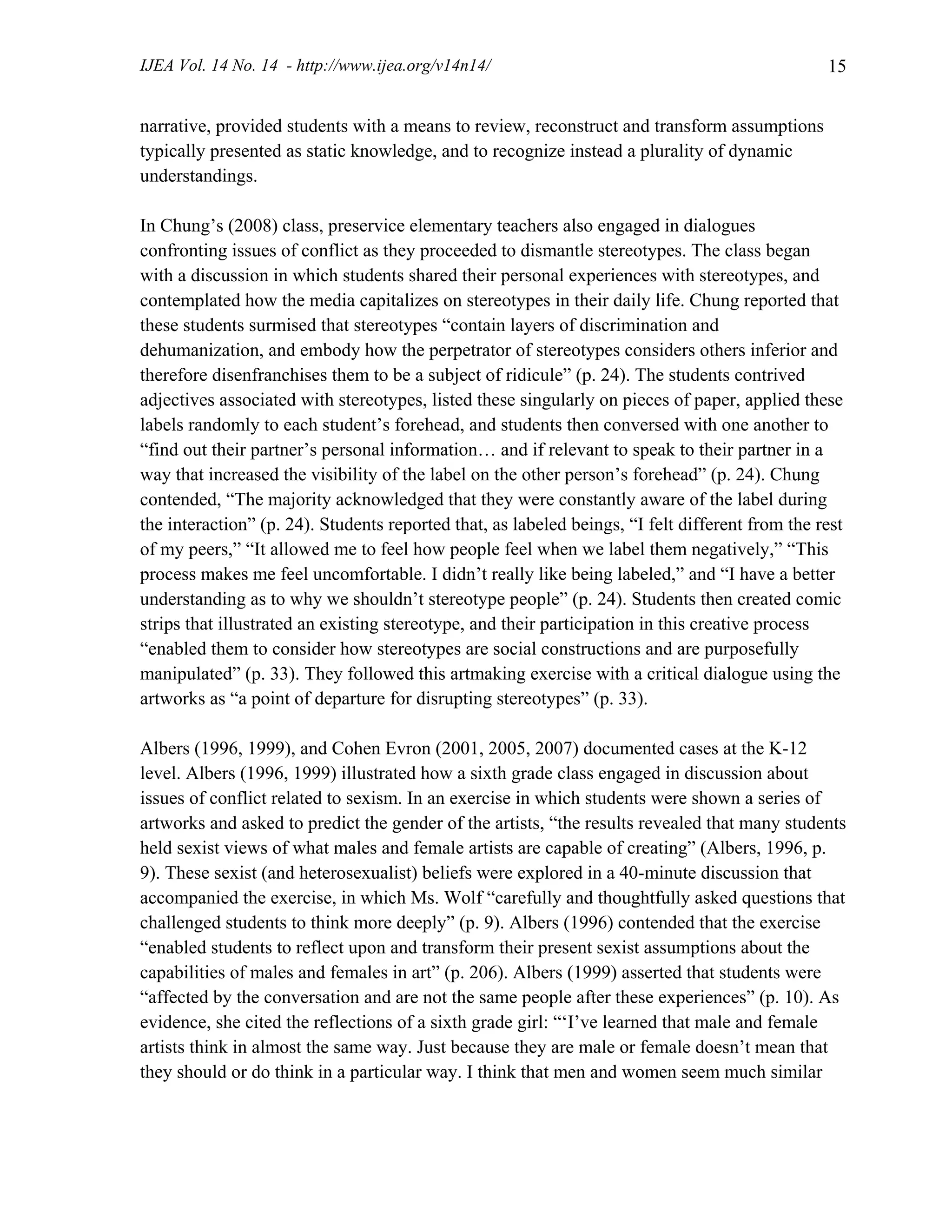IJEA Vol. 14 No. 14 - http://www.ijea.org/v14n14/ 15
narrative, provided students with a means to review, reconstruct and transform assumptions
typically presented as static knowledge, and to recognize instead a plurality of dynamic
understandings.
In Chung’s (2008) class, preservice elementary teachers also engaged in dialogues
confronting issues of conflict as they proceeded to dismantle stereotypes. The class began
with a discussion in which students shared their personal experiences with stereotypes, and
contemplated how the media capitalizes on stereotypes in their daily life. Chung reported that
these students surmised that stereotypes “contain layers of discrimination and
dehumanization, and embody how the perpetrator of stereotypes considers others inferior and
therefore disenfranchises them to be a subject of ridicule” (p. 24). The students contrived
adjectives associated with stereotypes, listed these singularly on pieces of paper, applied these
labels randomly to each student’s forehead, and students then conversed with one another to
“find out their partner’s personal information… and if relevant to speak to their partner in a
way that increased the visibility of the label on the other person’s forehead” (p. 24). Chung
contended, “The majority acknowledged that they were constantly aware of the label during
the interaction” (p. 24). Students reported that, as labeled beings, “I felt different from the rest
of my peers,” “It allowed me to feel how people feel when we label them negatively,” “This
process makes me feel uncomfortable. I didn’t really like being labeled,” and “I have a better
understanding as to why we shouldn’t stereotype people” (p. 24). Students then created comic
strips that illustrated an existing stereotype, and their participation in this creative process
“enabled them to consider how stereotypes are social constructions and are purposefully
manipulated” (p. 33). They followed this artmaking exercise with a critical dialogue using the
artworks as “a point of departure for disrupting stereotypes” (p. 33).
Albers (1996, 1999), and Cohen Evron (2001, 2005, 2007) documented cases at the K-12
level. Albers (1996, 1999) illustrated how a sixth grade class engaged in discussion about
issues of conflict related to sexism. In an exercise in which students were shown a series of
artworks and asked to predict the gender of the artists, “the results revealed that many students
held sexist views of what males and female artists are capable of creating” (Albers, 1996, p.
9). These sexist (and heterosexualist) beliefs were explored in a 40-minute discussion that
accompanied the exercise, in which Ms. Wolf “carefully and thoughtfully asked questions that
challenged students to think more deeply” (p. 9). Albers (1996) contended that the exercise
“enabled students to reflect upon and transform their present sexist assumptions about the
capabilities of males and females in art” (p. 206). Albers (1999) asserted that students were
“affected by the conversation and are not the same people after these experiences” (p. 10). As
evidence, she cited the reflections of a sixth grade girl: “‘I’ve learned that male and female
artists think in almost the same way. Just because they are male or female doesn’t mean that
they should or do think in a particular way. I think that men and women seem much similar
 