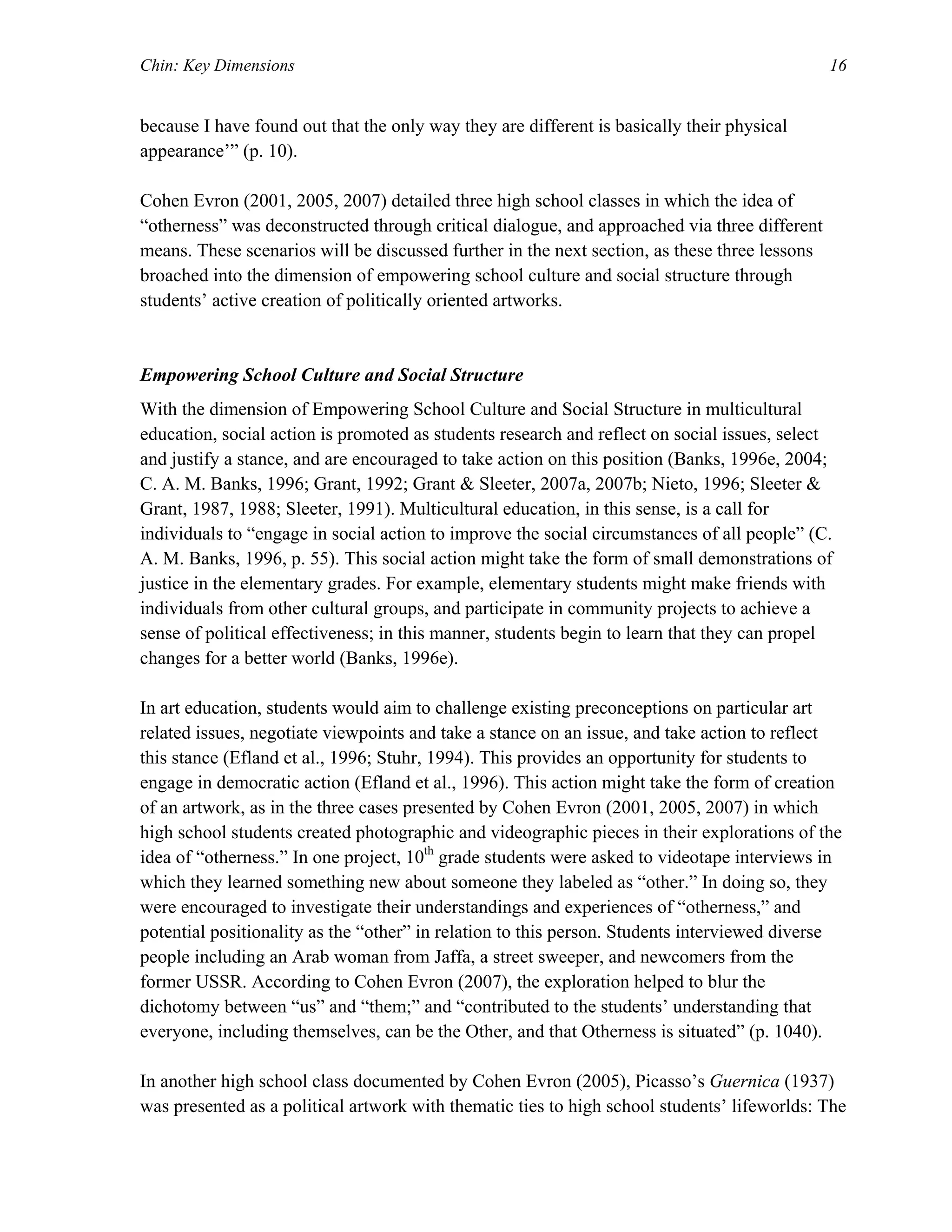 Chin: Key Dimensions 16
because I have found out that the only way they are different is basically their physical
appearance’” (p. 10).
Cohen Evron (2001, 2005, 2007) detailed three high school classes in which the idea of
“otherness” was deconstructed through critical dialogue, and approached via three different
means. These scenarios will be discussed further in the next section, as these three lessons
broached into the dimension of empowering school culture and social structure through
students’ active creation of politically oriented artworks.
Empowering School Culture and Social Structure
With the dimension of Empowering School Culture and Social Structure in multicultural
education, social action is promoted as students research and reflect on social issues, select
and justify a stance, and are encouraged to take action on this position (Banks, 1996e, 2004;
C. A. M. Banks, 1996; Grant, 1992; Grant & Sleeter, 2007a, 2007b; Nieto, 1996; Sleeter &
Grant, 1987, 1988; Sleeter, 1991). Multicultural education, in this sense, is a call for
individuals to “engage in social action to improve the social circumstances of all people” (C.
A. M. Banks, 1996, p. 55). This social action might take the form of small demonstrations of
justice in the elementary grades. For example, elementary students might make friends with
individuals from other cultural groups, and participate in community projects to achieve a
sense of political effectiveness; in this manner, students begin to learn that they can propel
changes for a better world (Banks, 1996e).
In art education, students would aim to challenge existing preconceptions on particular art
related issues, negotiate viewpoints and take a stance on an issue, and take action to reflect
this stance (Efland et al., 1996; Stuhr, 1994). This provides an opportunity for students to
engage in democratic action (Efland et al., 1996). This action might take the form of creation
of an artwork, as in the three cases presented by Cohen Evron (2001, 2005, 2007) in which
high school students created photographic and videographic pieces in their explorations of the
idea of “otherness.” In one project, 10th
grade students were asked to videotape interviews in
which they learned something new about someone they labeled as “other.” In doing so, they
were encouraged to investigate their understandings and experiences of “otherness,” and
potential positionality as the “other” in relation to this person. Students interviewed diverse
people including an Arab woman from Jaffa, a street sweeper, and newcomers from the
former USSR. According to Cohen Evron (2007), the exploration helped to blur the
dichotomy between “us” and “them;” and “contributed to the students’ understanding that
everyone, including themselves, can be the Other, and that Otherness is situated” (p. 1040).
In another high school class documented by Cohen Evron (2005), Picasso’s Guernica (1937)
was presented as a political artwork with thematic ties to high school students’ lifeworlds: The
 