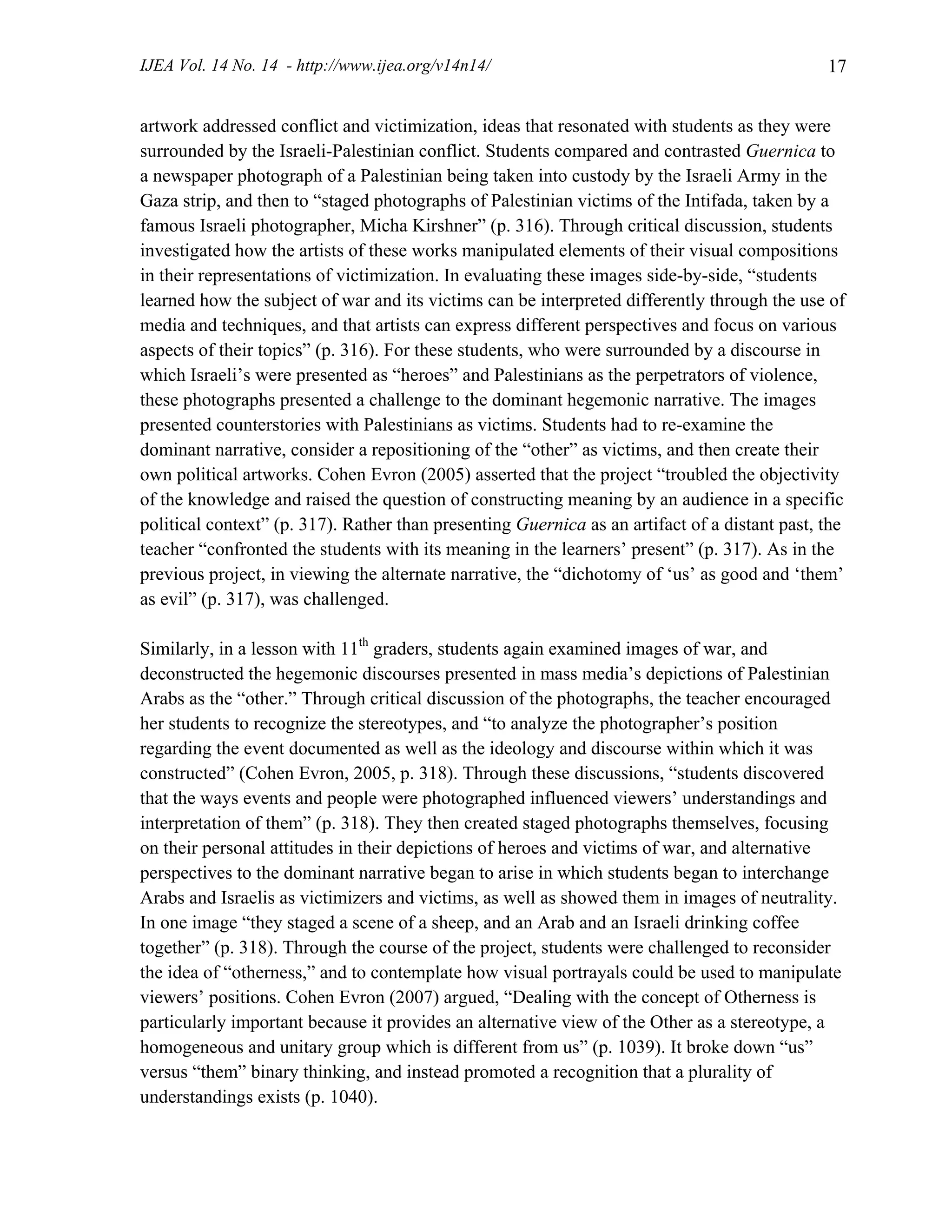 IJEA Vol. 14 No. 14 - http://www.ijea.org/v14n14/ 17
artwork addressed conflict and victimization, ideas that resonated with students as they were
surrounded by the Israeli-Palestinian conflict. Students compared and contrasted Guernica to
a newspaper photograph of a Palestinian being taken into custody by the Israeli Army in the
Gaza strip, and then to “staged photographs of Palestinian victims of the Intifada, taken by a
famous Israeli photographer, Micha Kirshner” (p. 316). Through critical discussion, students
investigated how the artists of these works manipulated elements of their visual compositions
in their representations of victimization. In evaluating these images side-by-side, “students
learned how the subject of war and its victims can be interpreted differently through the use of
media and techniques, and that artists can express different perspectives and focus on various
aspects of their topics” (p. 316). For these students, who were surrounded by a discourse in
which Israeli’s were presented as “heroes” and Palestinians as the perpetrators of violence,
these photographs presented a challenge to the dominant hegemonic narrative. The images
presented counterstories with Palestinians as victims. Students had to re-examine the
dominant narrative, consider a repositioning of the “other” as victims, and then create their
own political artworks. Cohen Evron (2005) asserted that the project “troubled the objectivity
of the knowledge and raised the question of constructing meaning by an audience in a specific
political context” (p. 317). Rather than presenting Guernica as an artifact of a distant past, the
teacher “confronted the students with its meaning in the learners’ present” (p. 317). As in the
previous project, in viewing the alternate narrative, the “dichotomy of ‘us’ as good and ‘them’
as evil” (p. 317), was challenged.
Similarly, in a lesson with 11th
graders, students again examined images of war, and
deconstructed the hegemonic discourses presented in mass media’s depictions of Palestinian
Arabs as the “other.” Through critical discussion of the photographs, the teacher encouraged
her students to recognize the stereotypes, and “to analyze the photographer’s position
regarding the event documented as well as the ideology and discourse within which it was
constructed” (Cohen Evron, 2005, p. 318). Through these discussions, “students discovered
that the ways events and people were photographed influenced viewers’ understandings and
interpretation of them” (p. 318). They then created staged photographs themselves, focusing
on their personal attitudes in their depictions of heroes and victims of war, and alternative
perspectives to the dominant narrative began to arise in which students began to interchange
Arabs and Israelis as victimizers and victims, as well as showed them in images of neutrality.
In one image “they staged a scene of a sheep, and an Arab and an Israeli drinking coffee
together” (p. 318). Through the course of the project, students were challenged to reconsider
the idea of “otherness,” and to contemplate how visual portrayals could be used to manipulate
viewers’ positions. Cohen Evron (2007) argued, “Dealing with the concept of Otherness is
particularly important because it provides an alternative view of the Other as a stereotype, a
homogeneous and unitary group which is different from us” (p. 1039). It broke down “us”
versus “them” binary thinking, and instead promoted a recognition that a plurality of
understandings exists (p. 1040).
 
