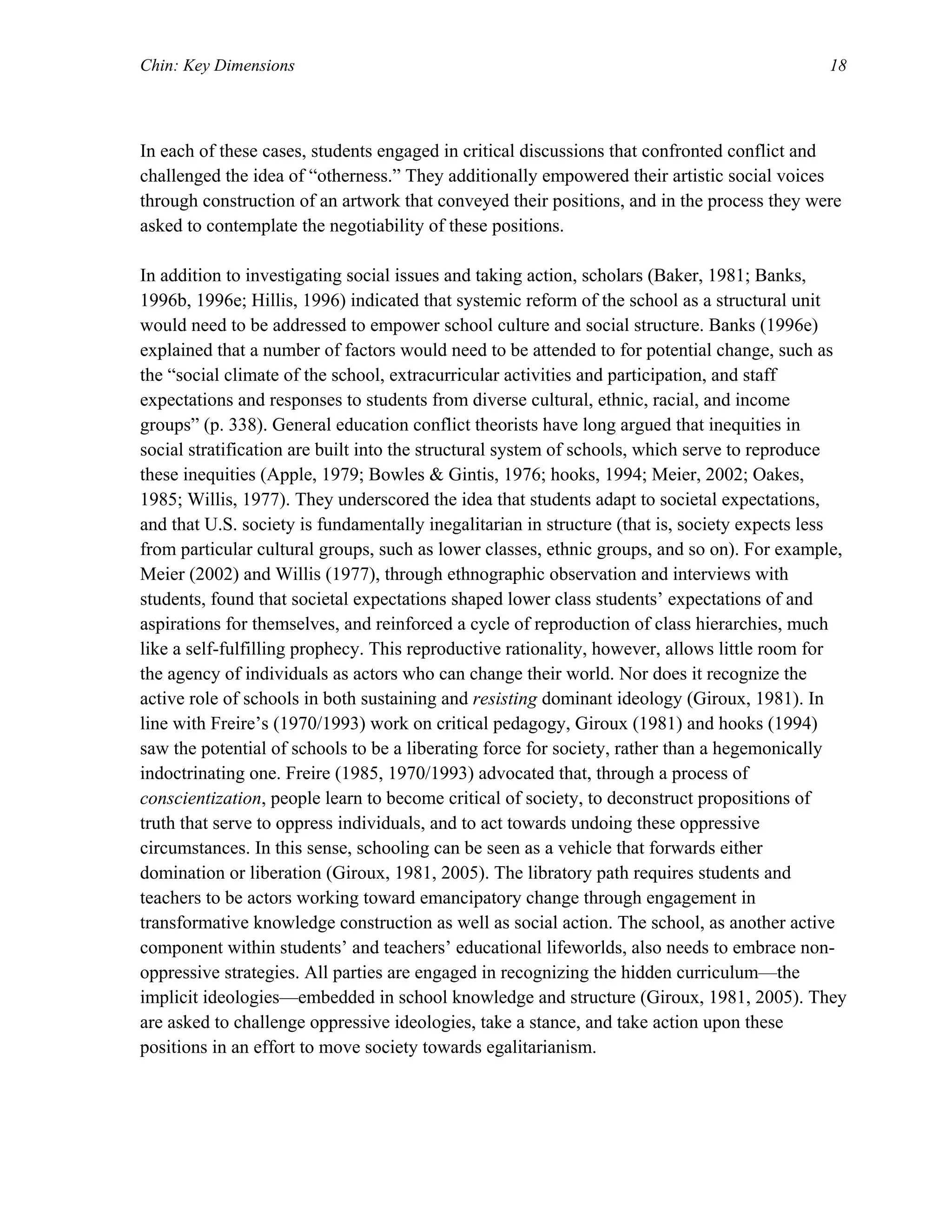 Chin: Key Dimensions 18
In each of these cases, students engaged in critical discussions that confronted conflict and
challenged the idea of “otherness.” They additionally empowered their artistic social voices
through construction of an artwork that conveyed their positions, and in the process they were
asked to contemplate the negotiability of these positions.
In addition to investigating social issues and taking action, scholars (Baker, 1981; Banks,
1996b, 1996e; Hillis, 1996) indicated that systemic reform of the school as a structural unit
would need to be addressed to empower school culture and social structure. Banks (1996e)
explained that a number of factors would need to be attended to for potential change, such as
the “social climate of the school, extracurricular activities and participation, and staff
expectations and responses to students from diverse cultural, ethnic, racial, and income
groups” (p. 338). General education conflict theorists have long argued that inequities in
social stratification are built into the structural system of schools, which serve to reproduce
these inequities (Apple, 1979; Bowles & Gintis, 1976; hooks, 1994; Meier, 2002; Oakes,
1985; Willis, 1977). They underscored the idea that students adapt to societal expectations,
and that U.S. society is fundamentally inegalitarian in structure (that is, society expects less
from particular cultural groups, such as lower classes, ethnic groups, and so on). For example,
Meier (2002) and Willis (1977), through ethnographic observation and interviews with
students, found that societal expectations shaped lower class students’ expectations of and
aspirations for themselves, and reinforced a cycle of reproduction of class hierarchies, much
like a self-fulfilling prophecy. This reproductive rationality, however, allows little room for
the agency of individuals as actors who can change their world. Nor does it recognize the
active role of schools in both sustaining and resisting dominant ideology (Giroux, 1981). In
line with Freire’s (1970/1993) work on critical pedagogy, Giroux (1981) and hooks (1994)
saw the potential of schools to be a liberating force for society, rather than a hegemonically
indoctrinating one. Freire (1985, 1970/1993) advocated that, through a process of
conscientization, people learn to become critical of society, to deconstruct propositions of
truth that serve to oppress individuals, and to act towards undoing these oppressive
circumstances. In this sense, schooling can be seen as a vehicle that forwards either
domination or liberation (Giroux, 1981, 2005). The libratory path requires students and
teachers to be actors working toward emancipatory change through engagement in
transformative knowledge construction as well as social action. The school, as another active
component within students’ and teachers’ educational lifeworlds, also needs to embrace non-
oppressive strategies. All parties are engaged in recognizing the hidden curriculum—the
implicit ideologies—embedded in school knowledge and structure (Giroux, 1981, 2005). They
are asked to challenge oppressive ideologies, take a stance, and take action upon these
positions in an effort to move society towards egalitarianism.
 