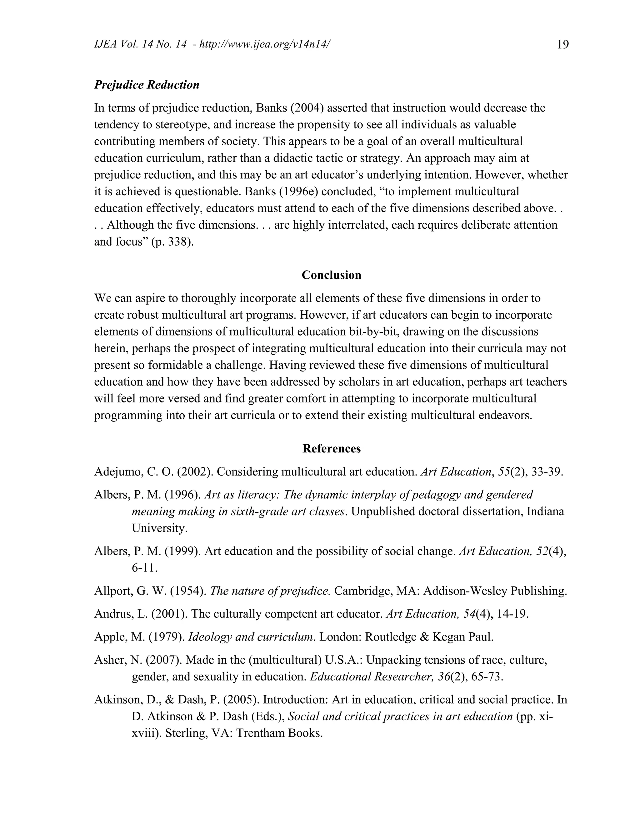 IJEA Vol. 14 No. 14 - http://www.ijea.org/v14n14/ 19
Prejudice Reduction
In terms of prejudice reduction, Banks (2004) asserted that instruction would decrease the
tendency to stereotype, and increase the propensity to see all individuals as valuable
contributing members of society. This appears to be a goal of an overall multicultural
education curriculum, rather than a didactic tactic or strategy. An approach may aim at
prejudice reduction, and this may be an art educator’s underlying intention. However, whether
it is achieved is questionable. Banks (1996e) concluded, “to implement multicultural
education effectively, educators must attend to each of the five dimensions described above. .
. . Although the five dimensions. . . are highly interrelated, each requires deliberate attention
and focus” (p. 338).
Conclusion
We can aspire to thoroughly incorporate all elements of these five dimensions in order to
create robust multicultural art programs. However, if art educators can begin to incorporate
elements of dimensions of multicultural education bit-by-bit, drawing on the discussions
herein, perhaps the prospect of integrating multicultural education into their curricula may not
present so formidable a challenge. Having reviewed these five dimensions of multicultural
education and how they have been addressed by scholars in art education, perhaps art teachers
will feel more versed and find greater comfort in attempting to incorporate multicultural
programming into their art curricula or to extend their existing multicultural endeavors.
References
Adejumo, C. O. (2002). Considering multicultural art education. Art Education, 55(2), 33-39.
Albers, P. M. (1996). Art as literacy: The dynamic interplay of pedagogy and gendered
meaning making in sixth-grade art classes. Unpublished doctoral dissertation, Indiana
University.
Albers, P. M. (1999). Art education and the possibility of social change. Art Education, 52(4),
6-11.
Allport, G. W. (1954). The nature of prejudice. Cambridge, MA: Addison-Wesley Publishing.
Andrus, L. (2001). The culturally competent art educator. Art Education, 54(4), 14-19.
Apple, M. (1979). Ideology and curriculum. London: Routledge & Kegan Paul.
Asher, N. (2007). Made in the (multicultural) U.S.A.: Unpacking tensions of race, culture,
gender, and sexuality in education. Educational Researcher, 36(2), 65-73.
Atkinson, D., & Dash, P. (2005). Introduction: Art in education, critical and social practice. In
D. Atkinson & P. Dash (Eds.), Social and critical practices in art education (pp. xi-
xviii). Sterling, VA: Trentham Books.
 