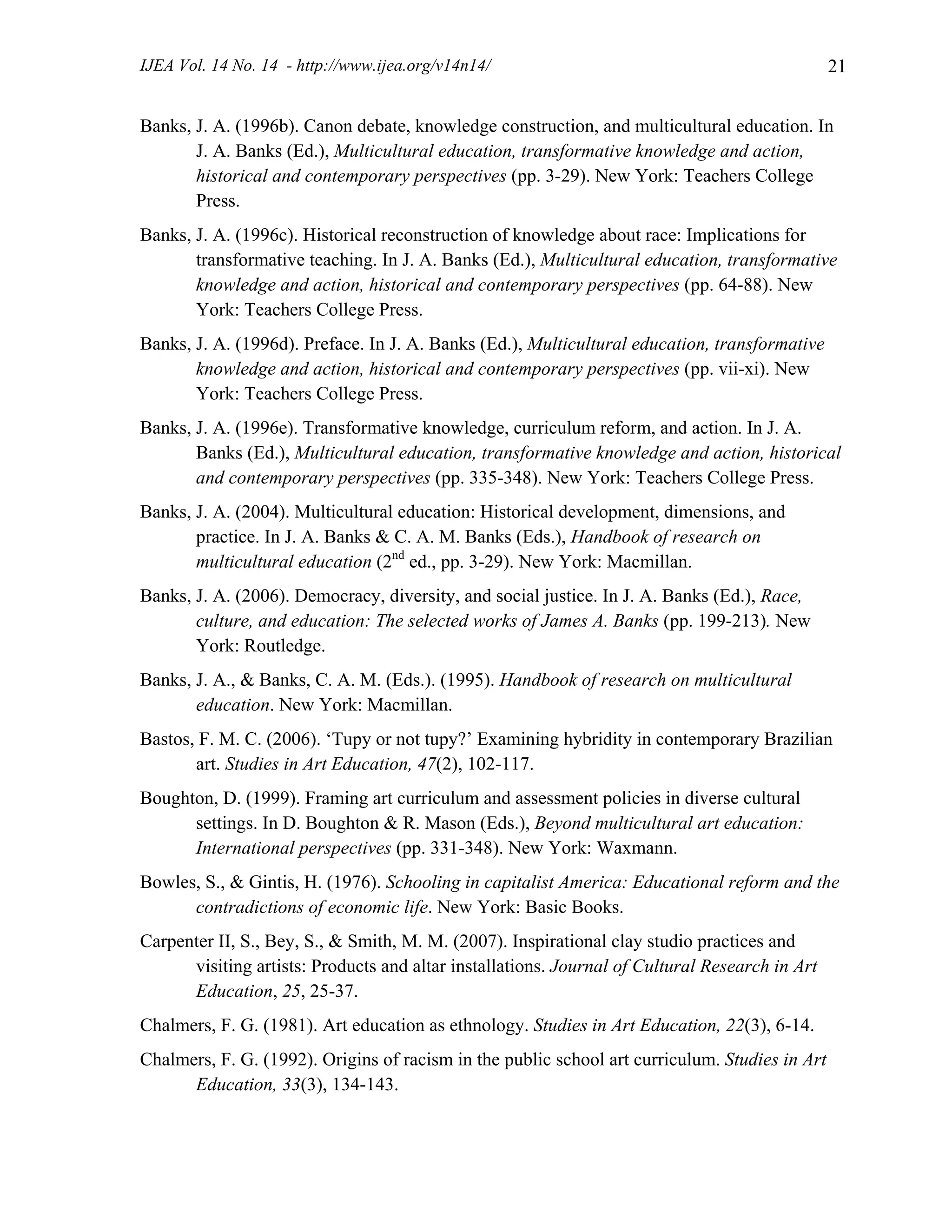 IJEA Vol. 14 No. 14 - http://www.ijea.org/v14n14/ 21
Banks, J. A. (1996b). Canon debate, knowledge construction, and multicultural education. In
J. A. Banks (Ed.), Multicultural education, transformative knowledge and action,
historical and contemporary perspectives (pp. 3-29). New York: Teachers College
Press.
Banks, J. A. (1996c). Historical reconstruction of knowledge about race: Implications for
transformative teaching. In J. A. Banks (Ed.), Multicultural education, transformative
knowledge and action, historical and contemporary perspectives (pp. 64-88). New
York: Teachers College Press.
Banks, J. A. (1996d). Preface. In J. A. Banks (Ed.), Multicultural education, transformative
knowledge and action, historical and contemporary perspectives (pp. vii-xi). New
York: Teachers College Press.
Banks, J. A. (1996e). Transformative knowledge, curriculum reform, and action. In J. A.
Banks (Ed.), Multicultural education, transformative knowledge and action, historical
and contemporary perspectives (pp. 335-348). New York: Teachers College Press.
Banks, J. A. (2004). Multicultural education: Historical development, dimensions, and
practice. In J. A. Banks & C. A. M. Banks (Eds.), Handbook of research on
multicultural education (2nd
ed., pp. 3-29). New York: Macmillan.
Banks, J. A. (2006). Democracy, diversity, and social justice. In J. A. Banks (Ed.), Race,
culture, and education: The selected works of James A. Banks (pp. 199-213). New
York: Routledge.
Banks, J. A., & Banks, C. A. M. (Eds.). (1995). Handbook of research on multicultural
education. New York: Macmillan.
Bastos, F. M. C. (2006). ‘Tupy or not tupy?’ Examining hybridity in contemporary Brazilian
art. Studies in Art Education, 47(2), 102-117.
Boughton, D. (1999). Framing art curriculum and assessment policies in diverse cultural
settings. In D. Boughton & R. Mason (Eds.), Beyond multicultural art education:
International perspectives (pp. 331-348). New York: Waxmann.
Bowles, S., & Gintis, H. (1976). Schooling in capitalist America: Educational reform and the
contradictions of economic life. New York: Basic Books.
Carpenter II, S., Bey, S., & Smith, M. M. (2007). Inspirational clay studio practices and
visiting artists: Products and altar installations. Journal of Cultural Research in Art
Education, 25, 25-37.
Chalmers, F. G. (1981). Art education as ethnology. Studies in Art Education, 22(3), 6-14.
Chalmers, F. G. (1992). Origins of racism in the public school art curriculum. Studies in Art
Education, 33(3), 134-143.
 