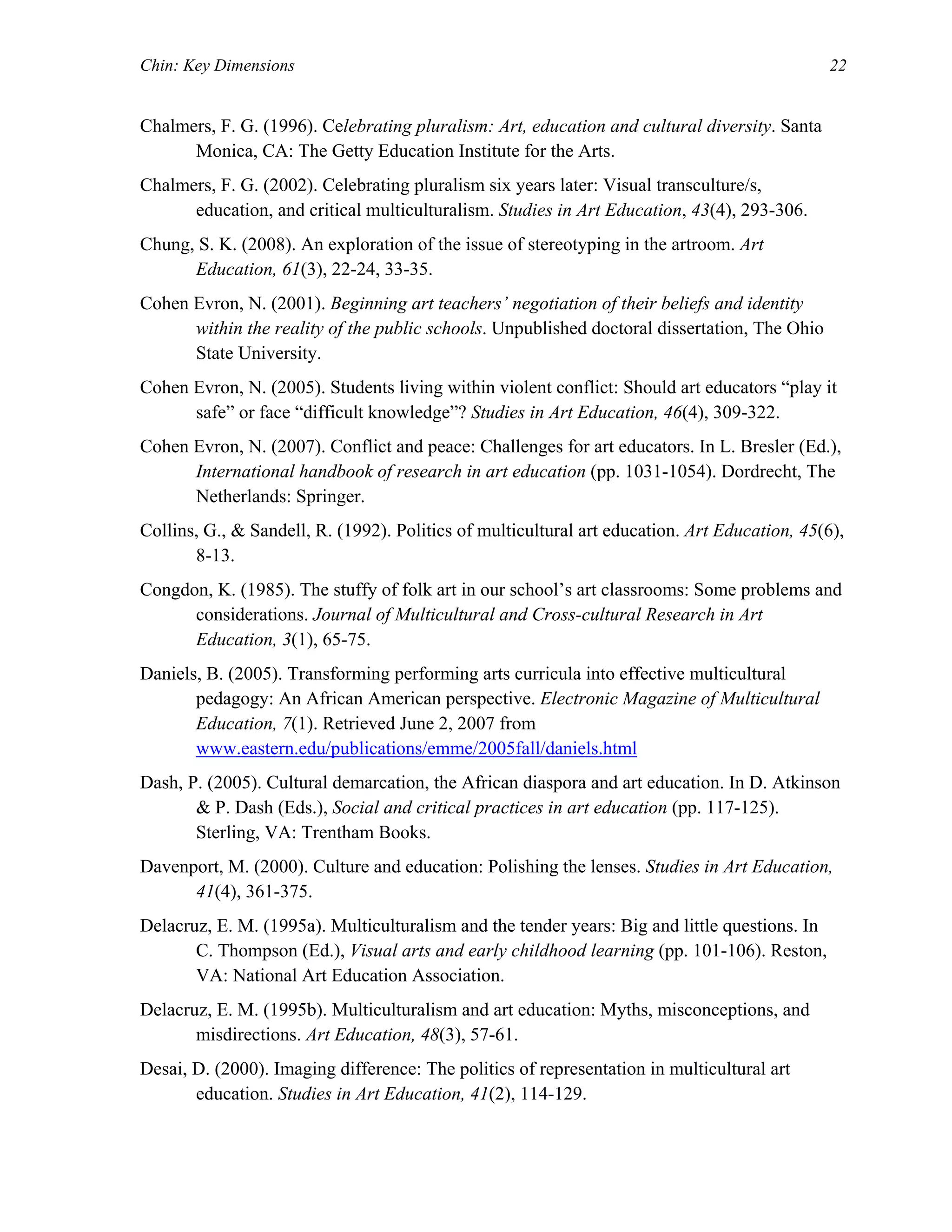 Chin: Key Dimensions 22
Chalmers, F. G. (1996). Celebrating pluralism: Art, education and cultural diversity. Santa
Monica, CA: The Getty Education Institute for the Arts.
Chalmers, F. G. (2002). Celebrating pluralism six years later: Visual transculture/s,
education, and critical multiculturalism. Studies in Art Education, 43(4), 293-306.
Chung, S. K. (2008). An exploration of the issue of stereotyping in the artroom. Art
Education, 61(3), 22-24, 33-35.
Cohen Evron, N. (2001). Beginning art teachers’ negotiation of their beliefs and identity
within the reality of the public schools. Unpublished doctoral dissertation, The Ohio
State University.
Cohen Evron, N. (2005). Students living within violent conflict: Should art educators “play it
safe” or face “difficult knowledge”? Studies in Art Education, 46(4), 309-322.
Cohen Evron, N. (2007). Conflict and peace: Challenges for art educators. In L. Bresler (Ed.),
International handbook of research in art education (pp. 1031-1054). Dordrecht, The
Netherlands: Springer.
Collins, G., & Sandell, R. (1992). Politics of multicultural art education. Art Education, 45(6),
8-13.
Congdon, K. (1985). The stuffy of folk art in our school’s art classrooms: Some problems and
considerations. Journal of Multicultural and Cross-cultural Research in Art
Education, 3(1), 65-75.
Daniels, B. (2005). Transforming performing arts curricula into effective multicultural
pedagogy: An African American perspective. Electronic Magazine of Multicultural
Education, 7(1). Retrieved June 2, 2007 from
www.eastern.edu/publications/emme/2005fall/daniels.html
Dash, P. (2005). Cultural demarcation, the African diaspora and art education. In D. Atkinson
& P. Dash (Eds.), Social and critical practices in art education (pp. 117-125).
Sterling, VA: Trentham Books.
Davenport, M. (2000). Culture and education: Polishing the lenses. Studies in Art Education,
41(4), 361-375.
Delacruz, E. M. (1995a). Multiculturalism and the tender years: Big and little questions. In
C. Thompson (Ed.), Visual arts and early childhood learning (pp. 101-106). Reston,
VA: National Art Education Association.
Delacruz, E. M. (1995b). Multiculturalism and art education: Myths, misconceptions, and
misdirections. Art Education, 48(3), 57-61.
Desai, D. (2000). Imaging difference: The politics of representation in multicultural art
education. Studies in Art Education, 41(2), 114-129.
 