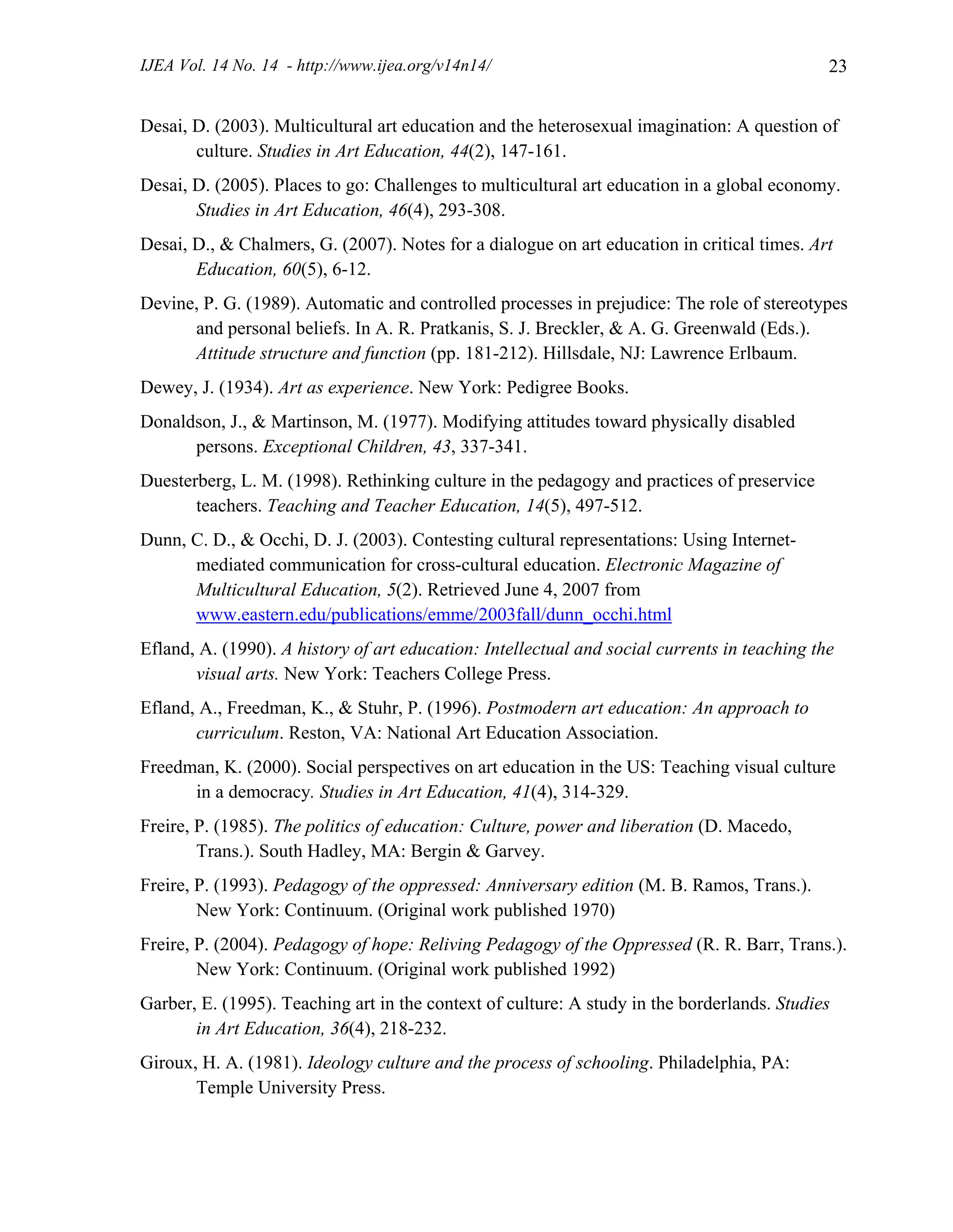 IJEA Vol. 14 No. 14 - http://www.ijea.org/v14n14/ 23
Desai, D. (2003). Multicultural art education and the heterosexual imagination: A question of
culture. Studies in Art Education, 44(2), 147-161.
Desai, D. (2005). Places to go: Challenges to multicultural art education in a global economy.
Studies in Art Education, 46(4), 293-308.
Desai, D., & Chalmers, G. (2007). Notes for a dialogue on art education in critical times. Art
Education, 60(5), 6-12.
Devine, P. G. (1989). Automatic and controlled processes in prejudice: The role of stereotypes
and personal beliefs. In A. R. Pratkanis, S. J. Breckler, & A. G. Greenwald (Eds.).
Attitude structure and function (pp. 181-212). Hillsdale, NJ: Lawrence Erlbaum.
Dewey, J. (1934). Art as experience. New York: Pedigree Books.
Donaldson, J., & Martinson, M. (1977). Modifying attitudes toward physically disabled
persons. Exceptional Children, 43, 337-341.
Duesterberg, L. M. (1998). Rethinking culture in the pedagogy and practices of preservice
teachers. Teaching and Teacher Education, 14(5), 497-512.
Dunn, C. D., & Occhi, D. J. (2003). Contesting cultural representations: Using Internet-
mediated communication for cross-cultural education. Electronic Magazine of
Multicultural Education, 5(2). Retrieved June 4, 2007 from
www.eastern.edu/publications/emme/2003fall/dunn_occhi.html
Efland, A. (1990). A history of art education: Intellectual and social currents in teaching the
visual arts. New York: Teachers College Press.
Efland, A., Freedman, K., & Stuhr, P. (1996). Postmodern art education: An approach to
curriculum. Reston, VA: National Art Education Association.
Freedman, K. (2000). Social perspectives on art education in the US: Teaching visual culture
in a democracy. Studies in Art Education, 41(4), 314-329.
Freire, P. (1985). The politics of education: Culture, power and liberation (D. Macedo,
Trans.). South Hadley, MA: Bergin & Garvey.
Freire, P. (1993). Pedagogy of the oppressed: Anniversary edition (M. B. Ramos, Trans.).
New York: Continuum. (Original work published 1970)
Freire, P. (2004). Pedagogy of hope: Reliving Pedagogy of the Oppressed (R. R. Barr, Trans.).
New York: Continuum. (Original work published 1992)
Garber, E. (1995). Teaching art in the context of culture: A study in the borderlands. Studies
in Art Education, 36(4), 218-232.
Giroux, H. A. (1981). Ideology culture and the process of schooling. Philadelphia, PA:
Temple University Press.
 