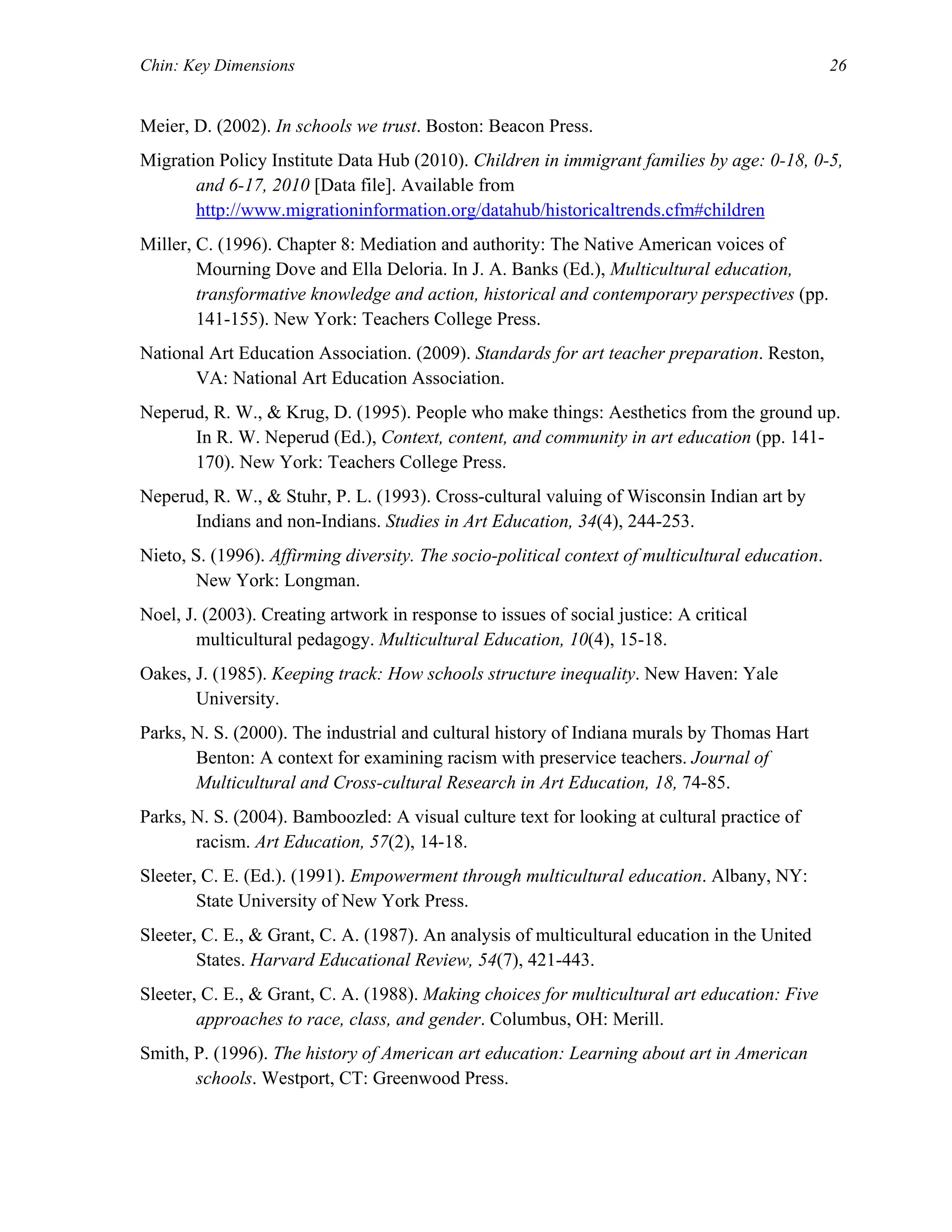 Chin: Key Dimensions 26
Meier, D. (2002). In schools we trust. Boston: Beacon Press.
Migration Policy Institute Data Hub (2010). Children in immigrant families by age: 0-18, 0-5,
and 6-17, 2010 [Data file]. Available from
http://www.migrationinformation.org/datahub/historicaltrends.cfm#children
Miller, C. (1996). Chapter 8: Mediation and authority: The Native American voices of
Mourning Dove and Ella Deloria. In J. A. Banks (Ed.), Multicultural education,
transformative knowledge and action, historical and contemporary perspectives (pp.
141-155). New York: Teachers College Press.
National Art Education Association. (2009). Standards for art teacher preparation. Reston,
VA: National Art Education Association.
Neperud, R. W., & Krug, D. (1995). People who make things: Aesthetics from the ground up.
In R. W. Neperud (Ed.), Context, content, and community in art education (pp. 141-
170). New York: Teachers College Press.
Neperud, R. W., & Stuhr, P. L. (1993). Cross-cultural valuing of Wisconsin Indian art by
Indians and non-Indians. Studies in Art Education, 34(4), 244-253.
Nieto, S. (1996). Affirming diversity. The socio-political context of multicultural education.
New York: Longman.
Noel, J. (2003). Creating artwork in response to issues of social justice: A critical
multicultural pedagogy. Multicultural Education, 10(4), 15-18.
Oakes, J. (1985). Keeping track: How schools structure inequality. New Haven: Yale
University.
Parks, N. S. (2000). The industrial and cultural history of Indiana murals by Thomas Hart
Benton: A context for examining racism with preservice teachers. Journal of
Multicultural and Cross-cultural Research in Art Education, 18, 74-85.
Parks, N. S. (2004). Bamboozled: A visual culture text for looking at cultural practice of
racism. Art Education, 57(2), 14-18.
Sleeter, C. E. (Ed.). (1991). Empowerment through multicultural education. Albany, NY:
State University of New York Press.
Sleeter, C. E., & Grant, C. A. (1987). An analysis of multicultural education in the United
States. Harvard Educational Review, 54(7), 421-443.
Sleeter, C. E., & Grant, C. A. (1988). Making choices for multicultural art education: Five
approaches to race, class, and gender. Columbus, OH: Merill.
Smith, P. (1996). The history of American art education: Learning about art in American
schools. Westport, CT: Greenwood Press.
 