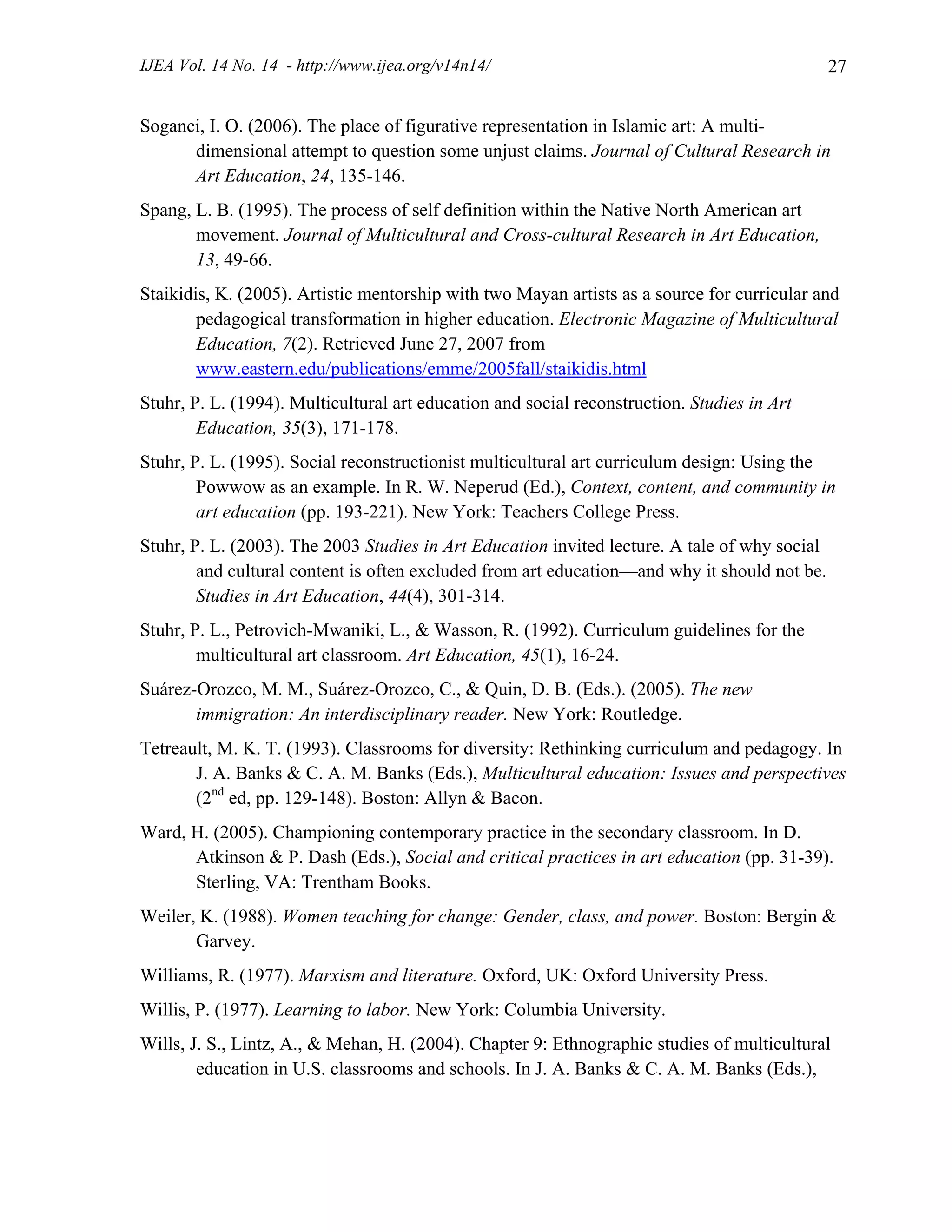 IJEA Vol. 14 No. 14 - http://www.ijea.org/v14n14/ 27
Soganci, I. O. (2006). The place of figurative representation in Islamic art: A multi-
dimensional attempt to question some unjust claims. Journal of Cultural Research in
Art Education, 24, 135-146.
Spang, L. B. (1995). The process of self definition within the Native North American art
movement. Journal of Multicultural and Cross-cultural Research in Art Education,
13, 49-66.
Staikidis, K. (2005). Artistic mentorship with two Mayan artists as a source for curricular and
pedagogical transformation in higher education. Electronic Magazine of Multicultural
Education, 7(2). Retrieved June 27, 2007 from
www.eastern.edu/publications/emme/2005fall/staikidis.html
Stuhr, P. L. (1994). Multicultural art education and social reconstruction. Studies in Art
Education, 35(3), 171-178.
Stuhr, P. L. (1995). Social reconstructionist multicultural art curriculum design: Using the
Powwow as an example. In R. W. Neperud (Ed.), Context, content, and community in
art education (pp. 193-221). New York: Teachers College Press.
Stuhr, P. L. (2003). The 2003 Studies in Art Education invited lecture. A tale of why social
and cultural content is often excluded from art education—and why it should not be.
Studies in Art Education, 44(4), 301-314.
Stuhr, P. L., Petrovich-Mwaniki, L., & Wasson, R. (1992). Curriculum guidelines for the
multicultural art classroom. Art Education, 45(1), 16-24.
Suárez-Orozco, M. M., Suárez-Orozco, C., & Quin, D. B. (Eds.). (2005). The new
immigration: An interdisciplinary reader. New York: Routledge.
Tetreault, M. K. T. (1993). Classrooms for diversity: Rethinking curriculum and pedagogy. In
J. A. Banks & C. A. M. Banks (Eds.), Multicultural education: Issues and perspectives
(2nd
ed, pp. 129-148). Boston: Allyn & Bacon.
Ward, H. (2005). Championing contemporary practice in the secondary classroom. In D.
Atkinson & P. Dash (Eds.), Social and critical practices in art education (pp. 31-39).
Sterling, VA: Trentham Books.
Weiler, K. (1988). Women teaching for change: Gender, class, and power. Boston: Bergin &
Garvey.
Williams, R. (1977). Marxism and literature. Oxford, UK: Oxford University Press.
Willis, P. (1977). Learning to labor. New York: Columbia University.
Wills, J. S., Lintz, A., & Mehan, H. (2004). Chapter 9: Ethnographic studies of multicultural
education in U.S. classrooms and schools. In J. A. Banks & C. A. M. Banks (Eds.),
 