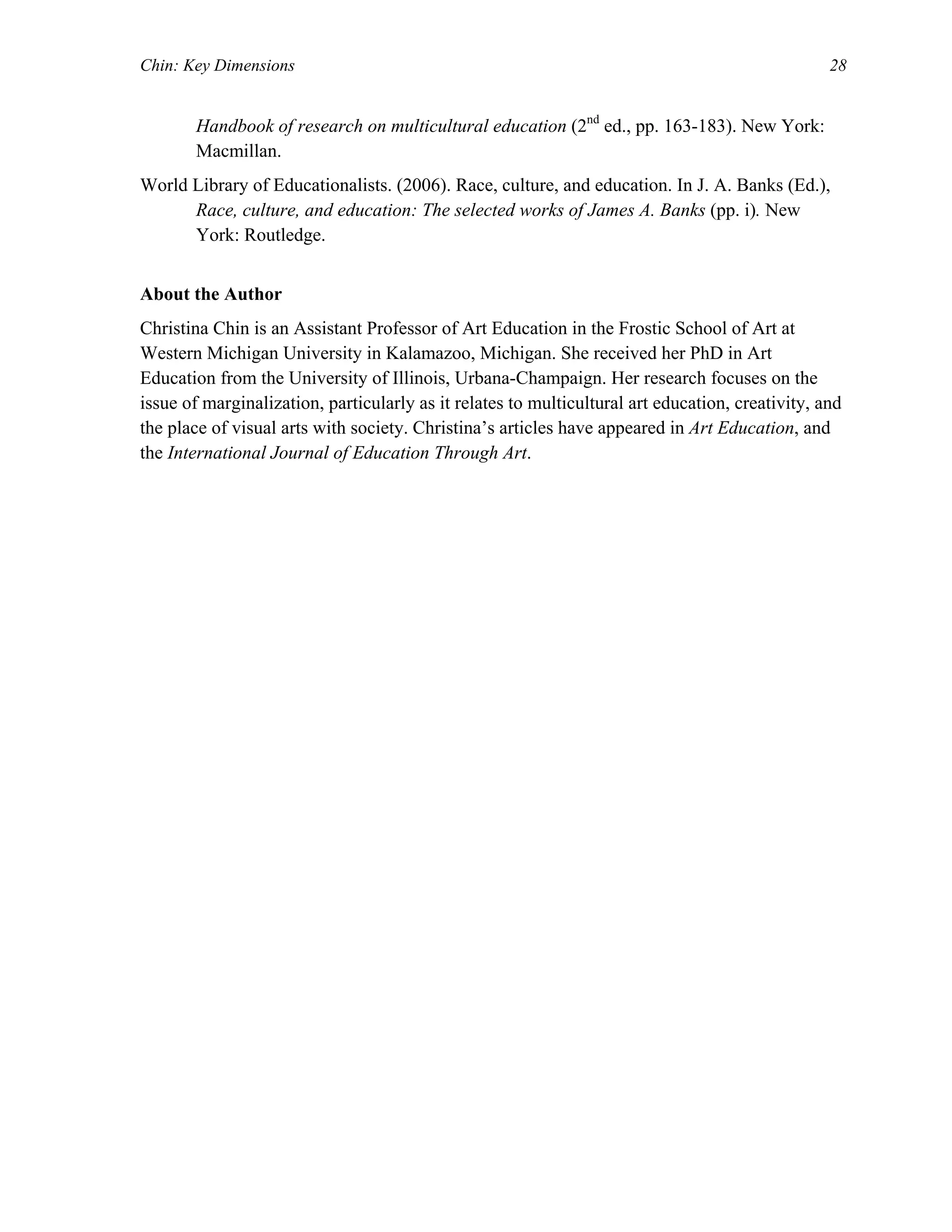Chin: Key Dimensions 28
Handbook of research on multicultural education (2nd
ed., pp. 163-183). New York:
Macmillan.
World Library of Educationalists. (2006). Race, culture, and education. In J. A. Banks (Ed.),
Race, culture, and education: The selected works of James A. Banks (pp. i). New
York: Routledge.
About the Author
Christina Chin is an Assistant Professor of Art Education in the Frostic School of Art at
Western Michigan University in Kalamazoo, Michigan. She received her PhD in Art
Education from the University of Illinois, Urbana-Champaign. Her research focuses on the
issue of marginalization, particularly as it relates to multicultural art education, creativity, and
the place of visual arts with society. Christina’s articles have appeared in Art Education, and
the International Journal of Education Through Art.
 