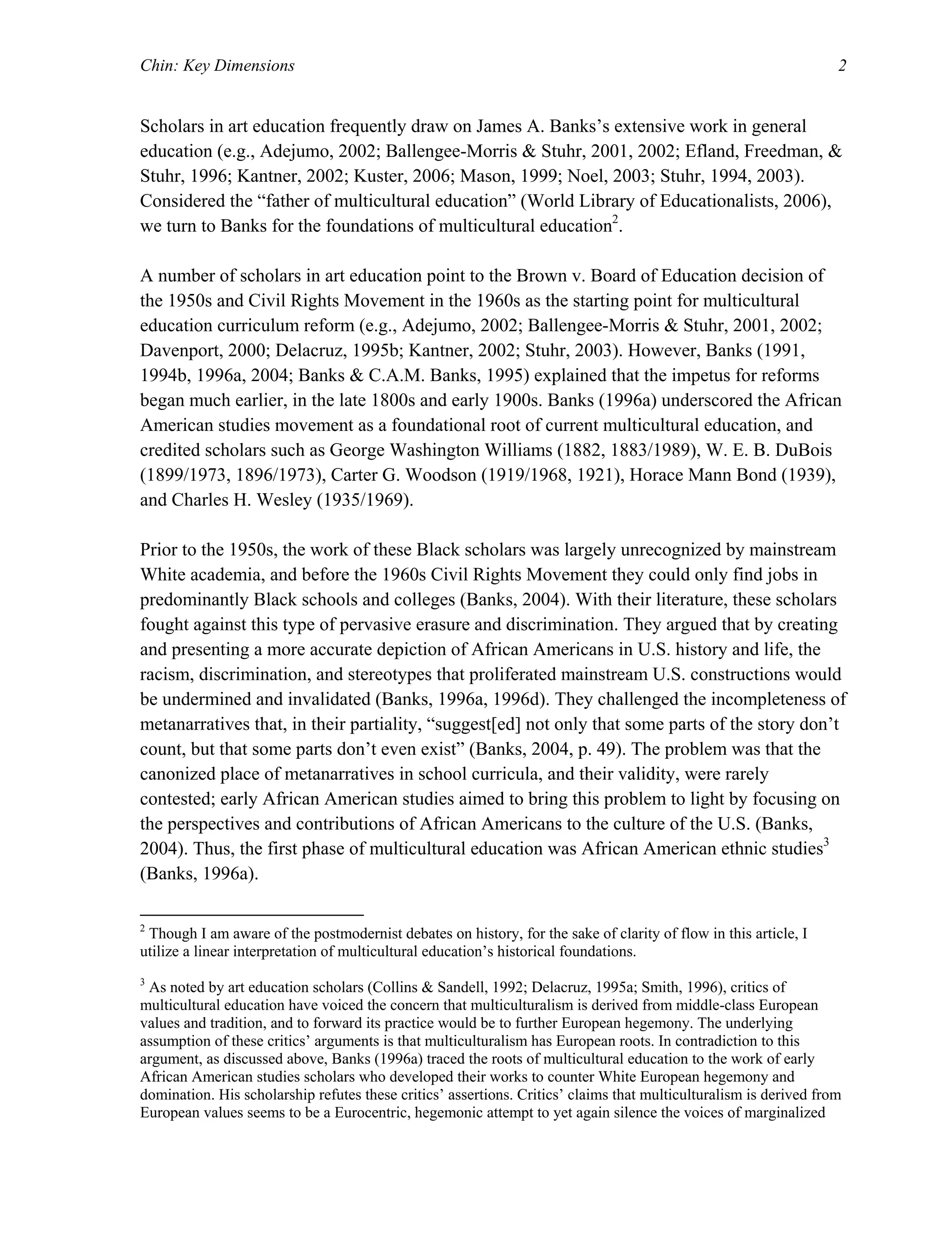 Chin: Key Dimensions 2
Scholars in art education frequently draw on James A. Banks’s extensive work in general
education (e.g., Adejumo, 2002; Ballengee-Morris & Stuhr, 2001, 2002; Efland, Freedman, &
Stuhr, 1996; Kantner, 2002; Kuster, 2006; Mason, 1999; Noel, 2003; Stuhr, 1994, 2003).
Considered the “father of multicultural education” (World Library of Educationalists, 2006),
we turn to Banks for the foundations of multicultural education2
.
A number of scholars in art education point to the Brown v. Board of Education decision of
the 1950s and Civil Rights Movement in the 1960s as the starting point for multicultural
education curriculum reform (e.g., Adejumo, 2002; Ballengee-Morris & Stuhr, 2001, 2002;
Davenport, 2000; Delacruz, 1995b; Kantner, 2002; Stuhr, 2003). However, Banks (1991,
1994b, 1996a, 2004; Banks & C.A.M. Banks, 1995) explained that the impetus for reforms
began much earlier, in the late 1800s and early 1900s. Banks (1996a) underscored the African
American studies movement as a foundational root of current multicultural education, and
credited scholars such as George Washington Williams (1882, 1883/1989), W. E. B. DuBois
(1899/1973, 1896/1973), Carter G. Woodson (1919/1968, 1921), Horace Mann Bond (1939),
and Charles H. Wesley (1935/1969).
Prior to the 1950s, the work of these Black scholars was largely unrecognized by mainstream
White academia, and before the 1960s Civil Rights Movement they could only find jobs in
predominantly Black schools and colleges (Banks, 2004). With their literature, these scholars
fought against this type of pervasive erasure and discrimination. They argued that by creating
and presenting a more accurate depiction of African Americans in U.S. history and life, the
racism, discrimination, and stereotypes that proliferated mainstream U.S. constructions would
be undermined and invalidated (Banks, 1996a, 1996d). They challenged the incompleteness of
metanarratives that, in their partiality, “suggest[ed] not only that some parts of the story don’t
count, but that some parts don’t even exist” (Banks, 2004, p. 49). The problem was that the
canonized place of metanarratives in school curricula, and their validity, were rarely
contested; early African American studies aimed to bring this problem to light by focusing on
the perspectives and contributions of African Americans to the culture of the U.S. (Banks,
2004). Thus, the first phase of multicultural education was African American ethnic studies3
(Banks, 1996a).
2
Though I am aware of the postmodernist debates on history, for the sake of clarity of flow in this article, I
utilize a linear interpretation of multicultural education’s historical foundations.
3
As noted by art education scholars (Collins & Sandell, 1992; Delacruz, 1995a; Smith, 1996), critics of
multicultural education have voiced the concern that multiculturalism is derived from middle-class European
values and tradition, and to forward its practice would be to further European hegemony. The underlying
assumption of these critics’ arguments is that multiculturalism has European roots. In contradiction to this
argument, as discussed above, Banks (1996a) traced the roots of multicultural education to the work of early
African American studies scholars who developed their works to counter White European hegemony and
domination. His scholarship refutes these critics’ assertions. Critics’ claims that multiculturalism is derived from
European values seems to be a Eurocentric, hegemonic attempt to yet again silence the voices of marginalized
 
