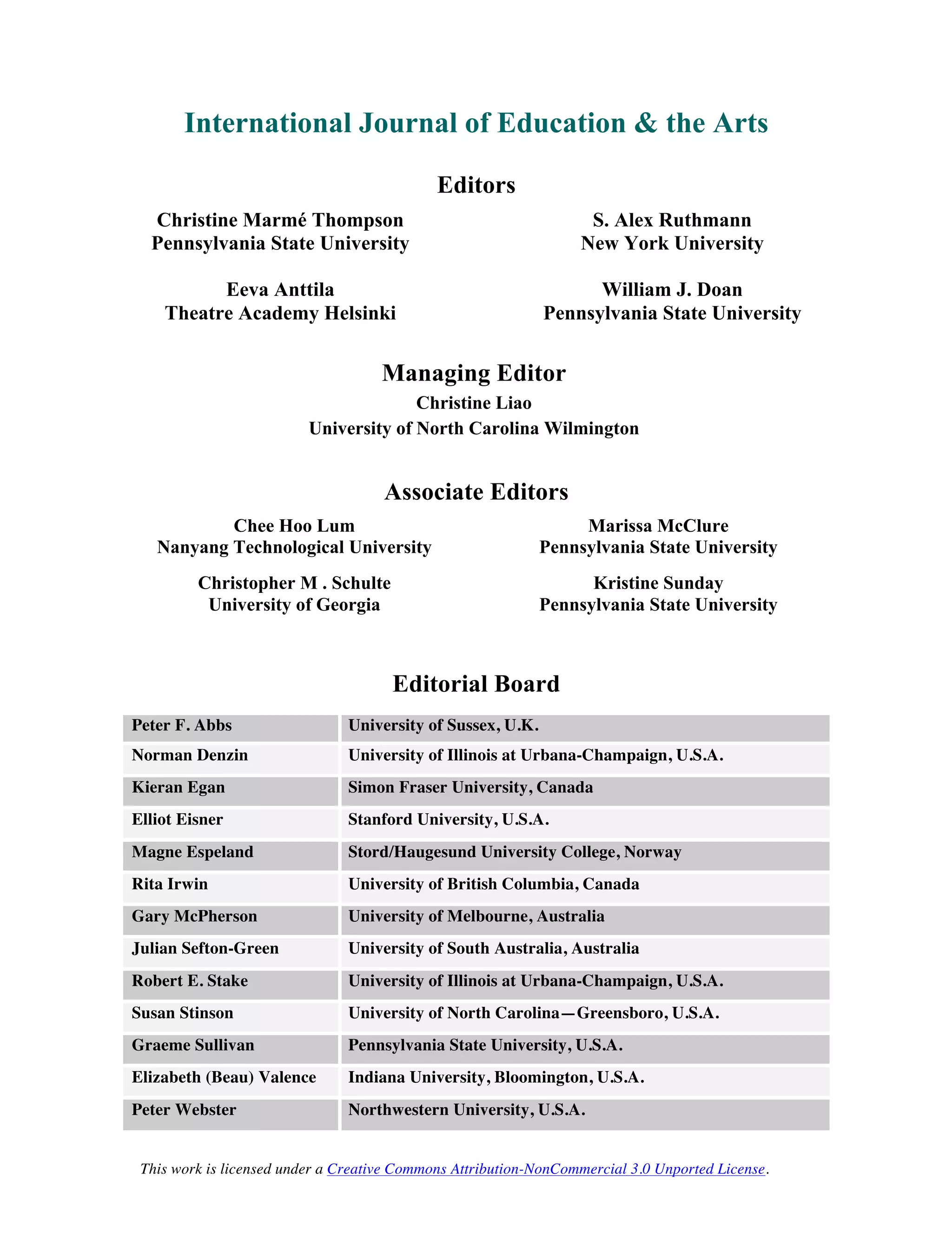 This work is licensed under a Creative Commons Attribution-NonCommercial 3.0 Unported License.
International Journal of Education & the Arts
Editors
Christine Marmé Thompson
Pennsylvania State University
Eeva Anttila
Theatre Academy Helsinki
S. Alex Ruthmann
New York University
William J. Doan
Pennsylvania State University
Managing Editor
Christine Liao
University of North Carolina Wilmington
Associate Editors
Chee Hoo Lum
Nanyang Technological University
Christopher M . Schulte
University of Georgia
Marissa McClure
Pennsylvania State University
Kristine Sunday
Pennsylvania State University
Editorial Board
Peter F. Abbs University of Sussex, U.K.
Norman Denzin University of Illinois at Urbana-Champaign, U.S.A.
Kieran Egan Simon Fraser University, Canada
Elliot Eisner Stanford University, U.S.A.
Magne Espeland Stord/Haugesund University College, Norway
Rita Irwin University of British Columbia, Canada
Gary McPherson University of Melbourne, Australia
Julian Sefton-Green University of South Australia, Australia
Robert E. Stake University of Illinois at Urbana-Champaign, U.S.A.
Susan Stinson University of North Carolina—Greensboro, U.S.A.
Graeme Sullivan Pennsylvania State University, U.S.A.
Elizabeth (Beau) Valence Indiana University, Bloomington, U.S.A.
Peter Webster Northwestern University, U.S.A.
 