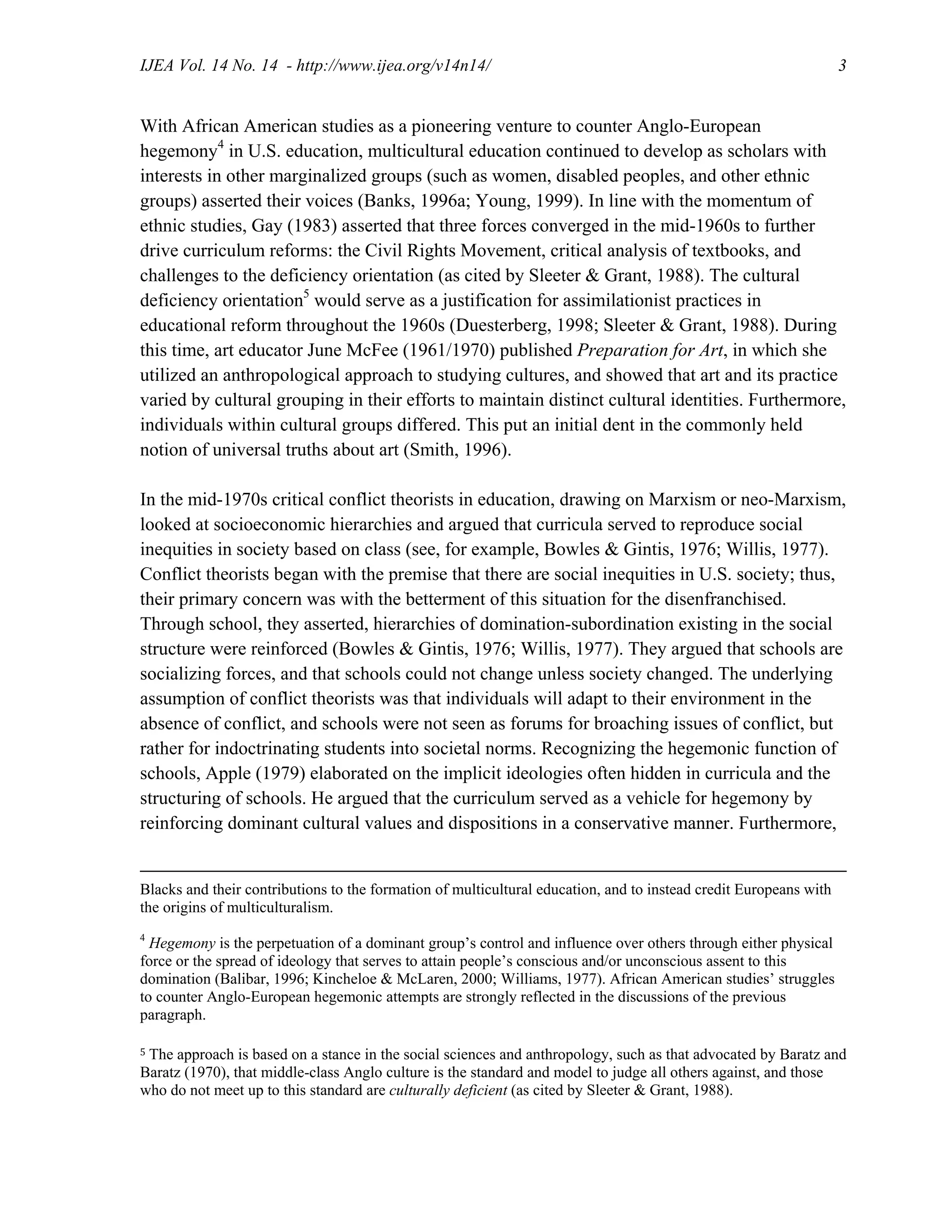 IJEA Vol. 14 No. 14 - http://www.ijea.org/v14n14/ 3
With African American studies as a pioneering venture to counter Anglo-European
hegemony4
in U.S. education, multicultural education continued to develop as scholars with
interests in other marginalized groups (such as women, disabled peoples, and other ethnic
groups) asserted their voices (Banks, 1996a; Young, 1999). In line with the momentum of
ethnic studies, Gay (1983) asserted that three forces converged in the mid-1960s to further
drive curriculum reforms: the Civil Rights Movement, critical analysis of textbooks, and
challenges to the deficiency orientation (as cited by Sleeter & Grant, 1988). The cultural
deficiency orientation5
would serve as a justification for assimilationist practices in
educational reform throughout the 1960s (Duesterberg, 1998; Sleeter & Grant, 1988). During
this time, art educator June McFee (1961/1970) published Preparation for Art, in which she
utilized an anthropological approach to studying cultures, and showed that art and its practice
varied by cultural grouping in their efforts to maintain distinct cultural identities. Furthermore,
individuals within cultural groups differed. This put an initial dent in the commonly held
notion of universal truths about art (Smith, 1996).
In the mid-1970s critical conflict theorists in education, drawing on Marxism or neo-Marxism,
looked at socioeconomic hierarchies and argued that curricula served to reproduce social
inequities in society based on class (see, for example, Bowles & Gintis, 1976; Willis, 1977).
Conflict theorists began with the premise that there are social inequities in U.S. society; thus,
their primary concern was with the betterment of this situation for the disenfranchised.
Through school, they asserted, hierarchies of domination-subordination existing in the social
structure were reinforced (Bowles & Gintis, 1976; Willis, 1977). They argued that schools are
socializing forces, and that schools could not change unless society changed. The underlying
assumption of conflict theorists was that individuals will adapt to their environment in the
absence of conflict, and schools were not seen as forums for broaching issues of conflict, but
rather for indoctrinating students into societal norms. Recognizing the hegemonic function of
schools, Apple (1979) elaborated on the implicit ideologies often hidden in curricula and the
structuring of schools. He argued that the curriculum served as a vehicle for hegemony by
reinforcing dominant cultural values and dispositions in a conservative manner. Furthermore,
Blacks and their contributions to the formation of multicultural education, and to instead credit Europeans with
the origins of multiculturalism.
4
Hegemony is the perpetuation of a dominant group’s control and influence over others through either physical
force or the spread of ideology that serves to attain people’s conscious and/or unconscious assent to this
domination (Balibar, 1996; Kincheloe & McLaren, 2000; Williams, 1977). African American studies’ struggles
to counter Anglo-European hegemonic attempts are strongly reflected in the discussions of the previous
paragraph.
5 The approach is based on a stance in the social sciences and anthropology, such as that advocated by Baratz and
Baratz (1970), that middle-class Anglo culture is the standard and model to judge all others against, and those
who do not meet up to this standard are culturally deficient (as cited by Sleeter & Grant, 1988).
 