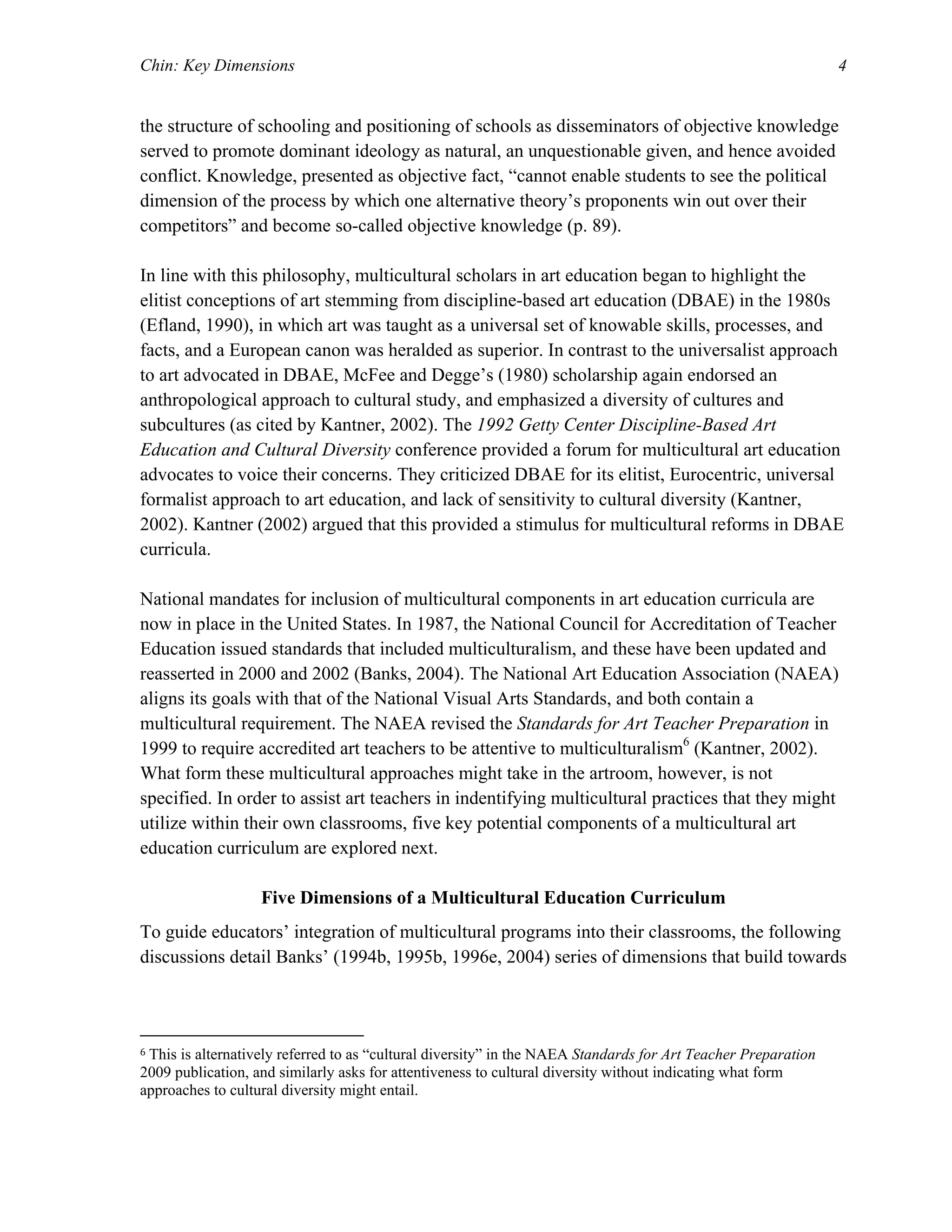 Chin: Key Dimensions 4
the structure of schooling and positioning of schools as disseminators of objective knowledge
served to promote dominant ideology as natural, an unquestionable given, and hence avoided
conflict. Knowledge, presented as objective fact, “cannot enable students to see the political
dimension of the process by which one alternative theory’s proponents win out over their
competitors” and become so-called objective knowledge (p. 89).
In line with this philosophy, multicultural scholars in art education began to highlight the
elitist conceptions of art stemming from discipline-based art education (DBAE) in the 1980s
(Efland, 1990), in which art was taught as a universal set of knowable skills, processes, and
facts, and a European canon was heralded as superior. In contrast to the universalist approach
to art advocated in DBAE, McFee and Degge’s (1980) scholarship again endorsed an
anthropological approach to cultural study, and emphasized a diversity of cultures and
subcultures (as cited by Kantner, 2002). The 1992 Getty Center Discipline-Based Art
Education and Cultural Diversity conference provided a forum for multicultural art education
advocates to voice their concerns. They criticized DBAE for its elitist, Eurocentric, universal
formalist approach to art education, and lack of sensitivity to cultural diversity (Kantner,
2002). Kantner (2002) argued that this provided a stimulus for multicultural reforms in DBAE
curricula.
National mandates for inclusion of multicultural components in art education curricula are
now in place in the United States. In 1987, the National Council for Accreditation of Teacher
Education issued standards that included multiculturalism, and these have been updated and
reasserted in 2000 and 2002 (Banks, 2004). The National Art Education Association (NAEA)
aligns its goals with that of the National Visual Arts Standards, and both contain a
multicultural requirement. The NAEA revised the Standards for Art Teacher Preparation in
1999 to require accredited art teachers to be attentive to multiculturalism6
(Kantner, 2002).
What form these multicultural approaches might take in the artroom, however, is not
specified. In order to assist art teachers in indentifying multicultural practices that they might
utilize within their own classrooms, five key potential components of a multicultural art
education curriculum are explored next.
Five Dimensions of a Multicultural Education Curriculum
To guide educators’ integration of multicultural programs into their classrooms, the following
discussions detail Banks’ (1994b, 1995b, 1996e, 2004) series of dimensions that build towards
6 This is alternatively referred to as “cultural diversity” in the NAEA Standards for Art Teacher Preparation
2009 publication, and similarly asks for attentiveness to cultural diversity without indicating what form
approaches to cultural diversity might entail.
 