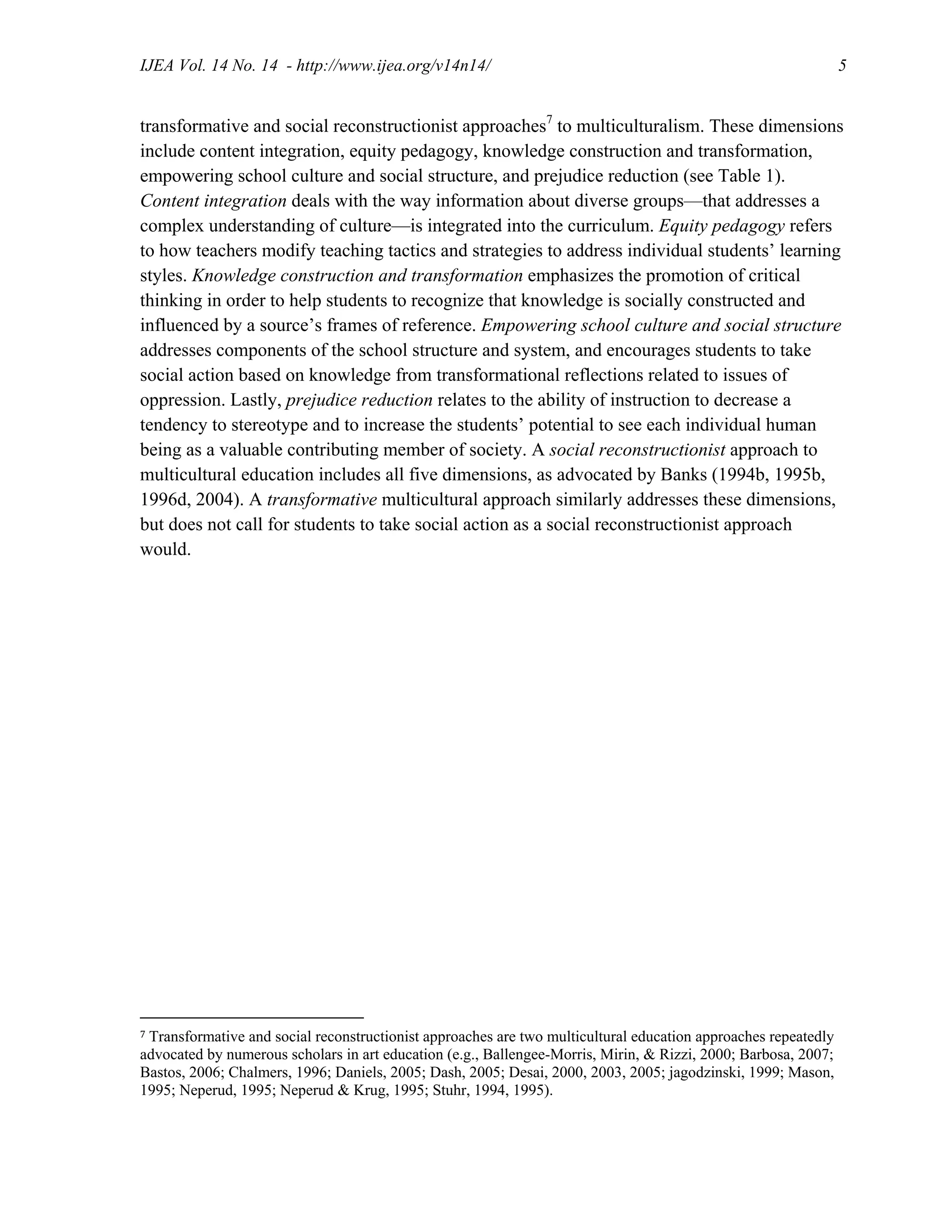 IJEA Vol. 14 No. 14 - http://www.ijea.org/v14n14/ 5
transformative and social reconstructionist approaches7
to multiculturalism. These dimensions
include content integration, equity pedagogy, knowledge construction and transformation,
empowering school culture and social structure, and prejudice reduction (see Table 1).
Content integration deals with the way information about diverse groups—that addresses a
complex understanding of culture—is integrated into the curriculum. Equity pedagogy refers
to how teachers modify teaching tactics and strategies to address individual students’ learning
styles. Knowledge construction and transformation emphasizes the promotion of critical
thinking in order to help students to recognize that knowledge is socially constructed and
influenced by a source’s frames of reference. Empowering school culture and social structure
addresses components of the school structure and system, and encourages students to take
social action based on knowledge from transformational reflections related to issues of
oppression. Lastly, prejudice reduction relates to the ability of instruction to decrease a
tendency to stereotype and to increase the students’ potential to see each individual human
being as a valuable contributing member of society. A social reconstructionist approach to
multicultural education includes all five dimensions, as advocated by Banks (1994b, 1995b,
1996d, 2004). A transformative multicultural approach similarly addresses these dimensions,
but does not call for students to take social action as a social reconstructionist approach
would.
7 Transformative and social reconstructionist approaches are two multicultural education approaches repeatedly
advocated by numerous scholars in art education (e.g., Ballengee-Morris, Mirin, & Rizzi, 2000; Barbosa, 2007;
Bastos, 2006; Chalmers, 1996; Daniels, 2005; Dash, 2005; Desai, 2000, 2003, 2005; jagodzinski, 1999; Mason,
1995; Neperud, 1995; Neperud & Krug, 1995; Stuhr, 1994, 1995).
 